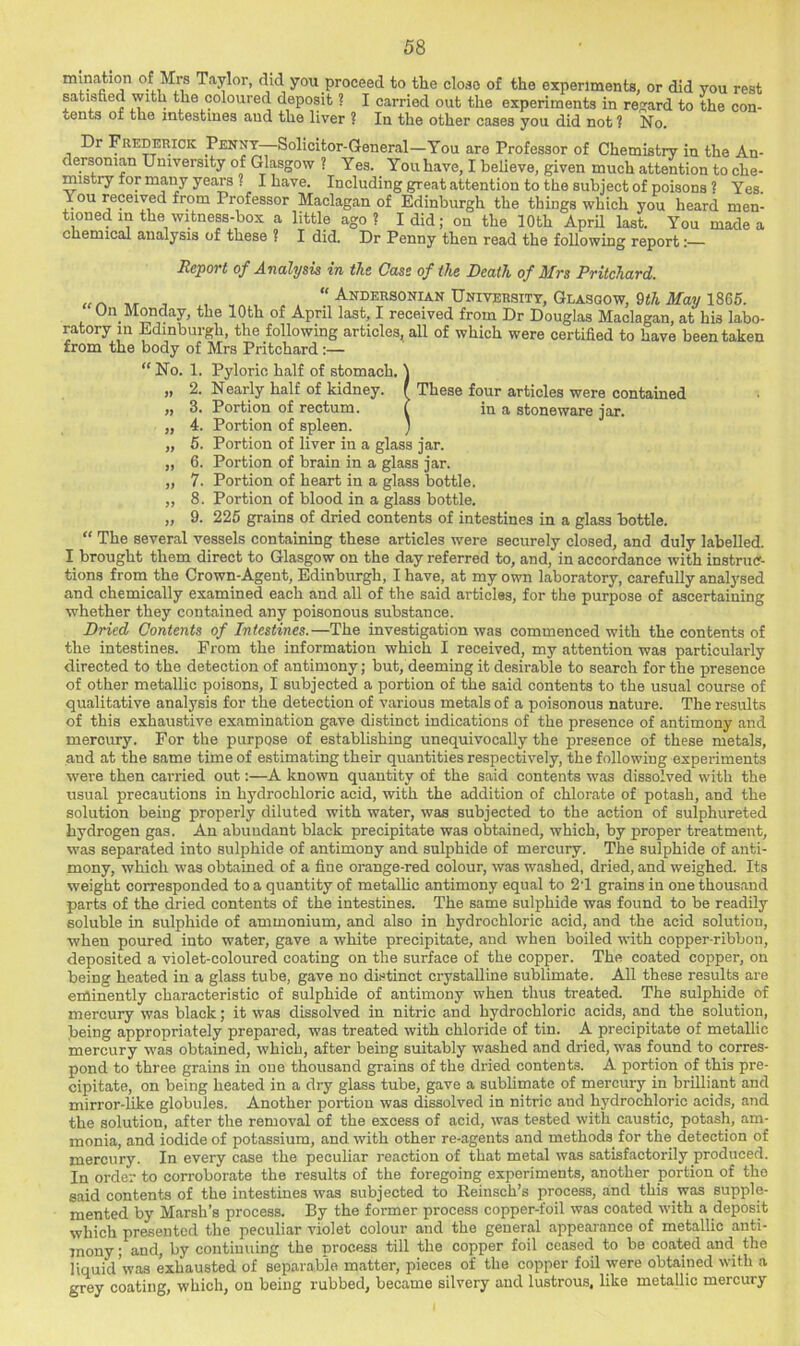 mmation ot Mrs Taylor, did you proceed to the close of the experiments, or did you rest satisfied with the coloured deposit ? I carried out the experiments in regard to the con- tents of the intestines and the liver ? In the other cases you did not 1 No. Dr Frederick Penny—Solicitor-General—You are Professor of Chemistry in the An- dersonian University of Glasgow ? Yes. You have, I believe, given much attention to che- mistry for many years . I have. Including great attention to the subject of poisons ? Yes You received from Professor Maclagan of Edinburgh the things which you heard men- tioned in the witness-box a little ago? I did; on the 10 th AprU last. You made a chemical analysis of these ? I did. Dr Penny then read the following report •— Jieport of Analysis in the Cass of the Death of Mrs Pritchard. - , , , “ Andersonian University, Glasgow, 9t/i ilfay 1866. Un Monday, the 10th of April last, I received from Dr Douglas Maclagan, at his labo- ratory m Edinburgh, the following articles, all of which were certified to have been taken from the body of Mrs Pritchard:— “ No. 1. Pyloric half of stomach. „ 2. Nearly half of kidney. „ 3. Portion of rectum. „ 4. Portion of spleen. „ 5. Portion of liver in a glass jar. „ 6. Portion of brain in a glass jar. „ 7. Portion of heart in a glass bottle. ,, 8. Portion of blood in a glass bottle. „ 9. 225 grains of dried contents of intestines in a glass bottle. “ The several vessels containing these articles were securely closed, and duly labelled. I brought them direct to Glasgow on the day referred to, and, in accordance with instruff- tions from the Crown-Agent, Edinburgh, I have, at my own laboratory, carefully analysed and chemically examined each and all of the said articles, for the purpose of ascertaining whether they contained any poisonous substance. Dried Contents of Intestines.—The investigation was commenced with the contents of the intestines. From the information which I received, my attention was particularly directed to the detection of antimony; but, deeming it desirable to search for the presence of other metallic poisons, I subjected a portion of the said contents to the usual course of qualitative analysis for the detection of various metals of a poisonous nature. The results of this exhaustive examination gave distinct indications of the presence of antimony and mercury. For the purpose of establishing unequivocally the presence of these metals, and at the same time of estimating their quantities respectively, the following experiments were then carried out;—A known quantity of the said contents was dissolved with the usual precautions in hydrochloric acid, with the addition of chlorate of potash, and the solution being properly diluted with water, was subjected to the action of sulphureted hydrogen gas. An abundant black precipitate was obtained, which, by proper treatment, was separated into sulphide of antimony and sulphide of mercury. The sulphide of anti- mony, which was obtained of a fine orange-red colour, was washed, dried, and weighed. Its weight corresponded to a quantity of metalhc antimony equal to 21 grains in one thousand parts of the dried contents of the intestines. The same sulphide was found to be readily soluble in sulphide of ammonium, and also in hydrochloric acid, and the acid solution, when poured into water, gave a white precipitate, and when boiled with copper-ribbon, deposited a violet-coloured coating on the surface of the copper. The coated copper, on being heated in a glass tube, gave no distinct crystalline sublimate. All these results are eminently characteristic of sulphide of antimony when thus treated. The sulphide of mercury was black; it was dissolved in nitric and hydrochloric acids, and the solution, being appropriately prepared, was treated with chloride of tin. A precipitate of metallic mercury was obtained, which, after being suitably washed and dried, was found to corres- pond to three grains in one thousand grains of the dried content.?. A portion of this pre- cipitate, on being heated in a dry glass tube, gave a subhmate of mercury in brilliant and mirror-like globules. Another portion was dissolved in nitric and hydrochloric acids, and the solution, after the removal of the excess of acid, was tested with caustic, potash, am- monia, and iodide of potassium, and with other re-agents and methods for the detection of mercury. In every case the peculiar reaction of that metal was satisfactorily produced. In order to corroborate the results of the foregoing experiments, another portion of the said contents of the intestines was subjected to Eeinsch’s process, and this was supple- mented by Marsh’s process. By the former process copper-foil was coated with a deposit which presented the peculiar violet colour and the general appearance of metallic anti- mony ; and, by continuing the process till the copper foil ceased to be coated and the liquid'was exhausted of separable matter, pieces of the copper foil were obtained with a grey coating, which, on being rubbed, became silvery and lustrous, like metallic mercury These four articles were contained in a stoneware jar.