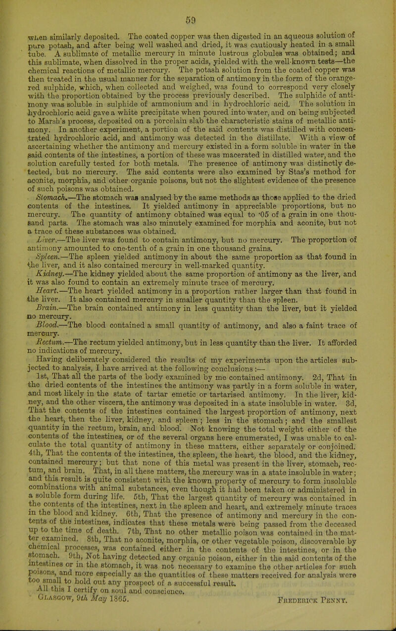 when similarly deposited. The coated copper was then digested in an aqueous solution of pure potash, and after being well washed and dried, it was cautiously heated in a small tube. A sublimate of metallic mercury in minute lustrous globules was obtained; and this sublimate, when dissolved in the proper acids, yielded with the well-known tests—the chemical reactions of metallic mercury. The potash solution from the coated copper was then treated in the usual manner for the separation of antimony in the form of the orange- red sulphide, which, when collected and weighed, was found to correspond very closely with the proportion obtained by the process previously described. The sulphide of anti- mony was soluble in sulphide of ammonium and in hydrochloric acid. The solution in hydrochloric acid gave a white precipitate when poured into water, and on being subjected to Marsh’s process, deposited on a porcelain slab the characteristic stains of metallic anti- mony. In another experiment, a portion of the said contents was distilled with concen- trated hydrochloric acid, and antimony was detected in the distillate. With a view of ascertaining whether the antimony and mercury existed in a form soluble in water in the said contents of the intestines, a portion of these was macerated in distilled water, and the solution carefully tested for both metals. The presence of antimony was distinctly de- tected, but no mercury. The said contents were also examined by Stas’s method for aconite, morphia, and other organic poisons, but not the slightest evidence of the presence of such poisons was obtained. Slomach.—The stomach was analysed by the same methods as those applied to the dried contents of the intestines. It yielded antimony in appreciable proportions, but no mercury. The quantity of antimony obtained was equal to '05 of a grain in one thou- sand parts. The stomach was also minutely examined for morphia and aconite, but not a trace of these substances was obtained. Liver.—The liver was found to contain antimony, but no mercury. The proportion of antimony amounted to one-tenth of a grain in one thousand grains. Spleen.—The spleen yielded antimony in about the same proportion as that found in the liver, and it also contained mercury in weU-marked quantity. Kidney.—The kidney yielded about the same proportion of antimony as the liver, and it was also found to contain an extremely minute trace of mercury. Heart.—The heart yielded antimony in a proportion rather larger than that fouhd in the liver. It also contained mercury in smaller quantity than the spleen. Brain.—The brain contained antimony in less quantity than the liver, but it yielded no mercury. Blood.—The blood contained a small quantity of antimony, and also a faint trace of mercury. Rectum.—The rectum yielded antimony, but in less quantity than the liver. It afforded no indications of mercury. Having deliberately considered the results of my experiments upon the articles sub- jected to analysis, I have arrived at the following conclusions :— 1st, That all the parts of the body examined by me contained antimony. 2d, That in the dried contents of the intestines the antimony was partly in a form soluble in water, and most likely in the state of tartar emetic or tartarised antimony. In the liver, kid- ney, and the other viscera, the antimony was deposited in a state insoluble in water. 3d, That the contents of the intestines contained the largest proportion of antimony, next the heart, then the liver, kidney, and spleen; less in the stomach; and the smallest quantity in the rectum, brain, and blood. Not knowing the total weight either of the contents of the intestines, or of the several organs here enumerated, I was unable to cal- culate the total quantity of antimony in these matters, either separately or conjoined. 4th, That the contents of the intestines, the spleen, the heart, the blood, and the kidney, contained mercury; but that none of this metal was present in the liver, stomach, rec- tum, and brain.^ That, in all these matters, the mercury was in a state insoluble in water; and this result is quite consistent with the known property of mercury to form insoluble combinations with ^ animal substances, even though it had been taken or administered in a soluble form during life. 5th, That the largest quantity of mercury was contained in the coments of the intestines, next in the spleen and heart, and extremely minute traces in the blood and kidney. 6th, That the presence of antimony and mercury in the con- tents of the intestines, indicates that these metals were being passed from the deceased up to the time of death. 7tb, That no other metallic poison was contained in the mat- ter examined. 8th, That no aconite, morphia, or other vegetable poison, discoverable by chemical processes, was contained either in the contents of the intestines, or in the stomach. 9th, Not having detected any organic poison, either in the said contents of the mtestines or in the stomach, it was not necessary to examine the other articles for such poisons, and more especially as the quantities of these matters received for analj'sis were prospect of a successful result. All this I certify on soul and conscience. Gi-asgow, 9f/t May 1865. Fuederick Penny.