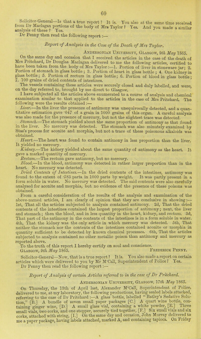 Solicitor-General Is that a true report ? It is. You also at the same time received from Dr Maclagan portions of the body of Mrs Taylor ? Yes. And you made a similar analysis of these ? Yes. Dr Penny then read the following report : Report of Analysis in the Case of the Death of Mrs Taylor. Andersoniak University, Glasgow, 9«/j May 1865. On the same day and occasion that I received the articles in the case of the death of Mrs Pritchard, Dr Douglas Maclagan delivered to me the following articles, certified to have been taken from the body of Mrs Taylor :—1. Portion of liver in stoneware jar; 2. Portion of stomach in glass bottle ; 3. Portion of heart in glass bottle ; 4. One kidney in glass bottle; 5. Portion of rectum in glass bottle; 6. Portion of blood in glass bottle • 7. 100 grains of dried contents of intestines. ’ The vessels containing these articles were securely closed and duly labelled, and were-, on the day referred to, brought by me direct to Glasgow. * I have subjected all the articles above enumerated to a course of analysis and chemical examination similar to that applied to the articles in the case of Mrs Pritchard. Tho following were the results obtained ;— Liver.—In the liver the presence of antimony was unequivocally detected, and a quan- titative estimation gave ’047 of a grain in 1000 grains of this organ. A careful analysis was also made for the presence of mercury, but not the slightest trace was detected. Stomach.—The stomach yielded about the same proportion of antimony as that found in the liver. No mercury was detected. The stomach was also minutely examined by Stas’s process for aconite and morphia, but not a trace of these poisonous alkaloids was obtained. Heart.—The heart was found to contain antimony in less proportion than the liver. It yielded no mercury. Kidney.—The kidney yielded about the same quantity of antimony as the heart. It gave a marked quantity of mercury. Rectum.—The rectum gave antimony, but no mercury. Blood.—In the blood, antimony was detected in rather larger proportion than in the heart. No mercury was detected. Dried Contents of Intestines.—In the dried contents of the intestines, antimony was found to the extent of '583 parts in 1000 parts by weight. It was partly present in a form soluble in water. No mercury was detected. The said contents were also carefully analysed for aconite and morphia, but no evidence of the presence of these poisons was obtained. From a careful consideration of the results of the analysis and examination of the above-named articles, I am clearly of opinion that they are conclusive in showing;— 1st, That all the articles subjected to analysis contained antimony. 2d, That the dried contents of the intestines contained the largest proportion of antimony; next, the liver and stomach ; then the blood, and in less quantity in the heart, kidney, and rectum. 3d, That part of the antimony in the contents of the intestines is in a form soluble in water. 4th, That the kidney was the only article in which mercury was detected. 5th, That neither the stomach nor the contents of the intestines contained aconite or morphia in quantity sufficient to be detected by known chemical processes. 6th, That the articles subjected to analysis contained no other metallic poison than antimony and mercury as reported above. To the truth of this report I hereby certify on soul and conscience. Glasgow, Qth May 1865. Frederick Penny. Solicitor-General—Now, that is a true report ? It is. You also made a report on certain articles which were delivered to you by Mr M'Call, Superintendent of Police ? Yes. Dr Penny then read the following report:— Report of Analysis of certain Articles referred to in the case of Dr Pritchard. Andersonian University, Glasgow, 17th May 1865. On Thursday, the 13th of April last, Alexander M'Call, Superintendent of Police, delivered to me, at my laborator3’^, the following productions, having sealed labels attached, referring to the case of Dr Pritchard A glass bottle, labelled “ Batley’s Sedative Solu- tion,” [B.] A bundle of seven small paper packages [C.] A quart wine bottle, con- taining ginger wine, [D.] A small glass vial, containing a white powder, [E.] Three small vials, two corks, and one stopper, securely tied together, [F.] Six small vials and six corks, attached with string, [I.] On the same day and occasion, John Murray delivered to me a paper package, having labels attached, marked A, and containing tapioca. On Friday