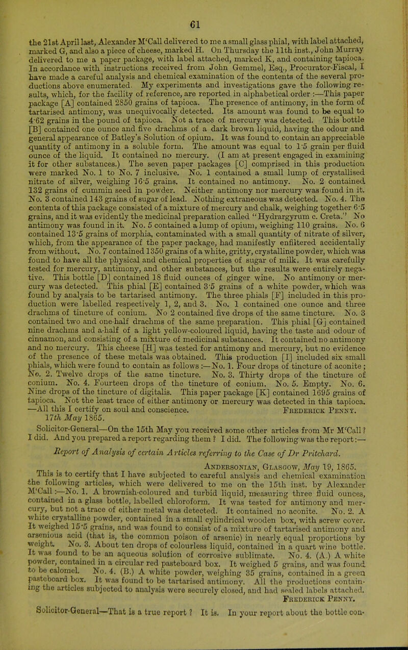 the 21st April last, Alexander M'Call delivered to me a small glass phial, with label attached, marked G, and also a piece of cheese, marked H. On Thursday the 11th inst., John Murray delivered to me a paper package, with label attached, marked K, and containing tapioca. In accordance with instructions received from John Gemmel, Esq., Procurator-Fiscal, I have made a careful analysis and chemical examination of the contents of the several pro- ductions above enumerated. My experiments and investigations gave the following re- sults, which, for the facility of reference, are reported in alphabetical order :—This paper- package [A] contained 2850 grains of tapioca. The presence of antimony, in the form of tartarised antimony, was unequivocally detected. Its amount was found to be equal to 4'62 grains in the pound of tapioca. Not a trace of mercury was detected. This bottle fB] contained one ounce and five drachms of a dark brown liquid, having the odour and general appearance of Batley’s Solution of opium. It was found to contain an appreciable quantity of antimony in a soluble form. The amount was equal to 1’5 grain per fluid ounce of the liquid. It contained no mercury. (I am at present engaged in examining it for other substances.) The seven paper packages [C] comprised in this production were marked No. 1 to No. 7 inclusive. No. 1 contain^ a small lump of crystallised nitrate of silver, weighing ]6'5 grains. It contained no antimony. No. 2 contained 132 grains of cummin seed in powder. Neither antimony nor mercury was found in it. No. 3 contained 143 grains of sugar of lead. Nothing extraneous was detected. No. 4. The contents of this package consisted of a mixture of mercury and chalk, weighing together 6‘5 grains, and it was evidently the medicinal preparation called “Hydrargyrum c. Greta.’’ No antimony was found in it. No. 5 contained a lump of opium, weighing 110 grains. No. 6 contained 13'5 grains of morphia, contaminated with a small quantity of nitrate of silver, which, from the appearance of the paper package, had manifestly enfiltered accidentally from without. No. 7 contained 1350 gi-ains of a white, gritty, crystalline powder, which was found to have all the physical and chemical properties of sugar of milk. It was carefully tested for mercury, antimony, and other substances, but the results were entirely nega- tive. This bottle [D] contained 18 fluid ounces of ginger wine. No antimony or mer- cury was detected. This phial [E] contained 3'5 grains of a white powder, which was found by analysis to be tartarised antimony. The three phials [F] included in this pro- duction were labelled respectively 1, 2, and 3. No. 1 contained one ounce and three drachms of tincture of conium. No 2 contained five drops of the same tincture. No. 3 contained two and one-half drachms of the same preparation. This phial [G] contained nine drachms and a-half of a light yeUow-coloured liquid, having the taste and odour of cinnamon, and consisting of a mixture of medicinal substances. It contained no antimony and no mercury. This cheese [H] was tested for antimony and mercury, but no evidence of the presence of these metals was obtained. This production [I] included six small phials, which were found to contain as follows :—No. 1. Four drops of tincture of aconite ; No. 2. Twelve diops of the same tincture. No. 3. Thirty drops of the tincture of conium. No. 4. Fourteen drops of the tincture of conium. No. 5. Empty. No. 6. Nine drops of the tincture of digitalis. This paper package [K] contained 1695 grains of tapioca. Not the least trace of either antimony or mercury was detected in this tapioca. —All this I certify on soul and conscience. Feedebick Penky. nth May 1865. Solicitor-General—On the 15th May you received some other articles from Mr M'Call? I did. And you prepared a report regarding them ? I did. The following was the report:— Report of Analysis of cei'tain Articles referring to the Case of Dr Pritchard. Andeesonian, Glasgow, May 19, 1865. This is to certify that I have subjected to careful analysis and chemical examination the following articles, which were delivered to me on the 15th inst. by Alexander M'Call: No. 1. A brownish-coloured and turbid liquid, measuring three fluid ounces, contained in a glass bottle, labelled chloroform. It was tested for antimony and mer- cury, but not a trace of either metal was detected. It contained no aconite. No. 2. A white^ crystalline powder, contained in a small cylindrical wooden box, with screw cover. It weighed 15'5 grains, and was found to consist of a mixture of tartarised antimony and arsenious acid (that is, the common poison of arsenic) in nearly equal proportions by weight. No. 3. About ten drops of colourless liquid, contained in a quart wine bottle. It was found to be an aqueous solution of corrosive sublimate. No. 4. (A.) A white powder, contained in a circular red pasteboard box. It weighed 5 grains, and was found to be calomel. No. 4. (B.) A white powder, w-eighing 35 grains, contained in a green pasteboard box. It was found to be tartarised antimony. All the productions contain- ing the articles subjected to analysis were securely closed, and had scaled labels attached. Feedeeick Penny. Solicitor-General—That is a true report ? It is. In your report about the bottle con-