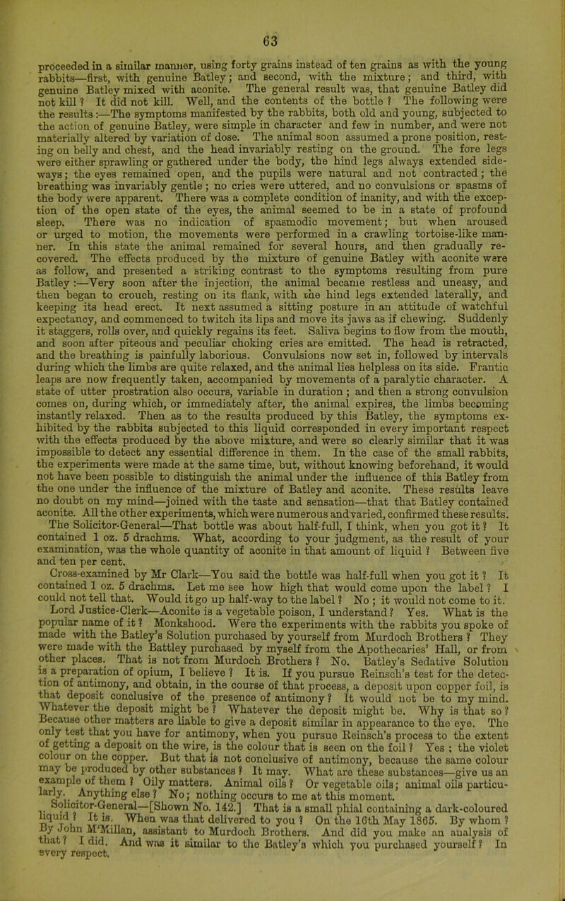 proceeded in a similar mamier, using forty grains instead of ten grains as with the young rabbits—first, with genuine Batley; and second, with the mixture; and third, with genuine Batley mixed with aconite. The general result was, that genuine Batley did not kill ? It did not kill. 'Well, and the contents of the bottle ? The following were the results:—The symptoms manifested by the rabbits, both old and young, subjected to the action of genuine Batley, were simple in character and few in number, and were not materially altered by variation of dose. The animal soon assumed a prone position, rest- ing on belly and chest, and the head invariably resting on the ground. The fore legs were either sprawling or gathered under the body, the hind legs always extended side- ways ; the eyes remained open, and the pupils were natural and not contracted; the breathing was invariably gentle ; no cries were uttered, and no convulsions or spasms of the body were apparent. There was a complete condition of inanity, and with the excep- tion of the open state of the eyes, the animal seemed to be in a state of profound sleep. There was no indication of spasmodic movement; but when aroused or urged to motion, the movements were performed in a crawling tortoise-like man- ner. In this state the animal remained for several hours, and then gradually re- covered. The effects produced by the mixture of genuine Batley with aconite were as follow, and presented a striking contrast to the symptoms resulting from pure Batley :—Very soon after the injection, the animal became restless and uneasy, and then began to crouch, resting on its flank, with ihe hind legs extended laterally, and keeping its head erect. It next assumed a sitting posture in an attitude of watchful expectancy, and commenced to twitch its lips and move its jaws as if chewing. Suddenly it staggers, rolls over, and quickly regains its feet. SaUva begins to flow from the mouth, and soon after piteous and peciiliar choking cries are emitted. The head is retracted, and the breathing is painfully laborious. Convulsions now set in, followed by intervals during which the limbs are quite relaxed, and the animal lies helpless on its side. Frantic leaps are now frequently taken, accompanied by movements of a paralytic character. A state of utter prostration also occurs, variable in duration ; and then a strong convulsion comes on, during which, or immediately after, the animal expires, the limbs becoming instantly relaxed. Then as to the results produced by this Batley, the symptoms ex- hibited by the rabbits subjected to this liquid corresponded in every important respect with the effects produced by the above mixture, and were so clearly similar that it was impossible to detect any essential difference in them. In the case of the small rabbits, the experiments were made at the same time, but, without knowing beforehand, it would not have been possible to distinguish the animal under the influence of this Batley from the one under the influence of the mixture of Batley and aconite. These results leave no doubt on my mind—^joined with the taste and sensation—that that Batley contained aconite. All the other experiments, which were numerous and varied, confirmed these results. The SoHcitor-General—That bottle was about half-full, I think, when you got it ? It contained 1 oz. 5 drachms. What, according to your judgment, as the result of your examination, was the whole quantity of aconite in that amount of liquid ? Between five and ten per cent. Cross-examined by Mr Clark—You said the bottle was half-full when you got it ? It contained 1 oz. 5 drachms. Let me see how high that would come upon the label ? I could not tell that. Would it go up half-way to the label ? No ; it would not come to it. Lord Justice-Clerk—Aconite is a vegetable poison, I imderstand ? Yes. What is the popular name of it ? Monkshood. Were the experiments with the rabbits you spoke of made with the Batley’s Solution purchased by yourself from Murdoch Brothers ? They were made with the Battley purchased by myself from the Apothecaries’ Hall, or from other places.^ That is not from Murdoch Brothers ? No. Batley’s Sedative Solution is a preparation of opium, I believe ? It is. If you pursue Reinsch’s test for the detec- tion of antimony, and obtain, in the course of that process, a deposit upon copper foil, is that deposit conclusive of the presence of antimony ? It would not be to my mind. Whatever the deposit might be ? Whatever the deposit might be. Why is that so ? Because other matters are liable to give a deposit similar in appearance to the eye. The only test that you have for antimony, when you pursue Reinsch’s process to the extent of getting a deposit on the wire, is the colour that is seen on the foil ? Yes ; the violet colour on the copper. But that iS not conclusive of antimony, because the same colour may be produced by other substances ? It may. What are these substances—give us an example of them ? Oily matters. Animal oils? Or vegetable oils; animal oils particu- a i- ^ nothing occurs to me at this moment. T ®?Y°*^°*’'Cleneral—[Shown No. 142.] That is a small phial containing a dark-coloured n T t? When was that delivered to you ? On the 10th May 1865. By whom ? By John M'Millan, assistant to Murdoch Brothers. And did you make an analysis of that? I did. And was it similar to the Batley’s which you purchased yourself? In every respect.