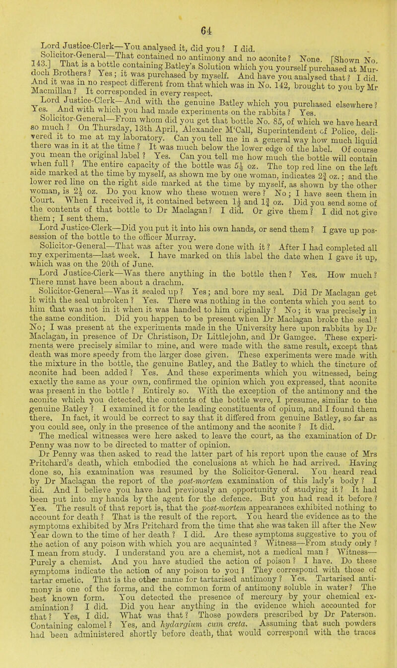 Lord Justice-Clerk—You analysed it, did you ? I did. Solicitor-General—That contained no antimony and no aconite ? None. [Shown No. 143.] That is a little containing Batley’s Solution which you yourself purchased at Mur- doch Brothers . Yes; it was purchased by myself. And have you analysed that ? I did. And it was in no respect different from that which was in No. 142, brought to you by Mr Macmillan ? _ It corresponded in every respect. j u uy lui Lord Justice-Clerk— And with the genuine Batley which you purchased elsewhere ? 1 es. ^ And with which you had made experiments on the rabbits ? Yes Solicitor-General—From whom did you get that bottle No. 85, of which we have heard so much ? On Thursday, 13th April, Alexander M'Call, Superintendent of Police, deli- vered it to me at my laboratory. Can you tell me in a general way how much liquid there was in it at the time ? It was much below the lower edge of the label. Of course you niean the original label ? Yes. Can you tell me how much the bottle will contain when full ? The entire capacity of the bottle was 5.] oz. The top red line on the left side marked at the time by myself, as shown me by one woman, indicates 2# oz.; and the lower red line on the right side marked at the time by myself, as shown by the other woman, is 2^ oz. Do you know who these women were? No; I have seen them in Court. When I received it, it contained between and oz. Did you send some of the contents of that bottle to Dr Maclagan ? I did. Or give them ? I did not give them; I sent them. ° Lord Justice-Clerk—Did you put it into his own hands, or send them ? I gave up pos- session of the bottle to the officer Murray. Solicitor-General—That was after you were done with it ? After I had completed all my experiments—last week. I have marked on this label the date when I gave it up, which was on the 20 th of June. Lord Justice-Clerk—Was there anything in the bottle then? Yes. How much? There must have been about a drachm. Solicitor-General—Was it sealed up ? Yes; and bore my seal. Did Dr Maclagan get it with the seal unbroken ? Yes. There was nothing in the contents which you sent to him that was not in it when it was handed to him originally ? No ; it was precisely in the same condition. Did you happen to be present when Dr Maclagan broke the seal ? No; I was present at the experiments made in the University here upon rabbits by Dr Maclagan, in presence of Dr Christison, Dr Littlejohn, and Dr Gamgee. These experi- ments were precisely similar to mine, and were made with the same result, except that death was more speedy from the larger dose given. These experiments were made with the mixture in the bottle, the genuine Batley, and the Batley to which the tincture of aconite had been added ? Yes. And these experiments which you witnessed, being exactly the same as your own, confirmed the opinion which you expressed, that aconite was present in the bottle ? Entirely so. With the exception of the antimony and the aconite which you detected, the contents of the bottle were, I presume, similar to the genuine Batley ? I examined it for the leading constituents of opium, and I found them there. In fact, it would be correct to say that it difiCered from genuine Batley, so far as you could see, only in the presence of the antimony and the aconite ? It did. The medical witnesses were here asked to leave the court, as the examination of Dr Penny was now to be directed to matter of opinion. Dr Penny was then asked to read the latter part of his report upon the cause of Mrs Pritchard’s death, which embodied the conclusions at v/hich he had arrived. Having done so, his examination was resumed by the Solicitor-General. You heard read by Dr Maclagan the report of the post-mortem examination of this lady’s body ? I did. And I believe you have had previously an opportunity of studying it ? It had been put into my hands by the agent for the defence. But you had read it before ? Yes. The result of that report is, that the post-mortem appearances exhibited nothing to account for death ? That is the result of the report. You heard the evidence as to the symptoms exhibited by Mrs Pritchard from the time that she was taken ill after the New Year down to the time of her death ? I did. Are these symptoms suggestive to you of the action of any poison with which you are acquainted ? Witness—From study only ? I mean from study. I understand you are a chemist, not a medical man ? Witness— Purely a chemist. And you have studied the action of pioison ? I have. Do these symptoms indicate the action of any poison to you ? They correspond with those of tartar emetic. That is the other name for tartarised antimony ? Yes. Tartarised anti- mony is one of the forms, and the common form of antimony soluble in water ? The best known form. You detected the presence of mercury by your chemical ex- amination? I did. Did you hear anything in the evidence which accounted for that? Yes, I did. What was that? Those powders prescribed by Dr Paterson. Containing calomel ? Yes, and hydargium cum creta. Assuming that such powders had been administered shortly before death, that would correspond with the traces