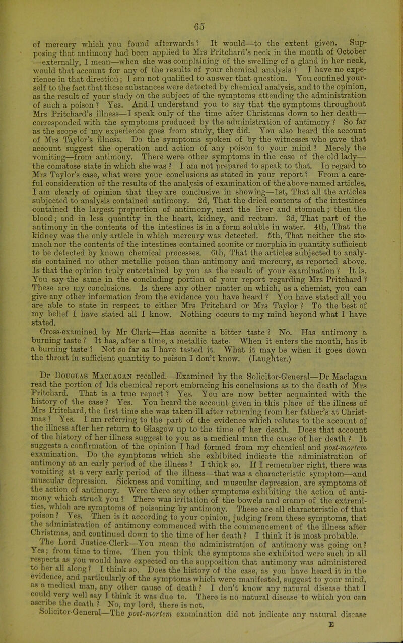 of mercury -wliich j’ou found afterwards ? It would—to the extent given. Sup- posing that antimony had been applied to Mrs Pritchard’s neck in the month of October —externally, I mean—wlien she was complaining of the swelling of a gland in her neck, would that account for any of the results of your chemical analysis ? I have no expe- rience in that direction; I am not qualified to answer that question. You confined your- self to the fact that these substances were detected by chemical analysis, and to the opinion, as the result of your study on the subject of the symptoms attending the administration of such a poison ? Yes. And I understand you to say that the symptoms throughout Mrs Pritchard’s illness—I speak only of the time after Christmas down to her death— corresponded with the s3'mptoms produced by the administration of antimony ? So far as the scope of my experience goes from study, they did. You also heard the account of Mrs Taylor’s illness. Do the symptoms spoken of by the witnesses who gave that account suggest the operation and action of any poison to your mind ? Merely the vomiting—from antimonj'. There were other symptoms in the case of the old lady— the comatose state in which she was ? I am not prepared to speak to that. In regard to Mrs Taylor’s case, what were your conclusions as stated in your report ? From a care- ful consideration of the results of the analj’sis of examination of the above-named articles, I am clearly of opinion that they are conclusive in showing—1st, That all the articles subjected to analysis contained antimony. 2d, That the dried contents of the intestines contained the largest proportion of antimony, next the liver and stomach; then the blood; and in less quantity in the heart, kidney, and rectum. 3d, That part of the antimonj' in the contents of the intestines is in a form soluble in water. 4th, That the kidney was the only article in which mercury was detected. 5th, That neither the sto- mach nor the contents of the intestines contained aconite or morphia in quantity sufficient to be detected by known chemical processes. 6th, That the articles subjected to analy- sis contained no other metallic poison than antimony and mercury, as reported above. Is that the opinion truly entertained by j'ou as the result of your examination '! It is. You say the same in the concluding portion of j'our report regarding Mrs Pritchard These are my conclusions. Is there any other matter on which, as a chemist, you can give any other information from the evidence you have heard ? You have stated all you are able to state in respect to either Mrs Pritchard or Mrs Taylor ? To the best of my belief I have stated all I know. Nothing occurs to my mind bej'ond what I have stated. Cross-examined by Mr Clark—Has aconite a bitter taste ? No. Has antimony a burning taste ? It has, after a time, a metallic taste. When it enters the mouth, has it a burning taste ? Not so far as I have tasted it. What it may be when it goes down the throat in sufficient quantity to poison I don’t know. (Laughter.) Dr Douglas Maclagan recalled.—Examined by the Solicitor-General—Dr Maclagan read the portion of his chemical report embracing his conclusions as to the death of Mrs Pritchard. That is a true report ? Yes. You are now better acquainted with the history of the case ? Yes. You heard the account given in this place of the illness of Mrs Pritchard, the first time she was taken ill after returning from her father’s at Christ- mas ? Yes. I am referring to the part of the evidence which relates to the account of the illness after her return to Glasgow up to the time of her death. Does that account of the history of her illness suggest to you as a medical man the cause of her death ? It suggests a confirmation of the opinion I had formed from my chemical and post-mortem examination. Do the symptoms which she exhibited indicate the administration of antimony at an early period of the illness ? I think so. If I remember right, there was vomiting at a veiy early period of the illness—that was a characteristic sj'inptom—and muscular depression. Sickness and vomiting, and muscular depression, are symptoms of the action of antimony. Were there any other symptoms exhibiting the action of anti- mony which struck j'ou ? There was irritation of the bowels and cramp of the extremi- ties, whioh^are sj’inptoms of poisoning by antimony. These are all characteristic of that poison ? ^ ■\es. Then is it according to j'our opinion, judging from these symptoms, that tlie administration of antimony commenced with the commencement of the illness after Christmas, and continued down to the time of her death ? I think it is most probable. The Lord Justice-Clerk—-You mean the administration of antimony was going on? Yes; from time to time. Then j'ou think the symptoms she exhibited were such in all respects as you would have expected on the supposition that antimony was administered to her all along ? I think so. Does the history of the case, as j'ou have heard it in tho evidence, and particularly of the symptoms which were manifested, suggest to your mind, .as .a medical man, any other cause of death ? I don’t know .any natural disease that I could very well say I think it was due to. There is no natural disease to which j’ou can ascribe the death ? No, my lord, there is not, bolicitor-Gencral—The post-mortem examination did not indicate anj' n.atur.al disrose