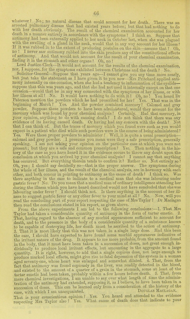 06 whatever. No; no natural disease that could account for her death. There was an arrested pulmonary disease that had existed years before; but that had nothing to do with her death obviously. ^ The result of the chemical examination accounted for her death in a manner entirely in accordance with the symptoms ? I think so. Suppose that antimony had been externally applied to her neck in October lastj when she was plagued with the swelling ^ of a gland in the neck, would that in any waj' account for her illness ? If it was rubbed in to the extent of producing postules on the skin—assume that ? Oh, no ! I never saw antimony rubbed into the skin produce any of the constitutional effects of antirnony. And that would not account for the result of your chemical examination, finding it in the stomach and other organs ? Oh, no ! Lord Justice-Clerk—It would not account for the results of the chemical examination, nor, I suppose, for the symptoms exhibited between Christmas and the death ? No. Solicitor-General—Suppose that years ago—I cannot give you any time more nearly, but just take the statement as I have given it to you now—Mrs Pritchard applied anti- mony internally on one occasion, when she had a tendency to inflammation of the eyelids— suppose that this was years ago, and that she had not used it internally except on that one occasion—would that be in any way connected with the symptoms of her illness, or with her illness at all? No. It would have nothing to do with it ? Oh, no 1 You heard Dr Paterson mention the powders which he had prescribed for her? Yes. That was in the beginning of March? Yes. And the powder contained mei-cury? Calomel and gray powder. Suppose these powders to have been administered, would they account for the mercury which was found by your chemical analysis ? Certainly. Had that mercury, in your opinion, anything to do with causing death ? I do not think that there was any evidence of its having caused death. Or having had any concern with the death ? Not that I can think of. But the traces of mercury which you found were such as you would expect in a patient who died while such powders were in the course of being administered? Yes. Were these proper powders to administer ? Well, it is quite a usual prescription— calomel and gray powder. I presume jmu mean were they a safe prescription, generally speaking. I am not asking your opinion on the particular case at which you were not present; but they are a safe and common prescription? Yea. Then nothing in the his- tory of the case as you have heard it in the evidence occurs to throw any doubt upon the conclusion at which you arrived by your chemical analysis ? I cannot say that anything has occurred. But everything therein tends to confirm it? Bather so. Not entirely so ? Oh, yes; I should say decidedly so—that is the proper answer. The symptoms during the whole of her illness, and the result of the chemical analysis, are in harmony with each other, and both concur in pointing to antimony as the cause of death ? I think so. Was there anything in the case to indicate to a medical man that she was labouring under gastric fever ? No. Do you mean that a medical man of ordinary intelligence attending her during the illness which you have heard described would not have concluded that she was labouring under fever ? I should think not. Is there anything in the account of her ill- ness to suggest gastric fever or any other fever to your mind at all ? No. Now, will you read the concluding part of your report respecting the case of Mrs Taylor ? Dr Maclagau then read the conclusions stated in his report, as given above. From the above experiments I am led to the following conclusions;—1. That Mrs Taylor had taken a considerable quantity of antimony in the form of tartar emetic. 2. That, having regard to the absence of any morbid appearances sufficient to account for death, and to the presence in the body of a considerable quantity of a substance known to be capable of destroying life, her death must be ascribed to the action of antimony. 3. That it is most likely that this was not taken in a single large dose. Had this been the case, I should have expected to have found some morbid ajipearances indicative of the irritant nature of the drug. It appears to me more probable, from the amount found in the body, that it must have been taken in a succession of doses, not great enough in- dividually to produce local irritant effects, but amounting in the aggregate to a large quantity. It is right, however, to add that a single copious dose, not large enough to produce marked local effects, might give rise to fatal depression of the system in a woman aged seventy-one, whose heart was enlarged and somewhat dilated. 4. That, from the fact that antimony was found copiously in the liver, w’as readily detected in the blood, and existed to the amount of a quarter of a grain in the stomach, some at least of the tartar emetic had been taken, probably within a few hours before death.^ 5. That, from mere chemical investigations, I am unable to say over what length of time the adminis- tration of the antimony had extended, supposing it, as I believe, to have been taken in a succession of doses. This can be learned only from a consideration of the history of the case, with which I am unacquainted. Douglas Maclagan. That is your conscientious opinion ? Yes. You heard and attended to the evidence respecting Mrs Taylor also ? I'es. What cause of death does that indicate to your