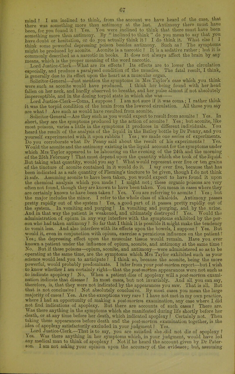 mind ? I am inclined to tbiuk, from the account we have heard of the case, that there was something more than antimony at the last. Antimony there must have been, for you found it ? Yes. You were inclined to think that there must have been something more than antimony. By “ inclined to think ” do you mean to say that you have doubt or hesitation, or do you actually think it ? I do think it. What else ? I think some powerful depressing poison besides antimony. Such as ? The symptoms min-ht be produced by aconite. Aconite is a narcotic ? It is a sedative rather ; but it is commonly described as a narcotic in books. It does not always affect the brain by any means, which is the proper meaning of the woi'd narcotic. Lord Justice-Clcrk—What are its effects ? Its effects are to lower the circulation especially, and produce a paralysed condition of the muscles. The fatal result, I think, is generally due to its effect upon the heart as a muscular organ. Solicitor-General—Just mention the symptoms in Mrs Taylor’s case which you think were such as aconite would have produced. I think her being found with her head fallen on her neck, and hardly observed to breathe, and her pulse almost if not absolutely imperceptible, and iu the dozing torpid state in which she was Lord Justice-Clerk—Coma, I suppose ? I am not sure if it was coma ; I rather think it was the torpid condition of the brain from the lowei-ed circulation. All these you say are what ? Are such as would have resulted from aconite. Sohcitor-General—Are they such as you would expect to result from aconite ? Yes. In short, they are the symptoms produced by the action of aconite ? Yes; but aconite, like most poisons, varies a little in the symptoms it produces iu different individuals. You heard the result of the analysis of the liquid in the Batley bottle by Dr Penny, and you yourself experimented with it upon rabbits ? Yes ; we made one series of experiments. Do you corroborate what Dr Penny said about the result of his experiments ? Yes. Would the aconite and the antimony existing in the liquid account for the symptoms under which Mrs Taylor appeared to be labouring on the evening of the 24th and the morning of the 25th February ? That must depend upon the quantity which she took of the liquid. But taking what quantity, would you say ? What would represent over five or ten grains of the tincture of aconite contained in it would do it. I say over five, because that has been indicated as a safe quantity of Fleming’s tincture to be given, though I do not think it safe. Assuming aconite to have been taken, you would expect to have found it upon the chemical analysis which you made ? I might not; these organic poisons are very often not found, though they are known to have been taken. You mean in cases where they are certainly known to have been taken ? Yes. You are referring to aconite ? Yes; but the major includes the minor. I refer to the whole class of alkaloids. Antimony passes pretty rapidly out of the system ? Yes, a good part of it passes pretty rapidly out of the system. In vomiting and purging ? In vomiting and purging, and by the urine. And in that way the patient is weakened, and ultimately destroyed ? Yes. Would the administration of opium iu any way interfere with the symptoms exhibited by the per- son who had taken antimony ? So far that I think it is possible it might make the tendency to vomit less. And also interfere with its effects upon the bowels, I suppose ? Yes. But would it, even in conjunction with opium, exercise a pernicious influence on the patient? Yes; the depressing effect upon the muscular tissue would remain. Have you ever known a patient under the influence of opium, aconite, and antimony at the same time ? No. But if these poisons—opium, aconite, and antimony—were administered so as to be operating at the same time, are the symptoms which Mrs Taylor exhibited such as your science would lead you to anticipate ? I think so, because the aconite, being the more powerful, would probably predominate. I infer from ^ost-moHem report—but I wish to know whether I am certainly right—that the post-mortem appearances were not such as to indicate ajioplexy ? No. When a patient dies of apoplexy will a post-mortem exami- nation indicate that disease ? In most cases, but uot invariably. And all you can say, therefore, is, that they were not indicated by the appearances you saw. That is all. But that is not conclusive ? Not absolutely conclusive. By most cases you moan the large majority of cases ? Yes. Are the exceptions very rare ? I have not met in my own practice, where I had an opportunity of making a p>ost-mortem examination, any case where I did not find indications of apoplexy. But there are accounts of such cases ? There are. Was there anything in the symptoms which she manifested during life shortly before her death, or at any time before her death, which indicated apoplexy ? Certainly not. Then taking these appearances before death and the post-mortem examination together, is the idea of apoplexy satisfactorily excluded in your judgment ? Yes. Lord Justice-Clerk.—That is to say, you are satisfied she .did not die of apoploxj'? ies. Was there anything in her symptoms which, in your judgment, would have led any medical man to think of apoplexy ? Not if he heard the account given by Dr Pater- son. I am not asking your opinion upon the accuracy of the evidence; but, assuming