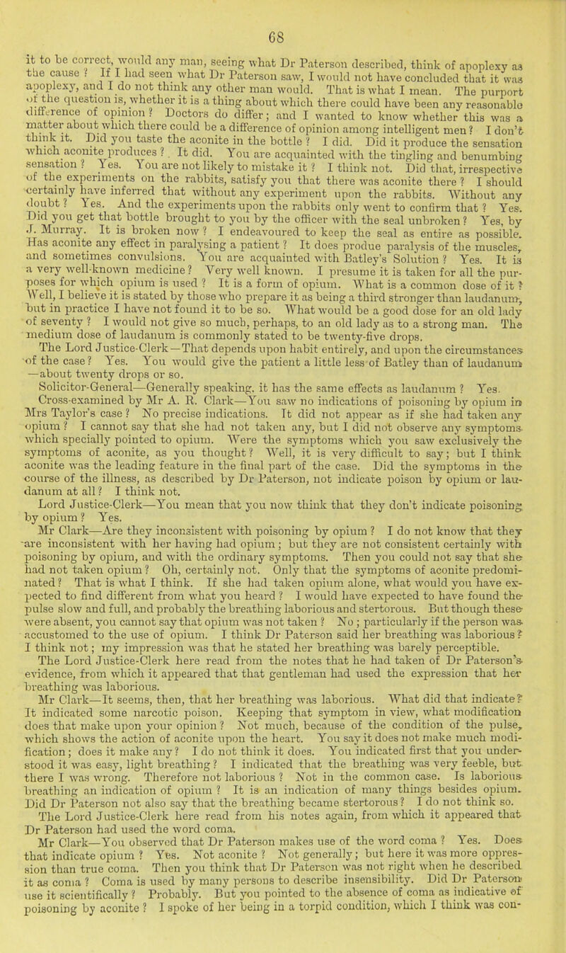 it to be con-ect would any man seeing what Dr Paterson described, think of apoplexy as tae cause . If I had seen what Dr Paterson saw, I would not have concluded that it was apoplexy, and I do not think any other man would. That is what I mean. The purport 'v whether it is a thing about which there could have been any reasonable diffeience of opinion? Doctors do differ; and I wanted to know whether this was a rnatt®r about which there could be a difference of opinion among intelligent men ? I don’t- think it. Did you taste the aconite in the bottle ? I did. Did it produce the sensation which aconite produces ?. It did. You are acquainted with the tingling and benumbing sensation ? T es. You are not likely to mistake it ? I think not. Did that, irrespective of tlie experiments on the rabbits, satisfy you that there was aconite there ? I should ceitainly have inferred that without any experiment upon the rabbits. Without any <loubt ? Yes. And the experiments upon the rabbits only went to confirm that ? Yes. Did you get that bottle brought to you by the officer with the seal unbroken ? Yes, by J. Murray. It is broken now ? I endeavoured to keep the seal as entire as possible. Has aconite any effect in paralj'sing a patient ? It does jirodue paral3'sis of the muscles, and sometimes convulsions. You are acquainted with Batley’s Solution? Yes. It is a very well-known medicine ? Very ivell known. I presume it is taken for all the pur- poses for which opium is used ? It is a form of opium. What is a common dose of it ? Well, I believe it is stated by those who prepare it as being a third stronger than laudanum-, but in practice I have not found it to be so. What would be a good dose for an old lady of seventy ? I would not give so much, perhaps, to an old lady as to a strong man. The medium dose of laudanum is commonly stated to be twenty-five drops. The Lord Justice-Clerk—That depends upon habit entirely, and upon the circumstances of the case? Yes. You would give the patient a little less of Batley than of laudanum —about twenty drops or so. Solicitor-General—Generally speaking, it has the same effects as laudanum ? Yes. Cross-examined by Mr A. R. Clark—You saw no indications of iioisoniiig by opium in Mrs Taylor’s case ? No precise indications. It did not appear as if she had taken any opium ? I cannot say that she had not taken an3q but I did not observe any S3'mptoms which specially pointed to opium. Were the symptoms which you saw exclusively the symptoms of aconite, as you thought ? Well, it is very difficult to say; but I think aconite was the leading feature in the final part of the case. Did the symptoms in the course of the illness, as described by Dr Paterson, not indicate poison by opium or lau- danum at all ? I think not. Lord Justice-Clerk—You mean that 3'ou now think that they don’t indicate poisoning by opium ? Yes. Mr Clark—Are they inconsistent with poisoning by opium ? I do not know that they are inconsistent with her having had opium ; but they are not consistent certainly with poisoning by opium, and with the ordinary symptoms. Then 3’ou could not say that she had not taken opium ? Oh, certainly not. Only that the symptoms of aconite predomi- nated? That is what I think. If she had taken opium, alone, what would you have ex- pected to find different from what you heard ? I would have expected to have found the pulse slow and full, and probably the breathing laborious and stertorous. But though these were absent, you cannot say that opium was not taken ? No ; particularly if the person was- accustomed to the use of opium. I think Dr Paterson said her breathing was laborious ? I think not; my impression was that he stated her breathing w’as barely perceptible. The Lord Justice-Clerk here read from the notes that he had taken of Dr Paterson’'s- evidence, from which it appeared that that gentleman had used the expression that her breathing was laborious. Mr Clark—It seems, then, that her breathing was laborious. What did that indicate? It indicated some narcotic poison. Keeping that symptom in view, what modification does that make upon your opinion ? Not much, because of the condition of the pulse, which shows the action of aconite upon the heart. You say it does not make much modi- fication; does it make any ? I do not think it does. You indicated first that you under- stood it was easy, light breathing ? I indicated that the breathing was very feeble, but there I was wrong. Therefore not laborious ? Not in the common case. Is laborious- breathing an indication of opium ? It is an indication of many things besides opium. Did Dr Paterson not also say that the breathing became stertorous? I do not think so. The Lord Justice-Clerk here read from his notes again, from w'hich it appeared that Dr Paterson had used the word coma. Mr Clark—You observed that Dr Paterson makes use of the word coma ? Yes. Does that indicate opium ? Yes. Not aconite ? Not generally; but here it was more oppres- sion than true coma. Then you think that Dr Paterson was not right when he described it as coma ? Coma is used by many persons to describe insensibility. Did Dr Patersou' use it scientifically ? Probably. But you pointed to the absence of coma as indicative of poisoning by aconite ? I spoke of her being in a torpid condition, which I think was con-