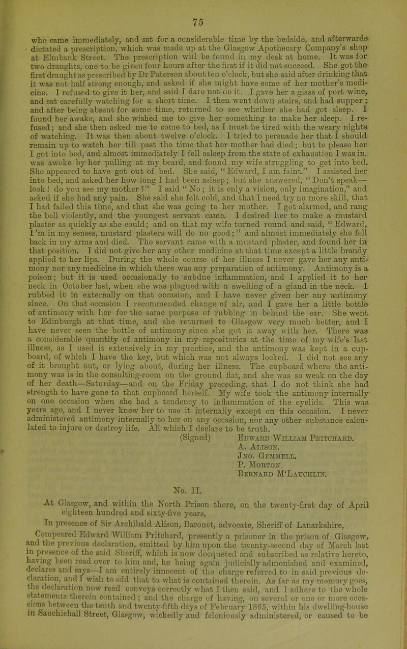 who came immediately, and sat for a considerable time by the bedside, and afterwards ■ dictated a prescription, which was made up at the Glasgow Apothecary Company’s shop at Elmbank Street. The prescription will be found in my desk at home. It was for two draughts, one to be given four hours after the first if it did not succeed. She got the first di-aught as prescribed by Dr Paterson about ten o’clock, but she said after drinking that it was not lialf strong enough, and asked if she might have some of her mother’s medi- cine. I refused to give it her, and said I dare not do it. I gave her a glass of port wine, and sat carefully watching for a short time. I then went down stairs, and had supper ; and after being absent for some time, returned to see whether she had got sleep. I found her awake, and she wished me to give her something to make her sleep. I re- fused ; and she then asked me to come to bed, as I must be tired with the weary nights of watching. It was then about twelve o’clock. I tried to persuade her that I should remain up to watch her till past the time that her mother had died; but to please her I got into bed, and almost immediately I fell asleep from the state of exhaustion I was in. was awoke by her pulling at my beard, and found my wife struggling to get into bed. She appeared to have got out of bed. She said, “Edward, I am faint.” I assisted her into bed, and asked her how long I had been asleep; but she answered, “ Don’t speak— look ! do you see my mother ?” I said “ No; it is only a vision, only imagination,” and asked if she had any pain. She said she felt cold, and that I need try no more skill, that I had failed this time, and that she was going to her mother. I got alarmed, and rang the bell violently, and the youngest servant came. I desired her to make a mustard plaster as quickly as she could; and on that my wife turned round and said, “ Edward, I’m in my senses, mustard plasters will do no good; ” and almost immediately she fell back in my arms and died. The servant came with a mustard plaster, and found her in that position. I did not give her any other medicine at that time except a little brandy applied to her lips. During the whole course of her illness I never gave her any anti- mony nor any medicine in which there was any prejjaration of antimonj’-. Antimony is a poison; but it is used occasionally to subdue inflammation, and I applied it to her neck in October last, when she was plagued with a swelling of a gland in the neck. I rubbed it in externally on that occasion, and I have never given her any antimony since. On that occasion I recommended change of air, and I gave her a little bottle of antimony with her for the same purpose of rubbing in behind the ear. She went to Edinburgh at that time, and she returned to Glasgow very much better, and I have never seen the bottle of antimony since she got it away with her. There was a considerable quantity of antimony in my repositories at the time of my wife’s last iUness, as I used it extensively in my xiractice, and the antimony was kept in a cup- board, of which I have the key, but which was not always locked. I did not see any of it brought out, or lying about, during her illness. The cujoboard where the anti- mony was is in the consulting-room on the ground flat, and she was so weak on the day of her death—Saturday—and on the Friday x>receding, that I do not think she had strength to have gone to that cupboard herself. My wife took the antimony internally on one occasion when she had a tendency to inflammation of the eyelids. This was years ago, and I never knew her to use it internally excejjt on this occasion. I never administered antimony internally to her on any occasion, nor any other substance calcu- lated to injure or destroy life. All which I declare to be truth. (Signed) Edwakd William Piutchaed. A. Alison. Jno. Gemmell. P. Moeton. Bernard M'Ladciilin. No. II. At Glasgow, and within the North Prison there, on the twenty-first day of April eighteen hundred and sixty-five years. In presence of Sir Archibald Alison, Baronet, advocate. Sheriff of Lanarkshire, Compeared Edward William Pritchard, presently a prisoner in the prison of Glasgow, and the previous declaration, emitted by him upon the twenty-second day of March last m presence of the said Sheriff, which is now doequeted and subscribed as relative hereto, having been read over to him and, ho being ag.ain judicially admoni.shed and examined, declares and says-—I am entirely innocent of tho charge referred to in said previous de- claration, and I wish to add that to what is contained therein. As far ns my memory goes, the declaration now read convej's cornjctly what I then said, and I adhere to the whole statements therein contained ; and the charge of having, on several or one or more occa- sions between the tenth and twenty-fifth d.ays of February 1865, within his dwelling-house in Sauchiehall Street, Glasgow, wickedly and feloniously administered, or caused to be