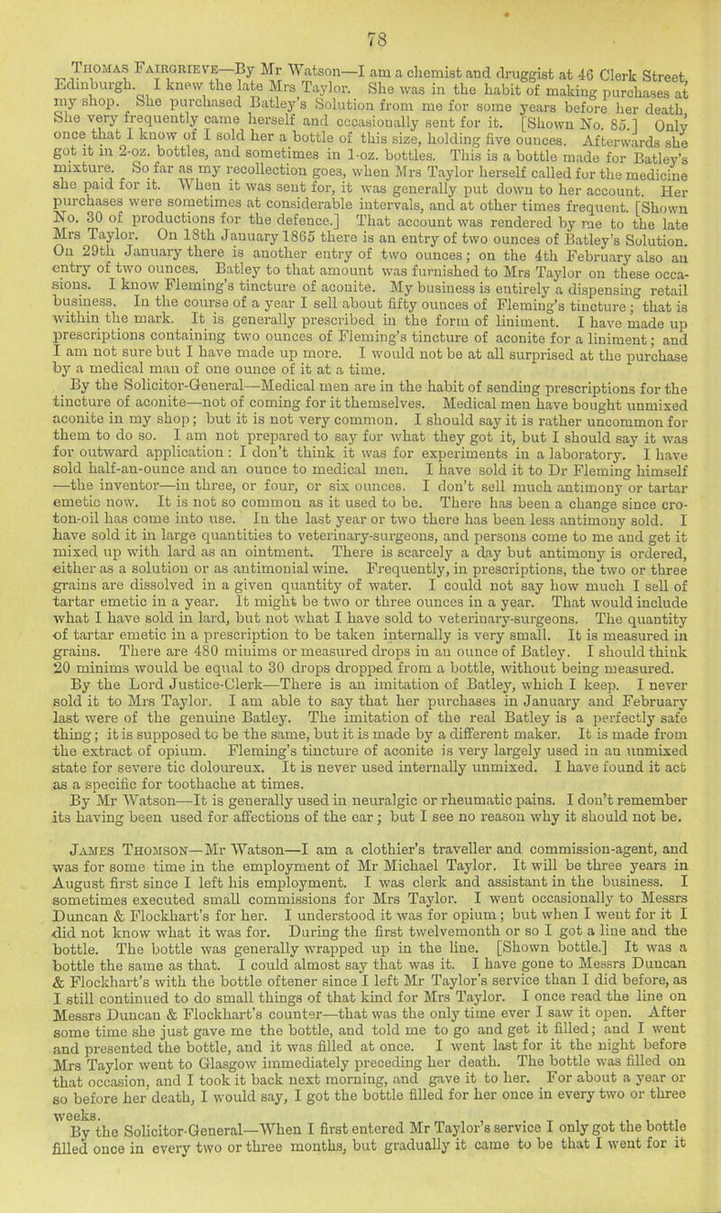 Thomas Fairgrieve By Mr Wcatson—I am a cliemist and druggist at 46 Clerk Street Edinburgh. I knew the late Mrs Taylor. She was in the habit of making purchases at my shoiJ. She purchased Batley s Solution from me for some years before her death She very frequently came herself and occasionally sent for it. [Shown No. 85.1 Only once that I know of I sold her a bottle of this size, holding five ounces. Afterwards she got it in --oz. bottles, and sometimes in 1-oz. bottles. This is a bottle made for Batley's mixture. So far as my recollection goes, when Mrs Taylor herself called for the medicine she paid for it. When it was sent for, it was generally put down to her account. Her purchases were sometimes at considerable intervals, and at other times frequent. [Shown No. 30 of productions for the defence.] That account was rendered by me to the late Mrs Taylor. On 18th January 1865 there is an entry of two ounces of Batley's Solution. On 29th January there is another entry of two ounces; on the 4tli February also aii entry of two ounces. ^ Batley to that amount was furnished to Mrs Taylor on these occa- sions. I know Fleming’s tincture of aconite. My business is entirely a dispensing retail business. In the course of a year I sell about fifty ounces of Fleming’s tincture ; that is within the mark. It is generally prescribed in the form of liniment. I have made up prescriptions containing two ounces of Fleming’s tincture of aconite for a liniment; and I am not sure but I have made up more. I would not be at all surprised at the purchase by a medical man of one ounce of it at a time. By the Solicitor-General—Medical men are in the habit of sending prescriptions for the tincture of aconite—not of coming for it themselves. Medical men have bought unmixed aconite in my shop; but it is not very common. I should say it is rather uncommon for them to do so. 1 am not prepared to say for what they got it, but I should say it was for outward application: I don’t think it was for experiments in a laboratory. I have sold half-an-ounce and an ounce to medical men. I have sold it to Dr Fleming himself —the inventor—in three, or four, or six ounces. I don’t sell much antimony or tartar emetic now. It is not so common as it used to be. There has been a change since cro- ton-oil has come into use. In the last year or two there has been less antimony sold. I have sold it in large quantities to veterinary-surgeons, and persons come to me and get it mixed up with lard as an ointment. There is scarcely a day but antimony is ordered, either as a solution or as antimouial wine. Frequently, in prescriptions, the two or three grains are dissolved in a given quantity of water. I could not say how much I sell of tartar emetic in a year. It might be two or three ounces in a year. That would include what I have sold in lard, but not what I have sold to veterinary-surgeons. The quantity of tartar emetic in a jjrescription to be taken internally is very small. It is measured in grains. There are 480 minims or measured drops in an ounce of Batley. I should think 20 minims would be equal to 30 drops di'opped from a bottle, without being measured. By the Lord Justice-Clei-k—There is an imitation of Batley, which I keep. I never sold it to Mrs Taylor. I am able to say that her purchases in January and February last were of the genuine Batley. The imitation of the real Batley is a perfectly safe thing; it is supposed to be the same, but it is made by a different maker. It is made from the extract of opium. Fleming’s tincture of aconite is very largely used in an unmixed state for severe tic doloureux. It is never used internally unmixed. I have found it act as a specific for toothache at times. By Mr Watson—^It is generally used in neuralgic or rheumatic pains. I don’t remember its having been used for affections of the ear; but I see no reason why it should not be. James Thomson—Mr Watson—I am a clothier’s traveller and commission-agent, and was for some time in the employment of Mr Michael Taylor. It will be three years in August first since I left his employment. I was clerk and assistant in the business. I sometimes executed small commissions for Mrs Taylor. I went occasionally to Messrs Duncan & Flockhart’s for her. I understood it was for opium; b\it when I went for it I did not know what it was for. Daring the first twelvemonth or so I got a line and the bottle. The bottle was generally wrapped up in the line. [Shown bottle.] It was a bottle the same as that. I could almost say that was it. I have gone to Messrs Duncan & Flockhart’s with the bottle oftener since I left Mr Taylor’s service than I did before, as I still continued to do small things of that kind for Mrs Taylor. I once read the line on Messrs Duncan & Flockhart’s counter—that was the only time ever I saw it open. After some time she just gave me the bottle, and told me to go and get it filled; and I went and presented the bottle, and it was filled at once. I went last for it the night before Mrs Taylor went to Glasgow immediately preceding her death. The bottle was filled on that occasion, and I took it back next morning, and gave it to her. For about a year or so before her death, I would say, I got the bottle filled for her once in every two or three weeks. By the Solicitor-General—When I first entered Mr Tajdor’s service I only got the bottle filled once in every two or three months, but gradually it came to be that I went for it