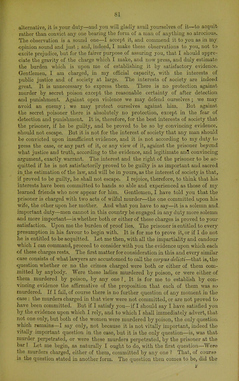 alternative, it ia your duty—and you will gladly avail yourselves of it—to acquit rather than convict any one bearing the form of a man of anything so atrocious. The observation is a sound one—I accept it, and commend it to you as in my opinion sound and just ; and, indeed, I make these observations to you, not to excite prejudice, but for the fairer purpose of assuring you, that I should appre- ciate the gravity of the charge which I make, and now press, and duly estimate the burden which is upon me of establishing it by satisfactory evidence. Gentlemen, I am charged, in my official capacity, with the interests of Ijublic justice and of society at large. The interests of society are indeed great. It is unnecessary to express them. There is no protection against murder by secret poison except the reasonable certainty of after detection and punishment. Against open violence we may defend ourselves ; we may avoid an enemy ; we may protect ourselves against him. But against the secret poisoner there is absolutely no protection, except in the fear of detection and punishment. It is, therefore, for the best interests of society that the prisoner, if he be guilty, and be proved to be so by convincing evidence, should not escape. But it is not for the interest of society that any man should be convicted upon insufficient evidence, and it is not according to my duty to press the case, or any part of it, or any view of it, against the prisoner beyond what justice and truth, according to the evidence, and legitimate and convincing argument, exactly warrant. The interest and the right of the prisoner to be ac- quitted if he is not satisfactorily proved to be guilty is as important and sacred in the estimation of the law, and will be in yoiu’s, as the interest of society is that, if proved to be guilty, he shall not escape. I rejoice, therefore, to think that his interests have been committed to hands so able and experienced as those of my learned friends who now appear for him. Gentlemen, I have told you that the prisoner is charged with two acts of wilful murder—the one committed upon his wife, the other upon her mother. And what you have to say—it is a solemn and_ important duty—men cannot in this country be engaged in any duty more solemn and more important—is whether both or either of these charges is proved to your satisfaction. Upon me the burden of proof lies. The prisoner is entitled to every presumption in his favour to begin with. It is for me to prove it, or if I do not he is entitled to be acquitted. Let me then, with all the impartiality and candour which I can command, proceed to consider with you the evidence upon which each of these charges rests. The first matter for consideration in this and every similar case consists of what lawyers are accustomed to call the corpus delicti—that is, the question whether or no the crimes charged were both or either of them com- mitted by anybody. Were these ladies murdered by poison, or were either of them murdered by poison, by any one ?. It is for me to establish by con- vincing evidence the affirmative of the proposition that each of them w'as so murdered. If I fail, of course there is no further question of any moment in the case : the murders charged in that view were not committed, or are not proved to have been committed. But if I satisfy you—if I should say I have satisfied you by the evidence upon which I rely, and to which I shall immediately advert, that not one only, but both of the women were murdered by poison, the only question which remains—I say only, not because it is not vitally important, indeed the vitally important question in the case, but it is the only question—is, was that murder perpetrated, or were these murders perpetrated, by the prisoner at the bar ? Let me begin, as naturally I ought to do, with the fir.st question—Were the murders charged, either of them, committed by any one ? That, of course is the question stated in another form. The que.stion then comes to be, did the