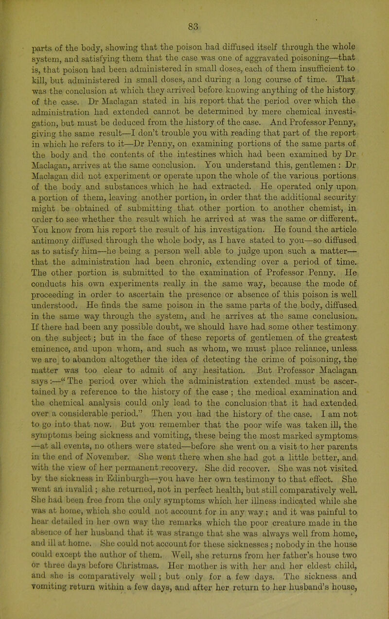 T 83 parts of the body, showing that the poison had diffused itself through the whole system, and satisfying them that the case was one of aggi’avated poisoning—that is, that poison had been administered in small doses, each of them insufficient to kill, but administered in small doses, and during a long course of time. That was the conclusion at wffiich they arrived before knowing anything of the history of the case. Dr Maclagan stated in his report that the period over which the administration had extended cannot be determined by mere chemical investi- gation, but must be deduced from the history of the case. And Professor Penny, giving the same result—I don’t trouble you with reading that part of the report in which he refers to it—Dr Penny, on examining portions of the same parts of the body and the contents of the intestines which had been examined by Dr Maclagan, arrives at the same conclusion. You understand this, gentlemen : Dr Maclagan did not experiment or operate upon the whole of the various portions of the body and substances which he had extracted. Pie operated only upon a portion of them, leaving another portion, in order that the additional security might be obtained of submitting that other portion to another chemist, in order to see whether the result which he arrived at was the same or different. You know from his report the result of his investigation. He found the article antimony diffused through the whole body, as I have stated to you—so diffused as to satisfy him—he being a person well able to judge upon such a matter— that the administration had been chronic, extending over a period of time. The other portion is submitted to the examination of Professor Penny. He conducts his own experiments really in the same way, because the mode of proceeding in order to ascertain the presence or absence of this poison is well understood. He finds the same poison in the same parts of the body, diffused in the same way through the system, and he arrives at the same conclusion. If there had been any possible doubt, we shoffid have had some other testimony on the subject; but in the face of these reports of gentlemen of the greatest eminence, and upon whom, and such as whom, we must place reliance, unless we are to abandon altogether the idea of detecting the crime of poisoning, the matter was too clear to admit of any hesitation. But Professor Maclagan says:—“ The period over which the administration extended must be ascer- tained by a reference to the history of the case ; the medical examination and the chemical analysis could only lead to the conclusion that it had extended over a considerable period.” Then you had the history of the case. I am not to go into that now. But you remember that the poor wife was taken iU, the .symptoms being sickness and vomiting, these being the most marked symptoms —at all events, no others were stated—before she went on a visit to her parents in the end of November. She went there when she had got a little better, and with the view of her permanent recovery. She did recover. She was not visited by the sickness in Edinburgh—you have her own testimony to that effect. She went ari invalid ; she retunied, not in perfect health, but stiU comparatively well. She had been free from the only symptoms which her illness indicated while she was at home, which she could not account for in any way; and it was painful to hear detailed in her own way the remarks which the poor creature made in the absence of her husband that it was strange that she was always well from home, and ill at home. She could not account for these sicknesses; nobody in the house could except the author of them. Well, she returns from her father’s house two or three days before Christmas. Her mother is with her and her eldest child, and .she is comparatively well; but only for a few days. The sickness and vomiting return within a few days, and after her return to her husband’s house,