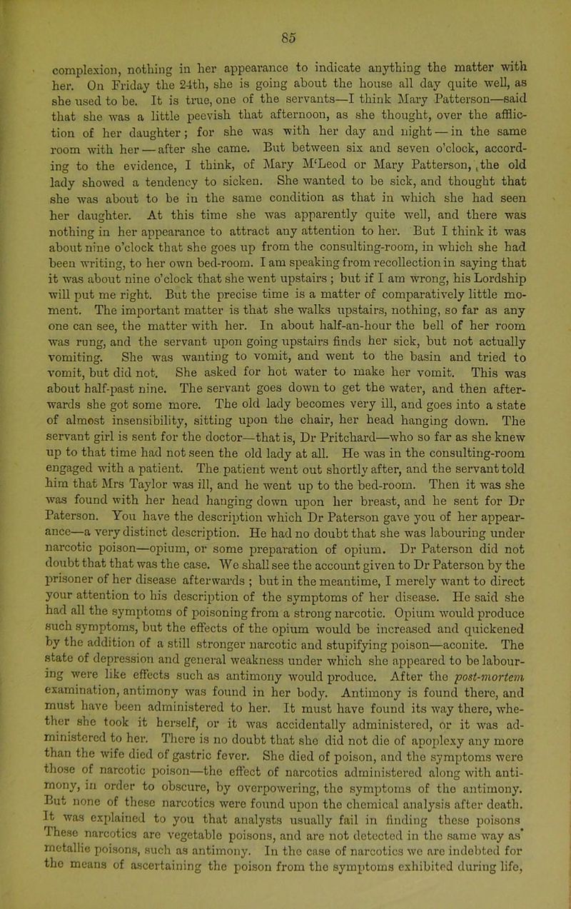 complexion, nothing in her appearance to indicate anything the matter with her. On Friday the 24th, she is going about the house all day quite well, as she used to be. It is true, one of the servants—I think Mary Patterson—said that she was a little peevish that afternoon, as she thought, over the afflic- tion of her daughter; for she was with her day and night — in the same room with her — after she came. But between six and seven o’clock, accord- ing to the evidence, I think, of Mary M‘Leod or Mary Patterson,, the old lady showed a tendency to sicken. She wanted to be sick, and thought that she was about to be in the same condition as that in which she had seen her daughter. At this time she was apparently quite well, and there was nothing in her appearance to attract any attention to her. But I think it was about nine o’clock that she goes iip from the consulting-room, in which she had been wilting, to her own bed-room. I am speaking from recollection in saying that it was about nine o’clock that she went upstairs ; but if I am wrong, his Lordship will put me right. But the precise time is a matter of comparatively little mo- ment. The important matter is that she walks upstairs, nothing, so far as any one can see, the matter with her. In about half-an-hour the bell of her room was rung, and the servant upon going upstairs finds her sick, but not actually vomiting. She was wanting to vomit, and went to the basin and tried to vomit, but did not. She asked for hot water to make her vomit. This was about half-past nine. The servant goes down to get the water, and then after- wards she got some more. The old lady becomes very ill, and goes into a state of almost insensibility, sitting upon the chair, her head hanging down. The servant girl is sent for the doctor—that is. Dr Pritchard—who so far as she knew up to that time had not seen the old lady at all. He was in the consulting-room engaged with a patient. The patient went out shortly after, and the servant told him that Mrs Taylor was ill, and he went up to the bed-room. Then it was she was found with her head hanging down upon her breast, and he sent for Dr Paterson. You have the description which Dr Paterson gave you of her appear- ance—a very distinct description. He had no doubt that she was labouring under- narcotic poison—opium, or some preparation of opium. Dr Paterson did not doubt that that was the case. Wo shall see the account given to Dr Paterson by the prisoner of her disease afterwards ; but in the meantime, I merely w-ant to direct your attention to his description of the symptoms of her disease. He said she had all the symptoms of iroisoning from a strong irarcotic. Opium would produce such symptoms, but the effects of the opium would be increased and quickened by the addition of a still stronger narcotic and stupifying poison—aconite. The state of depression and general weakness under which she appeared to be labour- ing were like effects such as antimony would produce. After the post-mortein examination, antimony was found in her body. Antimony is found there, and must have been administered to her. It must have found its way there, whe- ther she took it herself, or it was accidentally administered, or it was ad- ministered to hei-. Thci-e is no doubt that she did not die of apoplexy any more than the wife died of gastric fever. She died of poison, and the symptoms were those of narcotic poison—the effect of narcotics administered along with anti- mony, in order to obscure, by overpowering, the symptoms of the antimony. But none of these narcotics were found upon the chemical analysis after death. It was explained to you that analysts usually fail in finding these poisons These narcotics arc vegetable poisons, and are not detected in the same w-ay as' metallic poisons, such as antimony. In the case of narcotics we are indebted for the means of ascertaining the poison from the symptoms exhibited during life,