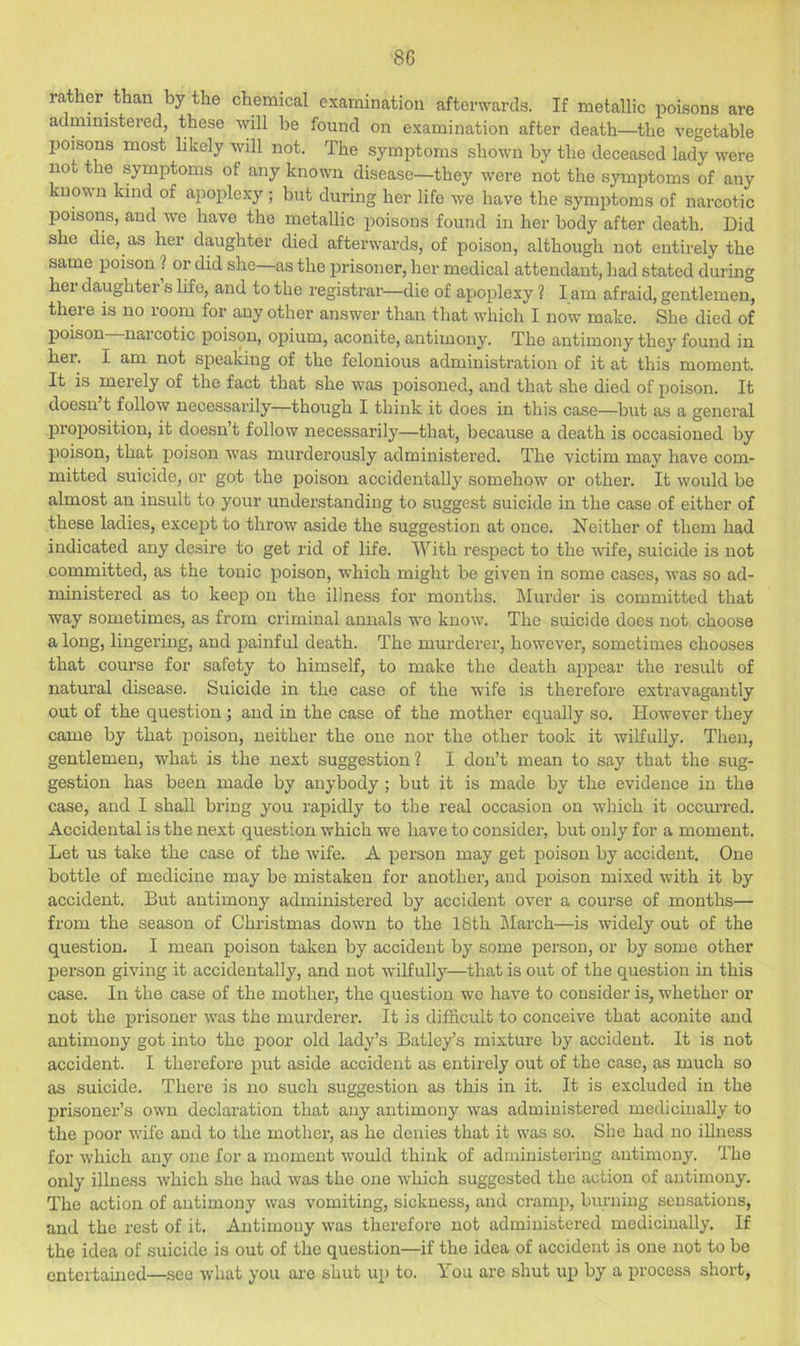 8G ra ler than by the chemical examination afterwards. If metallic poisons are administered, these will be found on examination after death—the vegetable poisons most likely will not. The symptoms shown by the deceased lady were not the symptoms of any known disease—they were not the symptoms of any mown kind of apoplexy ; but during her life we have the symptoms of narcotic poisons, and we have the metallic ijoisons found in her body after death. Did she die, as her daughter died afterwards, of poison, although not entirely the same poison ? or did she—as the prisoner, her medical attendant, had stated during her daughter s life, and to the registrar—die of apoplexy 1 I am afraid, gentlemen, there is no room for any other answer than that which I now make. She died of poison naicotic poison, opium, aconite, antimony. The antimony they found in her. I am not speaking of the felonious administration of it at this moment. It is merely of the fact that she was poisoned, and that she died of poison. It doesn’t follow necessarily—though I think it does in this case—but as a general proposition, it doesn’t follow necessarily—that, because a death is occasioned by poison, that poison was murderously administered. The victim may have com- mitted suicide, or got the poison accidentally somehow or other. It would be almost an insult to your understanding to suggest suicide in the case of either of these ladies, except to throw aside the suggestion at once. Neither of them had indicated any desire to get rid of life. With respect to the wife, suicide is not committed, as the tonic poison, which might be given in some cases, was so ad- ministered as to keep on the illness for months. Murder is committed that way sometimes, as from cidminal annals we know. The suicide does not choose a long, lingering, and painful death. The murderer, however, sometimes chooses that course for safety to himself, to make the death appear the result of natural disease. Suicide in the case of the wife is therefore extravagantly out of the question; and in the case of the mother equally so. However they came by that poison, neither the one nor the other took it wilfully. Then, gentlemen, what is the next suggestion? I don’t mean to say that the sug- gestion has been made by anybody; but it is made by the evidence in the case, and I shall bring you rapidly to the real occasion on which it occurred. Accidental is the next question which we have to consider, but only for a moment. Let us take the case of the wife. A person may get poison by accident. One bottle of medicine may be mistaken for another, and poison mixed with it by accident. But antimony administered by accident over a course of months— from the season of Christmas down to the 18th Iilarch—is widely out of the question. I mean poison taken by accident by some person, or by some other person giving it accidentally, and not wilfully—that is out of the question in this case. In the case of the mother, the question we have to consider is, whether or not the prisoner was the murderer. It is difficult to conceive that aconite and antimony got into the poor old lady’s Batley’s mixture by accident. It is not accideirt. I therefore put aside accident as entirely out of the case, as much so as suicide. There is no such suggestion as this in it. It is excluded in the prisoner’s own declaration that any antimony was administered medicinally to the poor wife and to the mother, as he denies that it was so. She had no illness for which any one for a moment w'ould think of administering antimony. The only illness which she had was the one which suggested the action of antimony. The action of antimony was vomiting, sickness, and cramp, burning sensations, and the rest of it. Antimony was therefore not administered medicinally. If the idea of suicide is out of the question—if the idea of accident is one not to be entertained—see what you ai’e shut up to. You are shut up by a process short,