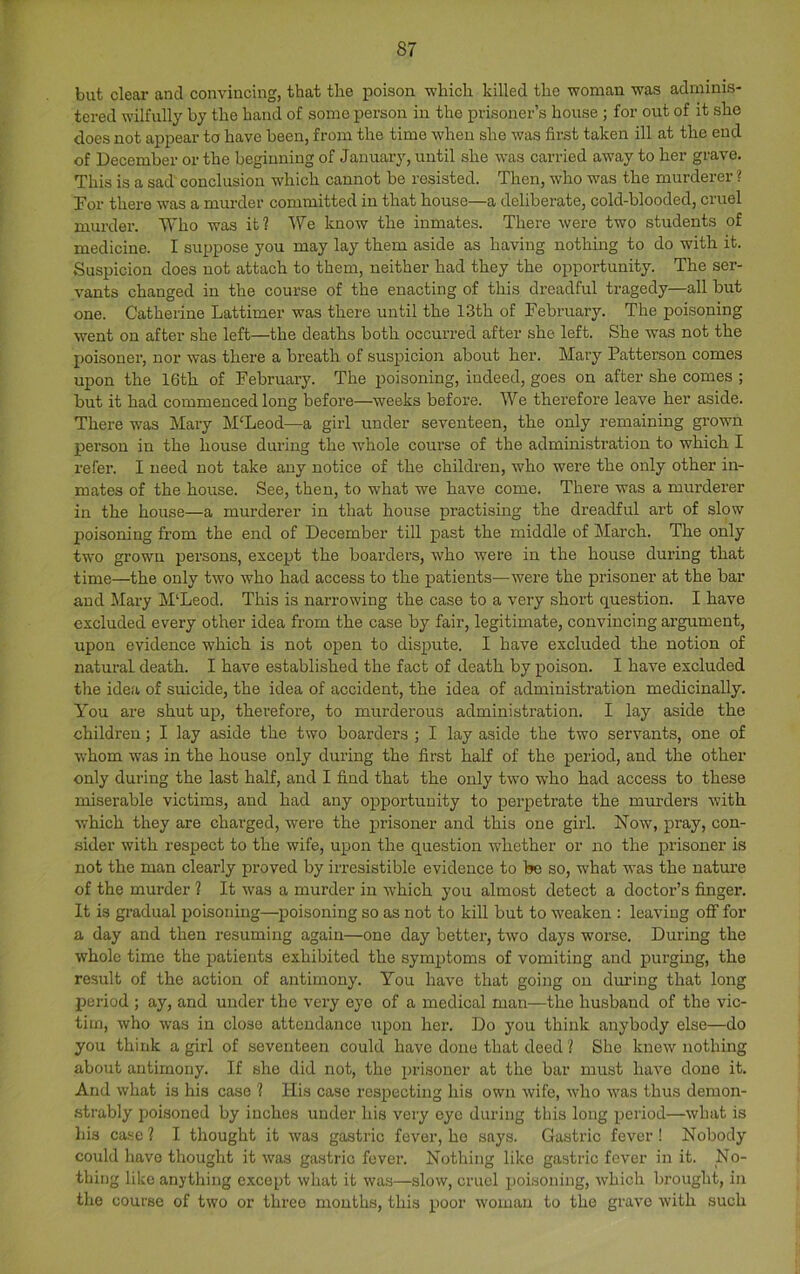 but clear and convincing, that the poison -which killed the -woman -was adminis- tered wilfully by the hand of some person in the prisoner’s house ; for out of it she does not appear to have been, from the time when she was first taken ill at the end of December or the beginning of January, until she was carried away to her grave. This is a sad conclusion which cannot be resisted. Then, who was the murderer ? Tor there was a murder committed in that house—a deliberate, cold-blooded, cruel murder. Who was it? We know the inmates. There were two students of medicine. I suppose you may lay them aside as having nothing to do with it. Suspicion does not attach to them, neither had they the opportunity. The ser- vants changed in the course of the enacting of this dreadful tragedy—all but one. Catherine Lattimer was there until the 13th of February. The poisoning went on after she left—the deaths both occurred after she left. She was not the poisoner, nor was there a breath of susjjicion about her. Mary Patterson comes upon the 16th of February. The poisoning, indeed, goes on after she comes ; but it had commenced long before—weeks before. We therefore leave her aside. There was Mary M‘Leod—a girl under seventeen, the only remaining grown person in the house during the whole course of the administration to which I I’efei’. I need not take any notice of the children, -who were the only other in- mates of the house. See, then, to what we have come. There was a murderer in the house—a murderer in that house practising the dreadful art of slow poisoning from the end of December till past the middle of March. The only two grown persons, except the boarders, who were in the house during that time—the only two who had access to the patients—were the prisoner at the bar and Mary M‘Leod. This is narrowing the case to a very short question. I have excluded every other idea from the case by fair, legitimate, convincing argument, upon evidence which is not open to dispute. I have excluded the notion of natural death. I have established the fact of death by poison. I have excluded the idea of suicide, the idea of accident, the idea of administration medicinally. You are shut up, therefore, to murderous administi’ation. I lay aside the children; I lay aside the two boarders ; I lay aside the two servants, one of whom was in the house only during the first half of the period, and the other only during the last half, and I find that the only two who had access to these miserable victims, and had any opportunity to perpetrate the murders with which they are charged, were the prisoner and this one girl. Now, pray, con- sider with respect to the wife, upon the question whether or no the prisoner is not the man clearly proved by irresistible evidence to be so, what was the natm-e of the murder ? It was a murder in Avhich you almost detect a doctor’s finger. It is gradual poisoning—poisoning so as not to kill but to weaken : leaving off for a day and then resuming again—one day better, two days worse. During the whole time the patients exhibited the symjjtoms of vomiting and purging, the result of the action of antimony. You have that going on during that long period ; ay, and under the very eye of a medical man—the husband of the vic- tim, who was in close attendance upon her. Do you think anybody else—do you think a girl of seventeen could have done that deed ? She knew nothing about antimony. If she did not, the })risoner at the bar must have done it. And what is his case ? His case respecting his own wife, who was thus demon- .strably poisoned by inches under his very eye during this long period—what is his case ? I thought it was gastric fever, he says. Gastric fever ! Nobody could have thought it was gastric fever. Nothing like gastric fever in it. No- thing like anything e.\cept what it was—slow, cruel poisoning, which brought, in the course of two or three mouths, this poor woman to the grave with such