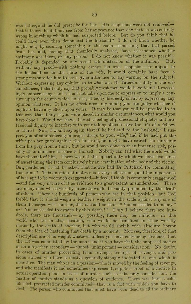 was better, ami he did prescribe for her. His suspicions were not removed— that is to say, be did not see from her appearance that day that he -was entirely wrong in anything w'hich he had suspected before. But do you think that he could have even then denounced the husband ? I do not know whether he might not, by securing something in the room—something that had passed from her, and, having that chemically analysed, have ascertained whether antimony was there, or any poison. I do not know whether it was possible. Probably it depended on any recent administration of the antimony. But, without any proof—with nothing except his own suspicion—to appeal to the husband as to the state of the wife, it would certainly have been a strong measure for him to have given utterance to any warning on the subject. Without exjiressing any opinion as to what was Dr Paterson’s duty in the cir- cumstances, I shall only say that probably most men would have found it exceed- ingly embarrassing ; and I shall not take upon me to express or to imply a cen- sure upon the course which he took, of being discreetly silent by expressing any opinion whatever. It has no efiect upon my mind ; you can judge whether it ought to have any effect upon yours. It may be that you will be appealed to in this way, that if any of you were placed in similar circumstances, what would you have done ? Would you have allowed a feeling of professional etiquette and pro- fessional dignity to interfere with your taking steps to save the life of a fellow- creature ? Now, I would say again, that if he had said to the husband, “ I sus- pect you of administering improper drugs to your wife,” and if he had put the^ wife upon her guard against the husband, he might have scared the murderer from his prey from a time ; but he would have done so at an immense risk, pos- sibly at an immense sacrifice to himself. Nobody can tell what the world would have thought of him. There was not the opportunity which we have had since of ascertaining the facts conclusively by an examination of the body of the victim. But, gentlemen, I shall be asked what motive had Dr Pritchard for committing this crime ? This question of motives is a very delicate one, and the importance of it is apt to be too much exaggerated—indeed, I think, is commonly exaggerated —and the very nature of it as evidence to a great extent misunderstood. There are many men whose worldly interests would be vastly promoted by the death of others. There are hundreds of persons who are in that position ; but God forbid that it should weigh a feather’s weight in the scale against any one of them if charged with murder, that it could be said—“ You succeeded to money,” or “ You succeeded to estates by this death!” I say I believe there are hun- dreds, there are thousands—ay, possibly, there may be millions — in this world who are in that position, who would be benefited in their worldly means by the death of another, but who would shrink with absolute horror from the idea of hastening that death by a moment. Motives, therefore, of that description are of no weight whatever unless you have convincing evidence that the act was committed by the man ; and if you have that, the supposed motive is an altogether secondary — almost unimportant — consideration. No doubt, in cases of murder proceeding from revenge, feelings of revenge, and pas- sions stin’cd, you have a motive generally strongly indicated as one which is operative. The man who is in a passion—who is moved by the feeling of revenge, and who manifests it and sometimes expresses it, supplies proof of a motive iii actual operation ; but in cases of murder such as this, jiray consider how the matter of motive stands as a quo.stion of evidence. There was hero a cold- blooded, jirotracted murder committed—that is a fact with which you have to deal. The person who committed that must have been dead to all the ordinary
