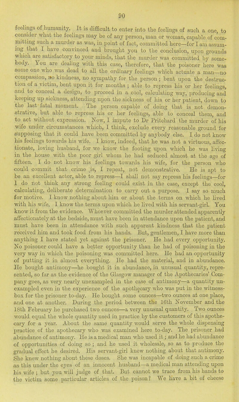 feelings of humanity. It is difficult to enter into the feelings of such a one, to consider what the feelings may be of any person, man or woman, capable of com- mitting such a murder as was, in point of fact, committed here—for I am assum- ing that I have convinced and brought you to the conclusion, upon grounds which are satisfactory to your minds, that the murder was committed by some- body. You are dealing with this case, therefore, that the poisoner here was some one who was dead to all the ordinary feelings which actuate a man—no compassion, no kindness, no sympathy for the person; bent upon the destruc- tion of a victim, bent upon it for months ; able to repress his or her feelings, and to conceal a design, to proceed in a cool, calculating way, producing and keeping up sickness, attending upon the sickness of his or her patient, down to the last fatal moment. The person capable of doing that is not demon- strative, but able to repress his or her feelings, able to conceal them, and to act without expression. Now, I impute to Dr Pritchard the murder of his wife under circumstances which, I think, exclude every reasonable ground for supposing that it could have been committed by anybody else. I do not know his feelings towards his wife. I know, indeed, that he was not a virtuous, affec- tionate, loving husband, for we know the footing upon which he was living in the house with the poor girl whom he had seduced almost at the age of fifteen. I do not know his feelings towards his wife, for the person who could commit that crime ps, I repeat, not demonstrative. He is apt to be an excellent actor, able to repress—I shall not say repress his feelings—for 1 do not think any strong feeling could exist in the case, except the cool, calculating, deliberate determination to carry out a purpose. I say so much for motive. I know nothing about him or about the terms on which he lived with his wife. I know the terms upon which he lived with his servant-girl. You know it from the evidence. Whoever committed the murder attended apparently affectionately at the bedside, must have been in attendance upon the patient, and must have been in attendance with such apparent kindness that the patient received him and took food from his hands. But, gentlemen, I have more than anything I have stated yet against the prisoner. He had every opportunity. No poisoner could have a better opportunity than he had of poisoning in the very way in which the poisoning was committed here. He had an opportunity of putting it in almost everything. He had the material, and in abundance. He bought antimony—he bought it in abundance, in unusual quantity, repre- sented, so far as the evidence of the Glasgow manager of the Apothecaries’ Com- pany goes, as very nearly unexampled in the case of antimony—a quantity un- exampled even in the experience of the apothecary who was put in the witness- box for the prisoner to-day. He bought some ounces—two ounces at one place, and one at another. During the period between the 16th November and the 18th February he purchased two ounces—a very unusual quantity. Two ounces would equal the whole quantity used in j)ractice by the customers of this apothe- cary for a year. About the same quantity would serve the whole dispensing jH'actice of the apothecary who was examined here to-day. The prisoner had abundance of antimony. He is a medical man who used it; and he had abundance of opportunities of doing so ; and he used it wholesale, so as to produce the gradual effect he desii’ed. His servant-girl knew nothing about that antimony. She knew nothing about these doses. She was incapable of doing such a crime as this under the eyes of an innocent husband—a medical man attending upon bis wife ; but you will judge of that. But cannot we trace from his hands to the victim some particular articles of the poison? We have a bit of cheese