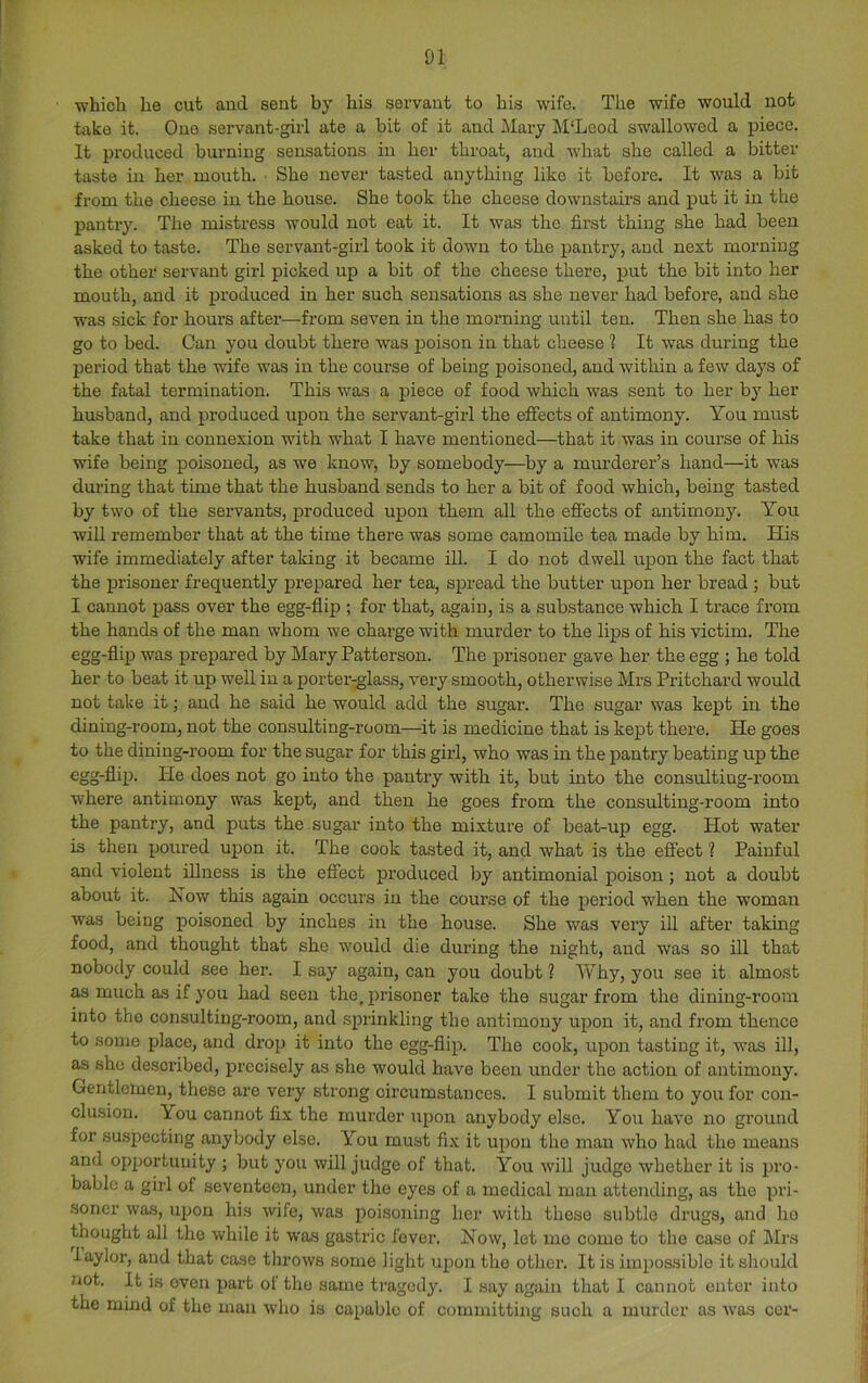 D1 whicb he cut aud sent by liis servant to bis wife. The wife would not take it. One servant-girl ate a bit of it and Mary M'Leod swallowed a piece. It produced burning sensations in her throat, and what she called a bitter taste in her mouth. • She never tasted anything like it before. It was a bit from the cheese in the house. She took the cheese downstairs and put it in the pantry. The mistress would not eat it. It was the first thing she had been asked to taste. The servant-girl took it down to the pantry, aud next morning the other servant girl picked up a bit of the cheese there, put the bit into her mouth, and it produced in her such sensations as she never had before, and she was sick for hours after—from seven in the morning until ten. Then she has to go to bed. Can you doubt there was poison in that cheese ? It was during the period that the wife was in the course of being poisoned, aud within a few days of the fatal termination. This was a piece of food which was sent to her by her husband, and produced upon the servant-girl the effects of antimony. You must take that in connexion with what I have mentioned—that it was in course of his wife being poisoned, as we know, by somebody—by a murderer’s hand—it was during that time that the husband sends to her a bit of food which, being tasted by two of the servants, produced upon them all the efi'ects of antimony. You will remember that at the time there was some camomile tea made by him. His wife immediately after taking it became ill. I do not dwell upon the fact that the prisoner frequently prepared her tea, spread the butter upon her bread ; but I cannot pass over the egg-flip ; for that, again, is a substance which I trace from the hands of the man whom we charge with murder to the lips of his victim. The egg-flip was prepared by Mary Patterson. The prisoner gave her the egg ; he told her to beat it up well in a porter-^lass, very smooth, otherwise Mrs Pritchard would not take it; aud he said he would add the sugar. The sugar was kept in the dining-room, not the consulting-room—it is medicine that is kept there. He goes to the dining-room for the sugar for this girl, who was in the pantry beating up the egg-flip. Pie does not go into the pantry with it, but into the consulting-room where antimony was kept, and then he goes from the consulting-room into the pantry, and puts the sugar into the mixture of beat-up egg. Hot water is then poured upon it. The cook tasted it, and what is the effect ? Painful and violent illness is the effect produced by antimonial poison ; not a doubt about it. Now this again occurs in the course of the period when the woman was being poisoned by inches in the house. She was very ill after takmg food, and thought that she would die during the night, aud was so ill that nobody could see her. I say again, can you doubt 1 Why, you see it almost as much as if you had seen the, prisoner take the sugar from the dining-room into the consulting-room, and sprinkling the antimony upon it, and from thence to some place, and drop it into the egg-flip. The cook, upon tasting it, was ill, as she described, precisely as she would have been under the action of antimony. Gentlemen, these are very strong circumstances. I submit them to you for con- clusion. You cannot fix the murder upon anybody else. You have no ground for suspecting anybody else. You must fix it upon the man who had the means and opportunity ; but you will judge of that. You will judge whether it is pro- bable a girl of seventeen, under the eyes of a medical man attending, as the pri- .soricr was, upon his wife, was poisoning her with these subtle drugs, and ho thought all the while it was gastric fever. Now, let mo come to the case of Mrs 1 aylor, aud that case throws some light upon the other. It is impossible it should not. It is oven part ol the same tragedy. I say again that I cannot enter into the mind of the man who is capable of committing such a murder as was cor-