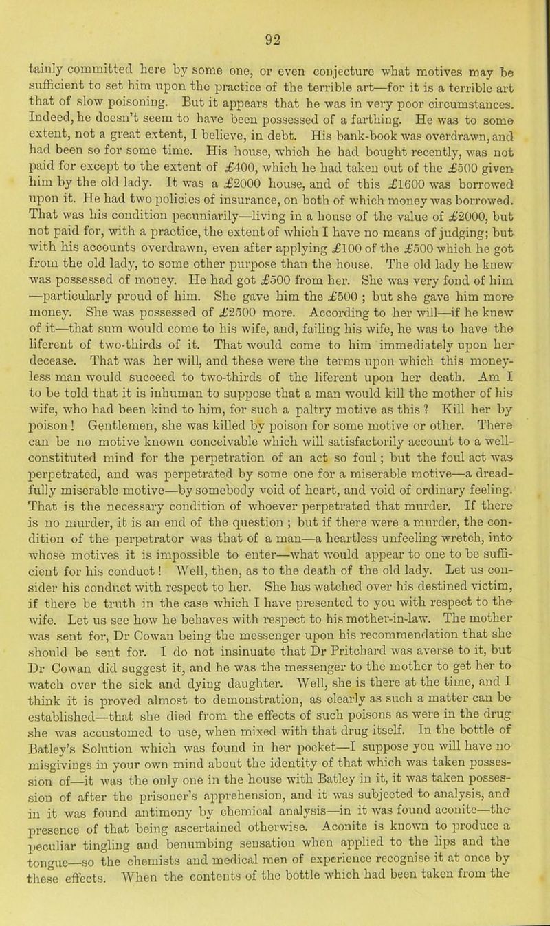 tainly committed here by some one, or even conjecture what motives may he sufficient to set him upon the practice of the terrible art—for it is a terrible art that of slow poisoning. But it appears that he was in very poor circumstances. Indeed, he doesn’t seem to have been possessed of a farthing. He was to some extent, not a great extent, I believe, in debt. His bank-book was overdrawn, and had been so for some time. His house, which he had bought recently, was not paid for except to the extent of £400, which he had taken out of the £500 given him by the old lady. It was a £2000 house, and of this £1600 w'as borrowed upon it. He had two policies of insurance, on both of which money was borrowed. That was his condition pecuniarily—living in a house of the value of £2000, but not paid for, with a practice, the extent of which I have no means of judging; but with his accounts overdrawn, even after applying £100 of the £500 which he got from the old lady, to some other purpose than the house. The old lady he knew xvas possessed of money. He had got £500 from her. She was very fond of him —particularly proud of him. She gave him the £500 ; but she gave him more money. She was possessed of £2500 more. According to her will—if he knew of it—that sum would come to his wife, and, failing his wife, he was to have the liferent of two-thirds of it. That would come to him immediately upon her decease. That was her will, and these were the terms upon which this money- less man would succeed to two-thirds of the liferent upon her death. Am I to be told that it is inhuman to suppose that a man would kill the mother of his wife, who had been kind to him, for such a paltry motive as this 1 Kill her by l^oison ! Gentlemen, she was killed by poison for some motive or other. There can be no motive known conceivable which will satisfactorily account to a well- constituted mind for the perpetration of an act so foul; but the foul act was perpetrated, and was perpetrated by some one for a miserable motive—a dread- fully miserable motive—by somebody void of heart, and void of ordinary feeling. That is the necessary condition of whoever perpetrated that murder. If there is no murder, it is an end of the question ; but if there were a murder, the con- dition of the perpetrator was that of a man—a heartless unfeeling wretch, into whose motives it is impossible to enter—what wmuld appear to one to be suffi- cient for his conduct! Well, then, as to the death of the old lady. Let us con- sider his conduct with respect to her. She has watched over his destined victim, if there be truth in the case which I have presented to you with respect to the wife. Let us see how he behaves with respect to his mothei’-in-law. The mother was sent for, Dr Cow'an being the messenger upon his recommendation that she should be sent for. I do not insinuate that Dr Pritchard was averse to it, but Dr Cowan did suggest it, and he was the messenger to the mother to get her to watch over the sick and dying daughter. Well, she is there at the time, and I think it is proved almost to demonstration, as clearly as such a matter can be- established—that she died from the effects of such poisons as were in the drug she was accustomed to use, when mixed with that drug itself. In the bottle of Batley’s Solution which was found in her pocket—I suppose you will have no misgivings in your own mind about the identity of that which was taken posses- sion of—it was the only one in the house with Batley in it, it was taken posses- sion of after the prisoner’s apprehension, and it was subjected to analysis, and in it was found antimony by chemical analysis—in it was found aconite—the presence of that being ascertained otherwise. Aconite is known to produce a peculiar tingling and benumbing sensation when applied to the lips and the tongxie—so the chemists and medical men of experience recognise it at once by the.se effects. When the contents of the bottle which had been taken from the