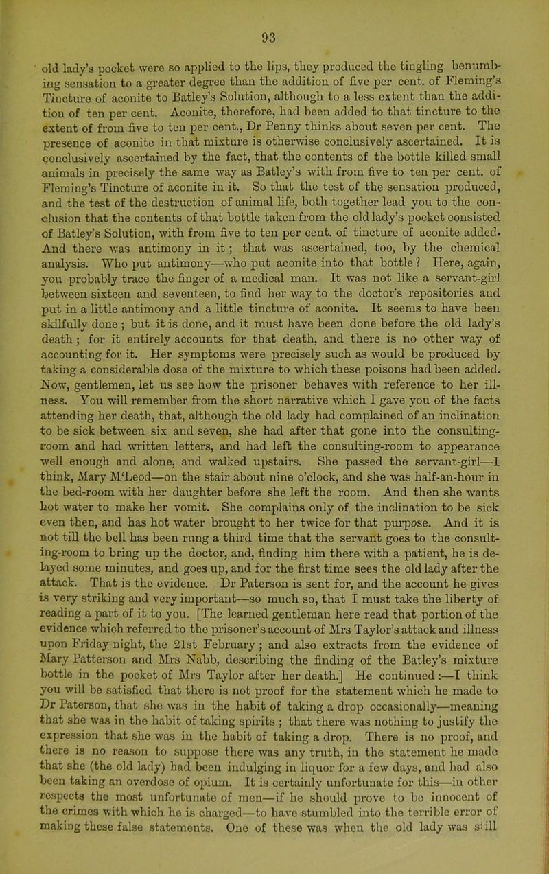 old lady’s pocket were so applied to the lips, they produced the tingling benumb- ing sensation to a greater degree than the addition of live per cent, of Fleming’s Tincture of aconite to Batley’s Solution, although to a less extent than the addi- tion of ten per cent. Aconite, therefore, had been added to that tincture to the extent of from five to ten per cent.. Dr Penny thinks about seven per cent. The presence of aconite in that mixture is otherwise conclusively ascertained. It is conclusively ascertained by the fact, that the contents of the bottle killed small animals in precisely the same way as Batley’s with from five to ten per cent, of Fleming’s Tincture of aconite in it. So that the test of the sensation produced, and the test of the destruction of animal life, both together lead you to the con- clusion that the contents of that bottle taken from the old lady’s pocket consi.sted of Batley’s Solution, with from five to ten per cent, of tincture of aconite added. And there was antimony in it; that was ascertained, too, by the chemical analysis. Who put antimony—who put aconite into that bottle ? Here, again, you probably trace the finger of a medical man. It was not like a servant-girl between sixteen and seventeen, to find her way to the doctoi’’s repositories and put in a little antimony and a little tincture of aconite. It seems to have been skilfully done ; but it is done, and it must have been done before the old lady’s death; for it entirely accounts for that death, and there is no other way of accounting for it. Her symptoms were precisely such as would be produced by taking a considerable dose of the mixture to which these poisons had been added. Now, gentlemen, let us see how the prisoner behaves with reference to her ill- ness. You will remember from the short narrative which I gave you of the facts attending her death, that, although the old lady had complained of an inclination to be sick between six and seven, she had after that gone into the consulting- room and had written letters, and had left the consulting-room to appearance well enough and alone, and walked upstairs. She passed the servant-girl—I think, Mary M'Leod—on the stair about nine o’clock, and she was half-an-hour in the bed-room with her daughter before she left the room. And then she wants hot water to make her vomit. She complains only of the inclination to be sick even then, and has hot water brought to her twice for that purpose. And it is not tiU the bell has been rung a third time that the servant goes to the consult- ing-room to bring up the doctor, and, finding him there with a patient, he is de- layed some minutes, and goes i;p, and for the first time sees the old lady after the attack. That is the evidence. Dr Paterson is sent for, and the account he gives is very striking and very important—so much so, that I must take the liberty of reading a part of it to you. [The learned gentleman here read that ]3ortion of the evidence which referred to the prisoner’s account of Mrs Taylor’s attack and illness upon Friday night, the 21st February; and also extracts from the evidence of Mary Patterson and Mi’S Nabb, describing the finding of the Batley’s mixture bottle in the pocket of Mrs Taylor after her death.] He continued;—I think you will be satisfied that there is not proof for the statement which he made to Dr Paterson, that she was in the habit of taking a drop occasionally—meaning that she was in the habit of taking spirits ; that there was nothing to justify the expression that she was in the habit of taking a drop. There is no proof, and there is no reason to suppose there was any truth, in the statement he made that she (the old lady) had been indulging in liquor for a few days, and had also been taking an overdose of opium. It is certainly unfortunate for this—in other respects the most unfortunate of men—if he should prove to be innocent of the crimes with which he is charged—to have stumbled into the to’riblo eri’or of making these false statements. One of these was when the old lady was si ill