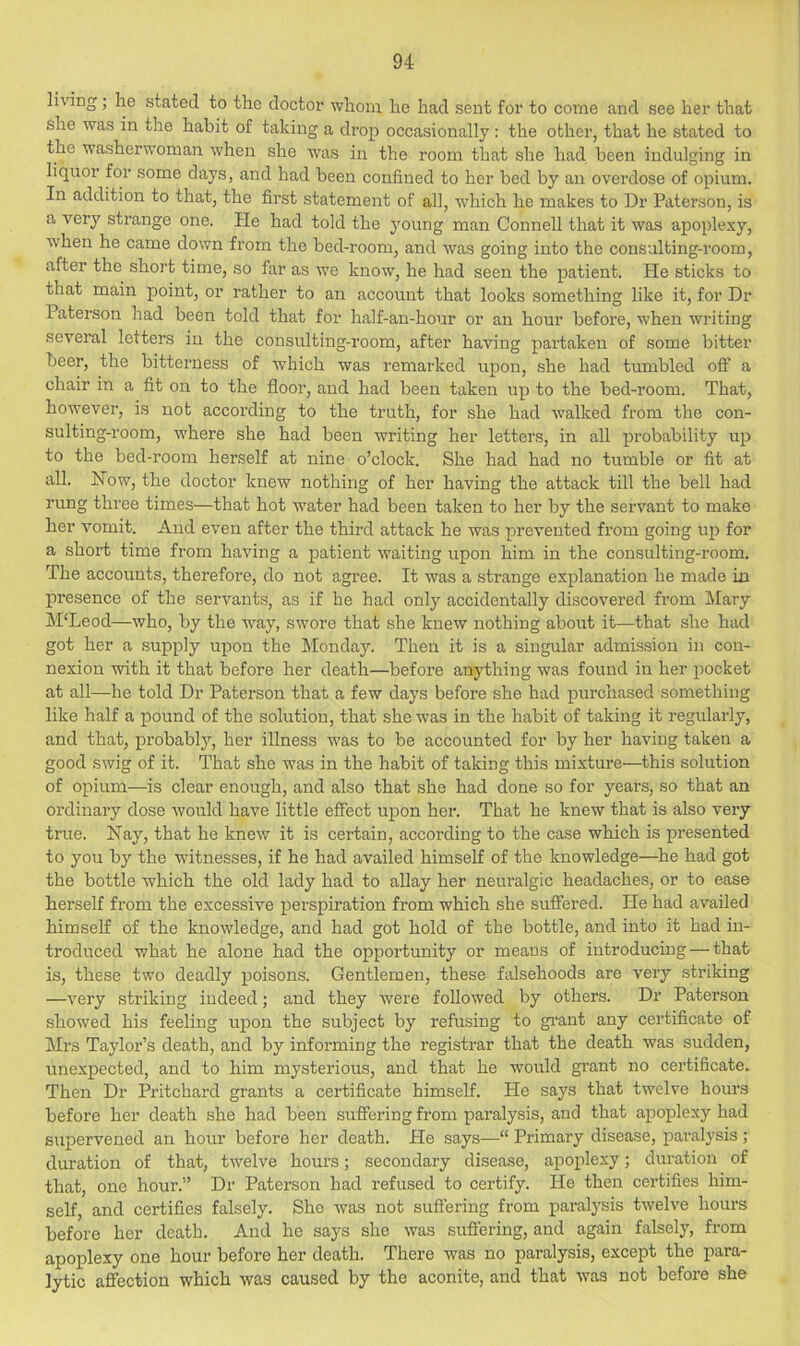 living ; he stated to the doctor whom he had sent for to come and see her that she was in the habit of taking a drop occasionally : the other, that he stated to the washerwoman when she was in the room that she had been indulging in liquor for some days, and had been confined to her bed by an overdose of opium. In addition to that, the first statement of all, which he makes to Dr Paterson, is a verj' strange one. He had told the young man Connell that it was apoplexy, ■when he came down from the bed-room, and was going into the consulting-room, after the short time, so far as we know, he had seen the patient. He sticks to that main point, or rather to an account that looks something like it, for Dr Paterson had been told that for half-an-hour or an hour before, when writing several letters in the consulting-room, after having partaken of some bitter beer, the bitterness of which was remarked upon, she had tumbled off a chair in a fit on to the floor, and had been taken up to the bed-room. That, however, is not according to the truth, for she had walked from the con- sulting-room, where she had been writing her letters, in all probability up to the bed-room herself at nine o’clock. She had had no tumble or fit at all. How, the doctor knew nothing of her having the attack till the bell had rung three times—that hot water had been taken to her by the servant to make her vomit. And even after the third attack he was prevented from going up for a short time from having a patient waiting upon him in the consulting-room. The accounts, therefore, do not agree. It was a strange explanation he made in presence of the servants, as if he had only accidentally discovered from Mary iPLeod—who, by the way, swore that she knew nothing about it—that she had got her a supply upon the Monday. Then it is a singular admission in con- nexion ■with it that before her death—before anything was found in her pocket at all—he told Dr Paterson that a few days before she had purchased something like half a pound of the solution, that she was in the habit of taking it regularly, and that, probably, her illness was to be accounted for by her having taken a good swig of it. That she was in the habit of taking this mixture—this solution of opium—is clear enough, and also that she had done so for years, so that an ordinary dose would have little effect upon her. That he knew that is also very true. Nay, that he knew it is cei-tain, according to the case which is presented to you by the witnesses, if he had availed himself of the knowledge—he had got the bottle which the old lady had to allay her neuralgic headaches, or to ease herself from the excessive perspiration from which she suffered. He had availed himself of the knowledge, and had got hold of the bottle, and into it had in- troduced what he alone had the opportunity or means of introducing — that is, these two deadly poisons. Gentlemen, these falsehoods are very striking —very striking indeed; and they were followed by others. Dr Paterson showed his feeling upon the subject by refusing to gi’ant any certificate of ]\Irs Taylor’s death, and by informing the registrar that the death was sudden, unexpected, and to him mysterious, and that he would grant no certificate. Then Dr Pritchard grants a certificate himself. He says that twelve hours before her death she had been suffering from paralysis, and that apoplexy had supervened an hour before her death. He says—“ Primary disease, paralysis; duration of that, twelve hours; secondary disease, apoj)Iexy; duration of that, one hour.” Dr Paterson had refused to certify. He then certifies him- self, and certifies falsely. She was not suffering from paralysis twelve hours before her death. And he says she was suffering, and again falsely, from apoplexy one hour before her death. There was no paralysis, except the para- lytic affection which was caused by the aconite, and that was not before she