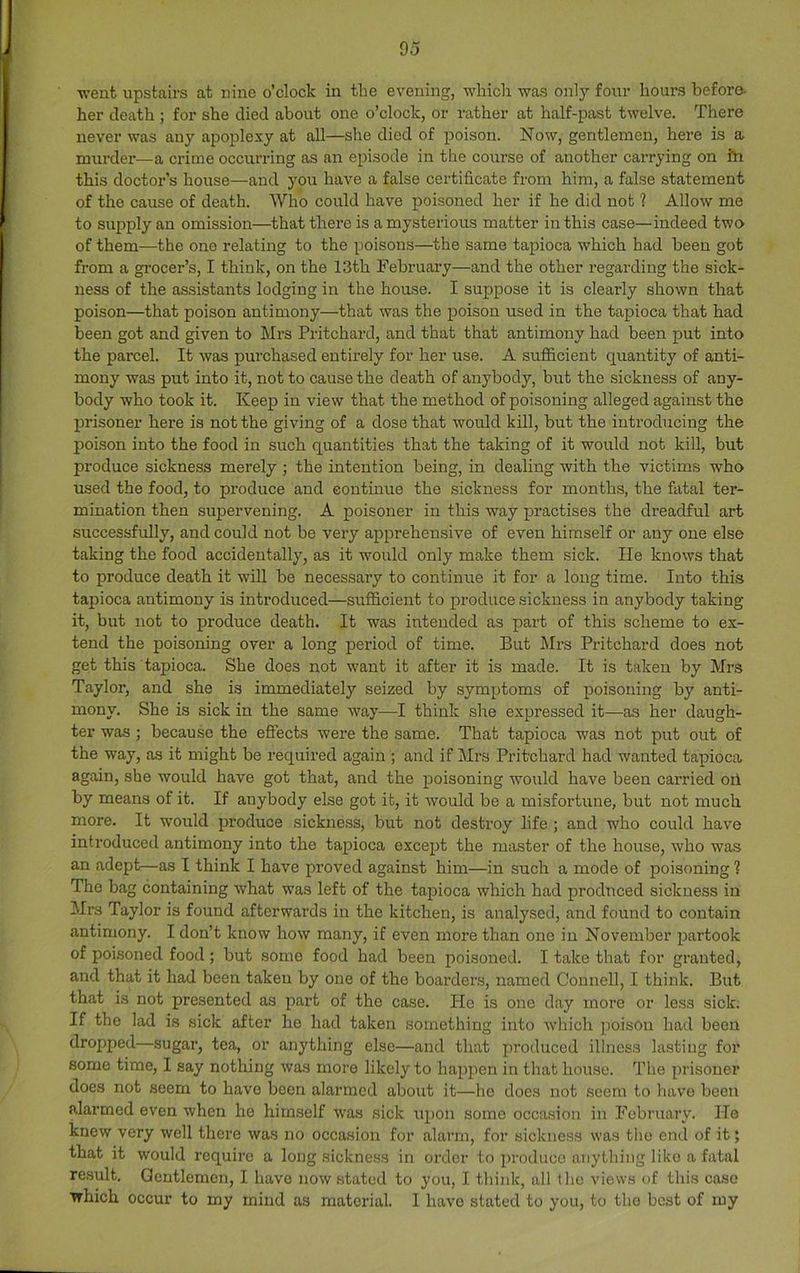 -went upstairs at nine o’clock in the evening, whicli was only four hours before- her death ; for she died about one o’clock, or rather at half-past twelve. There never was any apoplexy at all—she died of poison. Now, gentlemen, here is a murder—^a crime occurring as an episode in the course of another carrying on iii this doctor’s house—and you have a false certificate from him, a false statement of the cause of death. Who could have poisoned her if he did not 1 Allow me to supply an omission—that there is a mysterious matter in this case—indeed two of them—the one relating to the poisons—the same tapioca which had been got from a gi’ocer’s, I think, on the 13th February—and the other regarding the sick- ness of the assistants lodging in the house. I suppose it is clearly shown that poison—that poison antimony—that was the poison used in the tapioca that had been got and given to Mrs Pritchard, and that that antimony had been put into the parcel. It was purchased entirely for her use. A sufficient quantity of anti- mony was put into it, not to cause the death of anybody, but the sickness of any- body who took it. Keep in view that the method of poisoning alleged against the jDrisoner here is not the giving of a dose that would kill, but the introducing the poison into the food in such quantities that the taking of it would not kill, but produce sickness merely ; the intention being, in dealing with the victims who used the food, to produce and continue the sickness for months, the fatal ter- mination then supervening. A poisoner in this way j)ractises the dreadful art successfully, and could not be very apprehensive of even himself or any one else taking the food accidentally, as it would only make them sick. He knows that to produce death it will be necessary to continue it for a long time. Into this tapioca antimony is introduced—sufficient to produce sickness in anybody taking it, but not to produce death. It was intended as part of this scheme to ex- tend the poisoning over a long period of time. But Mrs Pritchard does not get this tapioca. She does not want it after it is made. It is taken by Mrs Taylor, and she is immediately seized by symptoms of poisoning by anti- mony. She is sick in the same way—I think she expressed it—as her daugh- ter was ; because the eSects were the same. That tapioca was not put out of the way, as it might be required again ; and if Mrs Pritchard had wanted tapioca again, she would have got that, and the poisoning would have been carried oil by means of it. If anybody else got it, it Avould be a misfortune, but not much more. It would produce sickness, but not destroy life ; and who could have introduced antimony into the tapioca except the master of the house, who was an adept—as I think I have proved against him—in such a mode of poisoning 1 The bag containing what was left of the tapioca which had produced sickness in Ml'S Taylor is found afterwards in the kitchen, is analysed, and found to contain antimony. I don’t know how many, if even more than one in November partook of poi.soned food ; but some food had been poisoned. I take that for granted, and that it had been taken by one of the boarders, named Connell, I think. But that is not presented as part of the case. He is one day more or less sick. If the lad is sick after he had taken something into which poison had been dropped—sugar, tea, or anything else—and that produced illness lasting for some time, I say nothing was more likely to hapjien in that house. The prisoner does not seem to have been alarmed about it—ho does not seem to have been alarmed even when he himself was sick upon some occasion in February. He knew very well there was no occasion for alarm, for sickness was the end of it; that it would require a long sickness in order to produce anything like a fatal result. Gentlemen, I have now stated to you, I think, all the views of this case which occur to my mind as material. 1 have stated to you, to the best of my