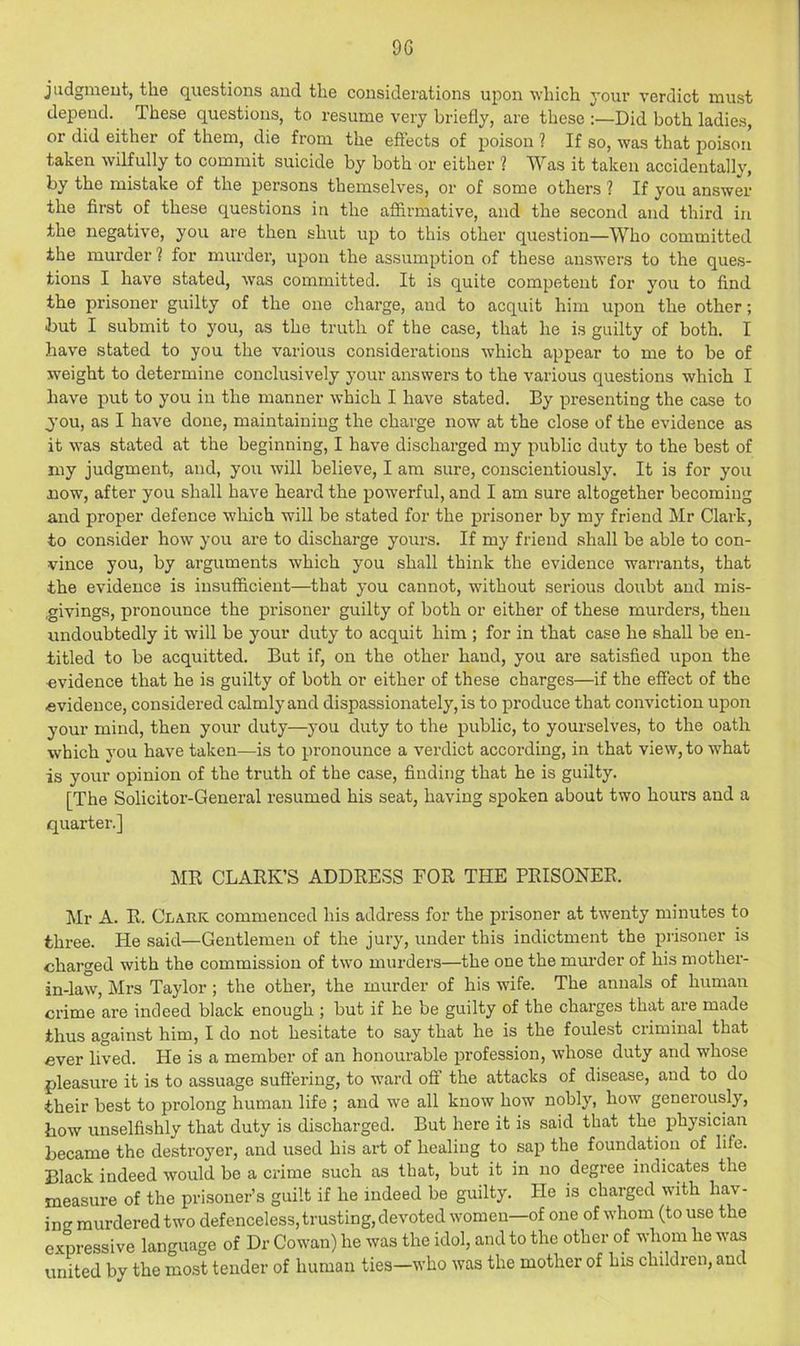 jiidgmeut, the questions and the considerations uj^on which your verdict must depend. These questions, to resume very briefly, are these :—Did both ladies, or did either of them, die from the effects of poison ? If so, was that poison’ taken wilfully to commit suicide by both or either ? Was it taken accidentally, by the mistake of the persons themselves, or of some others ? If you answer the first of these questions in the afiirmative, and the second and third in the negative, you ai’e then shut up to this other question—Who committed the murder ? for murder, upon the assumption of these answers to the ques- tions I have stated, was committed. It is quite competent for vou to find the prisoner guilty of the one chai’ge, and to acquit him upon the other; but I submit to you, as the truth of the case, that he is guilty of both. I have stated to you the various considerations which appear to me to be of weight to determine conclusively your answers to the various questions which I have put to you in the manner which I have stated. By presenting the case to you, as I have done, maintaining the charge now at the close of the evidence as it was stated at the beginning, I have discharged my public duty to the best of my judgment, and, you will believe, I am sure, conscientiously. It is for you now, after you shall have heard the powerful, and I am sure altogether becoming and proper defence which will be stated for the prisoner by my friend Mr Clark, to consider how you are to discharge yours. If my friend shall be able to con- vince you, by arguments which you shall think the evidence warrants, that the evidence is insufficient—that you cannot, without serious doubt and mis- ,givings, pronounce the prisoner guilty of both or either of these murders, then undoubtedly it will be your duty to acquit him ; for in that case he shall be en- titled to be acquitted. But if, on the other hand, you are satisfied upon the evidence that he is guilty of both or either of these charges—if the effect of the evidence, considered calmly and dispassionately, is to produce that conviction upon your mind, then your duty—you duty to the public, to yourselves, to the oath which you have taken—is to pronounce a verdict according, in that view, to w'hat is your opinion of the truth of the case, finding that he is guilty. [The Solicitor-General resumed his seat, having spoken about two hours and a quarter.] ME CLAEK’S ADDEESS FOE THE PEISONEE. Mr A. E. Clark commenced his address for the prisoner at twenty minutes to three. He said—Gentlemen of the jury, under this indictment the prisoner is charged with the commission of two murders—the one the murder of his mother- in-law, Mrs Taylor ; the other, the murder of his wife. The annals of human crime are indeed black enough ; but if he be guilty of the charges that are made thus against him, I do not hesitate to say that he is the foulest criminal that ever lived. He is a member of an honourable profession, whose duty and whose pleasure it is to assuage sufi'ering, to ward off the attacks of disease, and to do their best to prolong human life ; and we all know how nobly, how generously, how unselfishly that duty is discharged. But here it is said that the physician became the destroyer, and used his art of healing to sap the foundation of life. Black indeed would be a crime such as that, but it in no degree indicates the measure of the prisoner’s guilt if he indeed be guilty. He is charged with hav- ing murdered two defenceless, trusting, devoted women—of one of whom (to use the expressive language of Dr Cowan) he was the idol, and to the other of whom he was united by the most tender of human ties—who was the mother of his children, and