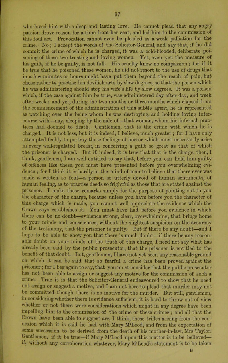 who loved him with a deep and lasting love. He cannot plead that any angry passion drove reason for a time from her seat, and led him to the commission of this foul act. Provocation cannot even be pleaded as a weak palliation for the crime. No ; I accept the words of the Solicitor-General, and say that, if he did commit the ciime of which he is charged, it was a cold-blooded, deliberate poi- soning of these two trusting and loving women. Yet, even yet, the measure of his guilt, if he be guilty, is not full. His cruelty knew no compassion ; for if it be true that he poisoned these women, he did not resort to the use of drugs that in a few minutes or hom-s might have put them beyond the reach of pain, but chose rather to practise his devilish arts by slow degrees, so that the poison which he was administering should stop his wife’s life by slow degrees. It was a poison which, if the case against him be true, was administered day after day, and week after week : and yet, during the two months or three months which elapsed from the commencement of the administration of this subtle agent, he is represented as watching over the being whom he was destroying, and holding loving inter- course with—nay, sleeping by the side of—that woman, w'hom his infernal prac- tices had doomed to death. Gentlemen, that is the crime with which he is charged. It is not less, but it is indeed, I believe, much greater ; for I have only attempted feebly to portray those feelings of horror which must necessarily arise in every weh-regidated breast, in conceiving a guilt so great as that of ■which the prisoner is charged. But if, indeed, it is true that that is the charge, then, I think, gentlemen, I am well entitled to say that, before you can hold him guilty of offences like these, you must have presented before you overwhelming evi- dence ; for I think it is hardly in the mind of man to believe that there ever was made a wretch so foul—a person so utterly devoid of human sentiments, of human feeling, as to practise deeds so frightful as those that are stated against the prisonei-. I make these remarks simply for the purpose of pointing out to you the character of the charge, because unless you have before you the character of tliis charge which is made, you cannot well appreciate the evidence which the Crown says establishes it. You must have had before you evidence in which there can be no doubt—evidence strong, clear, overwhelming, that brings home to your minds and consciences, without the slightest suspicion on the accuracy of the testimony, that the prisoner is guilty. But if there be any doubt—and I hope to be able to show you that there is much doubt—if there be any reason- able doubt on your minds of the truth of this charge, I need not say what has already been said by the public prosecutor, that the prisoner is entitled to the benefit of that doubt. But, gentlemen, I have not yet seen any reasonable ground on which it can be said that so fearful a crime has been proved against the prisoner; for I beg again to say, that you must consider that the public prosecutor has not been able to assign or suggest any motive for the commission of such a crime. True it is that the Solicitor-General endeavoured to show that he need not a.ssign or suggest a motive, and I am not here to plead that mm*der may not be committed though there is no motive for the murder. But still, gentlemen, in considering whether there is evidence sufficient, it is hard to throw out of view whether or not there Avere considerations which might in any degree have been impelling him to the commission of the crime or these crimes ; and all that the Crown have been able to suggest are, I think, these trifles arising from the con- ne.vion which it is said he had Avith Mary M'Leod, and from the expectation of some succession to be derived from the death of his mother-in-laAV, Mrs Taylor. Gentlemen, if it be true—if Mary M‘Leod upon this matter is to be believed— if, without any corroboration whatever, Mary M'Leod’s statement is to bo taken G
