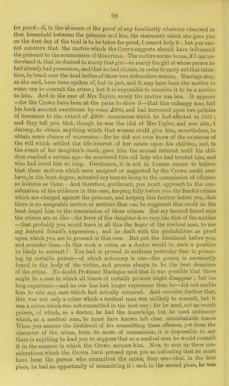 9S for proof—if, in the absence of the proof of any familiarity whatever observed in that household between the prisoner and her, the statement which she gave you on the first day of the trial is to be taken for proof, I cannot help it; but you can- not conceive that the motive which the Grown suggests should have influenced the prisoner to the commission of this crime. The motive seems to me, if I can un- derstand it, that he desired to mai’ry that girl—to marry the girl of whose person he had already had possession, and that he had chosen, in order to carry out that inten- tion, to tread over the dead bodies of those two defenceless women. Marriage may, as she said, have been spoken of, but in jest, and it may have been .the motive to some one to commit the crime ; but it is impossible to conceive it to be a motive to him. And in the case of iirs Taylor, surely the motive was less. It appears —for the Crown have been at the pains to show it—that this unhappy man had his bank account overdrawn by some .£300, and had borrowed upon two policies of insurance to the extent of £200—insurances which he had effected in 1851 ; and they tell you that, though he was the idol of j\Irs Taylor, and was able, I daresay, to t)btain anything which that woman could give hiiu, nevertheless, to obtain some chance of .succession—for he did not even know of the existence of the Avill which settled the life-interest of her estate upon his children, and, in the event of her daughter’s death, gave him the annual interest until his chil- dren reached a certain age—he murdered this old lady Avho had trusted him, and Avho had loved him so long. Gentlemen, it is not in human nature to believe that these motives which were assigned or suggested by the Crown could ever have, in the least degree, actuated any hum an being to the commission of offences so hideous as these. And therefore, gentlemen, you must approach to the con- sideration of the evidence in this case, keeping fully before you the fearful crimes which are charged against the prisoner, and keeping this further before you, that there is no assignable motive or motives that can be suggested that could in the least imjrel him to the commission of these crimes. But my learned friend says the crimes are so like—the fever of the daughter is so very like that of the mother —that probably you would trace in all this the finger of the medical man, to use my learned friend’s expression ; and he dealt with the probabilities as proof upon which jmu are to proceed in this case. But put the likehhood before you, and consider then—Is this such a crime as a doctor would in such a position be likely to commit % You had it proved in evidence yesterday that in poison- ing by metallic poison—of which antimony is one—the poison is necessarily found in the body of the victim, and proves always to be the best detection of the crime. No doubt Professor Maclagan said that it was possible that there might be a case in which all traces of metallic poisons might disappear ; but his long experience—and no one has had longer experience than he—did not enable him to cite any case which had actually ocemTed. And consider fiu’ther that, this was not only a crime which a medical man was unlikely to commit, but it Avas a ci'ime Avhich was not committed in the best AA'ay; for he used, not an occult poison, of Avhich, as a doctor, he had the knowledge, but ho used antimony Avhich, as a medical man, he must have knoAvn left clear unmistakable traces When you assume the likelihood of his committing these offences, yet from the character of the crime, from its mode of commission, it is impossible to say there is anything to lead you to suppose that as a medical man he would commit it in the manner in Avhich the CroAvn accuses him. Noav, to sum up these con- siderations Avhich the CroAvn have pressed upon you as indicating that he must have been the person Avho committed the crime, they are—that, in the first place, he had an opportunity of committing it; and, in the second place, he was