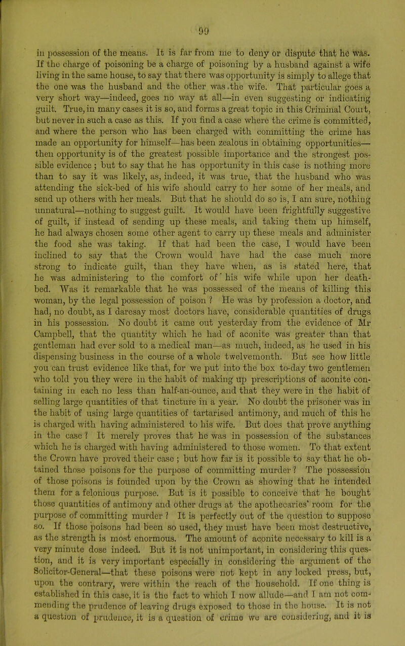 ill possession of the means. It is far from me to deny or dispute that he was. If the charge of poisoning be a charge of poisoning by a husband against a wife living in the same house, to say that there was opportunity is simply to allege that the one was the husband and the other was .the wife. That jiarticular goes a very short way—indeed, goes no way at all—in even suggesting or indicating guilt. True, in many cases it is so, and forms a great topic in this Criminal Couit, but never in such a case as this. If you find a case where the crime is committed, and where the person who has been charged with committing the crime has made an opportunity for himself—has been zealous in obtaining opportunities— then opportunity is of the greatest possible importance and the strongest po.s- sible evidence ; but to say that he has opportunity in this case is nothing more than to say it was likely, as, indeed, it was true, that the husband who was attending the sick-bed of his wife should carry to her some of her meals, and send up others vfith her meals. But that he should do so is, I am sure, nothing unnatural—nothing to suggest guilt. It would have been frightfully suggestive of guilt, if instead of sending up these meals, and taking them up himself, he had always chosen some other agent to cari-y up these meals and administer the food she was taking. If that had been the case, I would have been inclined to say that the Crown would have had the case much more strong to indicate guilt, than they have when, as is stated here, that he was administering to the comfort of ’ his wife while upon her death- bed. Was it remarkable that he was possessed of the means of killing this woman, by the legal possession of poison ? He was by profession a doctor, and had, no doubt, as I daresay most doctors have, considerable quantities of drugs in his possession. No doubt it came out yesterday from the evidence of Mr Campbell, that the quantity which he had of aconite was greater than that gentleman had ever sold to a medical man—as much, indeed, as he used in his dispensing business in the course of a whole twelvemonth. But see how little you can trust evidence like that, for we put into the box to-day two gentlemen who told you they were in the habit of making up prescriptions of aconite con- taining in each no less than half-an-ounce, and that they were in the habit of selling large quantities of that tincture in a year. No doubt the prisoner was in the habit of using large quantities of tartarised antimony, and much of this he is charged with having administered to his wife. But does that prove anything in the case ? It merely proves that he was in possession of the substances which he is charged with having administered to those women. To that extent the Crown have proved their case ; but how far is it possible to say that he ob- tained those poisons for the purpose of committing murder 2 The possession of those poisons is founded upon by the Crown as showing that he intended them for a felonious purpose. But is it possible to conceive that he bought those quantities of antimony and other drugs at the apothecaries’ room for the l)urposc of committing murder 2 It is perfectly out of the question to suppose so. If those poisons had been so used, they must have been most destructive, as the strength is most enormous. The amount of aconite neeessary to kill is a very minute dose indeed. But it is not unimportant, in considering this ques- tion, and it is very important especially in considering the argument of the Solicitor-General—that these poisons were not kept in any locked press, but, upon the contrary, were within the reach of the household. If one thing is established in this case, it is the fact to which I now allude—and 1 am not com- mending the prudence of leaving drugs exposed to those in the house. It is not a question of prudence, it is a question of crime wo are considering, and it is