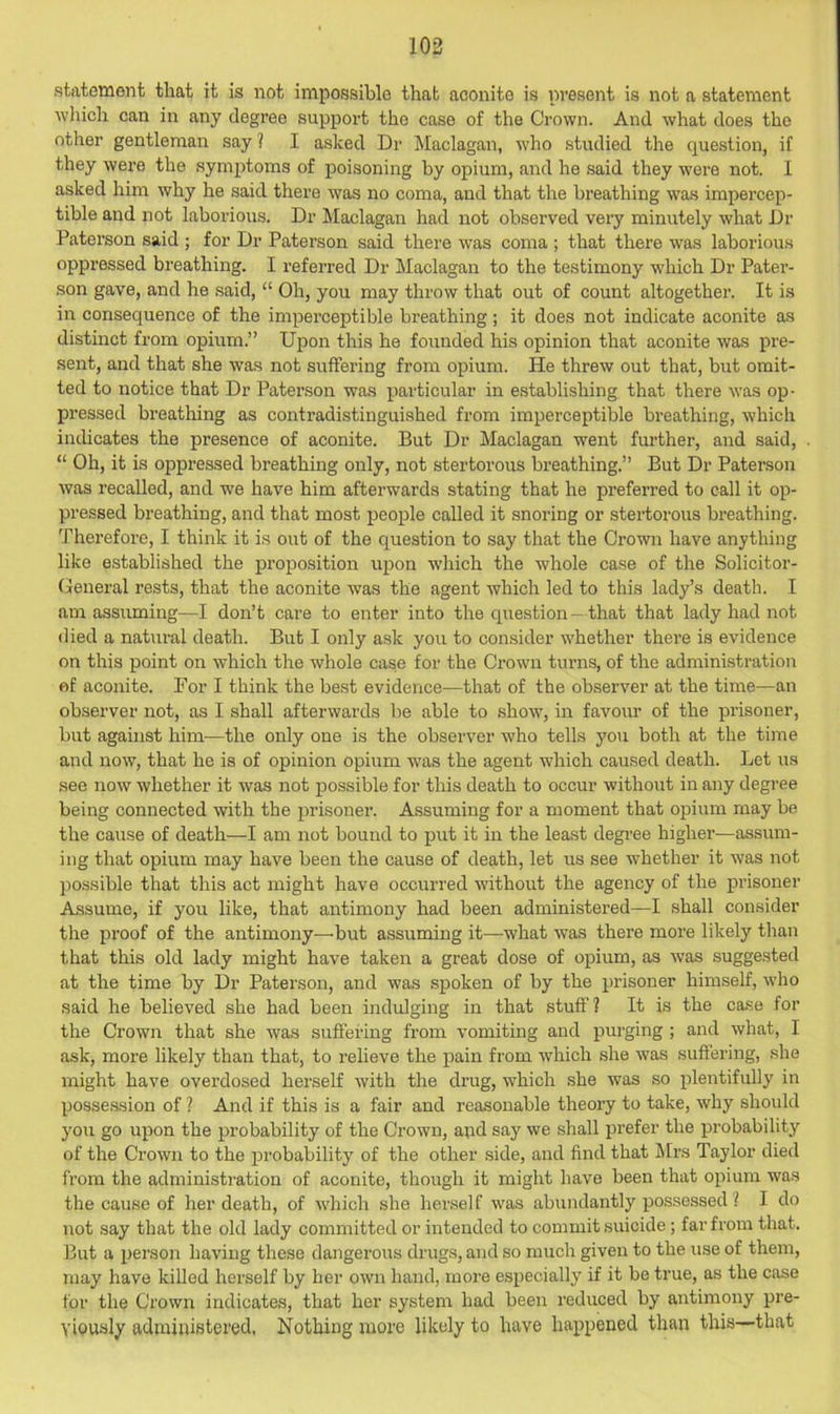 statement that it is not impossible that aconite is ni’esent is not a statement wliicli can in any degree support the case of the Crown. And what does the other gentleman say ? I asked Dr Maclagan, who studied the question, if they were the symptoms of poisoning by opium, and he said they were not. I asked him why he said there was no coma, and that the breathing -was impercep- tible aird not laborious. Dr Maclagan had not observed very minutely what Dr Paterson said ; for Dr Paterson said there was coma ; that there was laborious oppressed breathing. I referred Dr Maclagan to the testimony wdiich Dr Pater- son gave, and he said, “ Oh, you may throw that out of count altogether. It is in consequence of the imperceptible breathing ; it does not indicate aconite as distinct from opium.” Upon this he founded his opinion that aconite was pre- sent, and that she was not suffering from opium. He threw out that, but omit- ted to notice that Dr Paterson was particular in establishing that there was op- pressed breathing as contradistinguished from imperceptible breathing, which indicates the presence of aconite. But Dr Maclagan went further, and said, “ Oh, it is oppressed breathing only, not stertorous breathing.” But Dr Paterson was recalled, and we have him afterwards stating that he preferred to call it op- pressed breathing, and that most people called it snoring or stertorous breathing. Therefore, I think it is out of the question to say that the Crown have anything like established the proposition upon wdiich the whole case of the Solicitor- General rests, that the aconite was the agent which led to this lady’s death. I am assuming—I don’t care to enter into the question — that that lady had not died a natural death. But I only ask you to consider w'hether there is evidence on this point on which the whole case for the Crown turns, of the administration of aconite. Por I think the best evidence—that of the observer at the time—an observer not, as I shall afterwards be able to showq in favour of the prisoner, but against him—the only one is the observer who tells you both at the time and now, that he is of opinion opium was the agent which caused death. Let us see now whether it was not possible for this death to occur without in any degree being connected with the prisoner. Assuming for a moment that opium may be the cause of death—I am not bound to put it in the least degree higher—assum- ing that opium may have been the cause of death, let us see whether it was not possible that this act might have occurred without the agency of the prisoner Assume, if you like, that antimony had been administered—I shall consider the pi’oof of the antimony—'but assuming it—what was there more likely than that this old lady might have taken a great dose of opium, as Avas suggested at the time by Dr Paterson, and was spoken of by the prisoner himself, wdio said he believed she had been indulging in that stuff? It is the case for the Crown that she was suffering from vomiting and purging ; and what, I ask, more likely than that, to relieve the pain from which she was suffering, she might have overdosed herself with the drug, which she was so plentifully in possession of ? And if this is a fair and reasonable theoiy to take, why should you go upon the probability of the Crown, and say we shall prefer the probabilitj' of the Crown to the probability of the other side, and find that Mrs Taylor died from the administration of aconite, though it might have been that opium was the cause of her death, of Avhich she her.se! f was abundantly posse.ssed ? I do not say that the old lady committed or intended to commit .suicide; far from that. But a person having these dangerous drugs, and so much given to the use of them, may have killed herself by her own hand, more especially if it be true, as the case for the Crown indicates, that her system had been reduced by antimony pre- viously administered. Nothing more likely to have happened than this—that