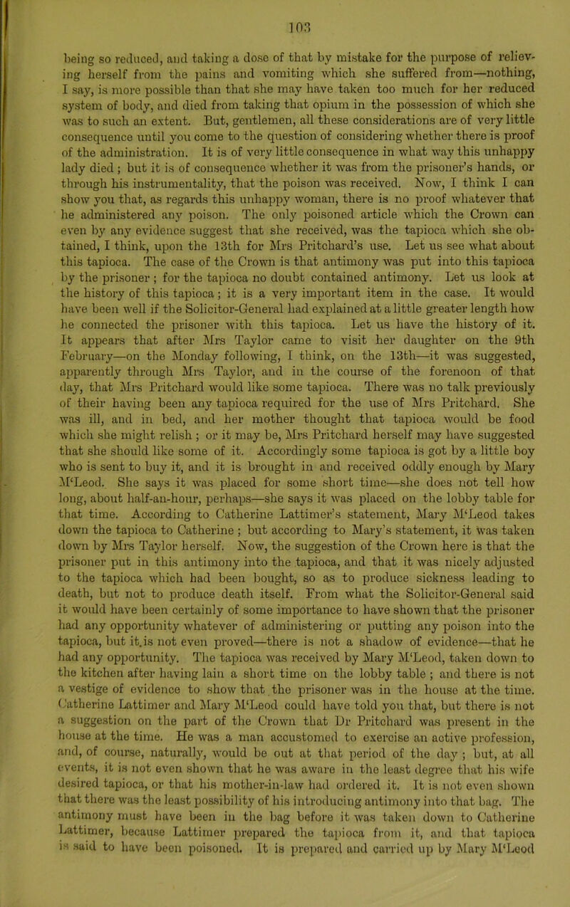 being so reduceJ, and taking a dose of that by mistake for the purpose of reliev- ing herself from the pains and vomiting which she suffered from—nothing, I say, is more possible than that she may have taken too mirch for her reduced system of body, and died from taking that opium in the possession of which she was to such an extent. But, gentlemen, all these considerations are of very little consequence until you come to the question of considering whether there is proof of the administration. It is of very little consequence in what way this unhappy lady died ; but it is of consequence whether it was from the prisoner’s hands, or through his instrumentality, that the poison was received. Now, I think I can show you that, as regai’ds this unhappy woman, there is no proof whatever that he administered any poison. The only poisoned article which the Crown can even by any evidence suggest that she received, was the tapioca which she ob- tained, I think, upon the 13th for IMrs Pritchard’s use. Let us see what about this tapioca. The case of the Crown is that antimony was put into this tapioca by the prisoner ; for the tapioca no doubt contained antimony. Let us look at the history of this tapioca; it is a very important item in the case. It would have been weU if the Solicitor-General had explained at a little greater length how he connected the prisoner with this tapioca. Let us have the history of it. It appears that after Mrs Taylor came to visit her daughter on the 9th February—on the Monday following, I think, on the 13th—it was suggested, apparently through Mrs Taylor, and in the course of the forenoon of that day, that Mrs Pritchard would like some tapioca. There was no talk previously of their having been any tapioca required for the use of Mrs Pritchard. She was ill, and in bed, and her mother thought that tapioca would be food which she might relish; or it may be, Mrs Pritchard herself may have suggested that she .should like some of it. Accordingly some tapioca is got by a little boy who is sent to buy it, and it is brought in and received oddly enough by Mary iPLeod. She says it was placed for some short time—she does not tell how long, about half-au-hour, perhaps—she says it was placed on the lobby table for that time. According to Catherine Lattimer’s statement, Mary M‘Leod takes down the tapioca to Catherine ; but according to Mary’s statement, it was taken down by Mrs Taylor herself. Now, the suggestion of the Crown here is that the prisoner put in this antimony into the tapioca, and that it was nicely adjusted to the tapioca which had been bought, so as to produce sickness leading to death, but not to produce death itself. From what the Solicitoi’-General said it would have been certainly of some importance to have shown that the irrisoner had any opportunity whatever of administering or putting any poison into the tapioca, but it.is not even proved—there is not a shadow of evidence—that he had any opportunity. The tapioca was received by Mary M'Leod, taken down to the kitchen after having lain a short time on the lobby table ; and there is not a vestige of evidence to .show that the prisoner was in the house at the time. Catherine Lattimer and Mary M'Leod could have told you that, but there is not a suggestion on the part of the Crown that Dr Pritchard was present in the house at the time. He was a man accustomed to exercise an active profession, and, of course, naturally, would be out at that period of the day ; but, at all events, it is not even shown that he was aware in the least degree that his wife desired tapioca, or that his mother-in-law had ordered it. It is not even shown that there was the least pos.sibility of his introducing antimony into that bug. The antimony must have been in the bag before it was taken down to Catherine Lattimer, because Lattimer prepared the tapioca fi’om it, and that tapioca is .said to have been poisoned. It is prepared and carried up by Mary M'Leod