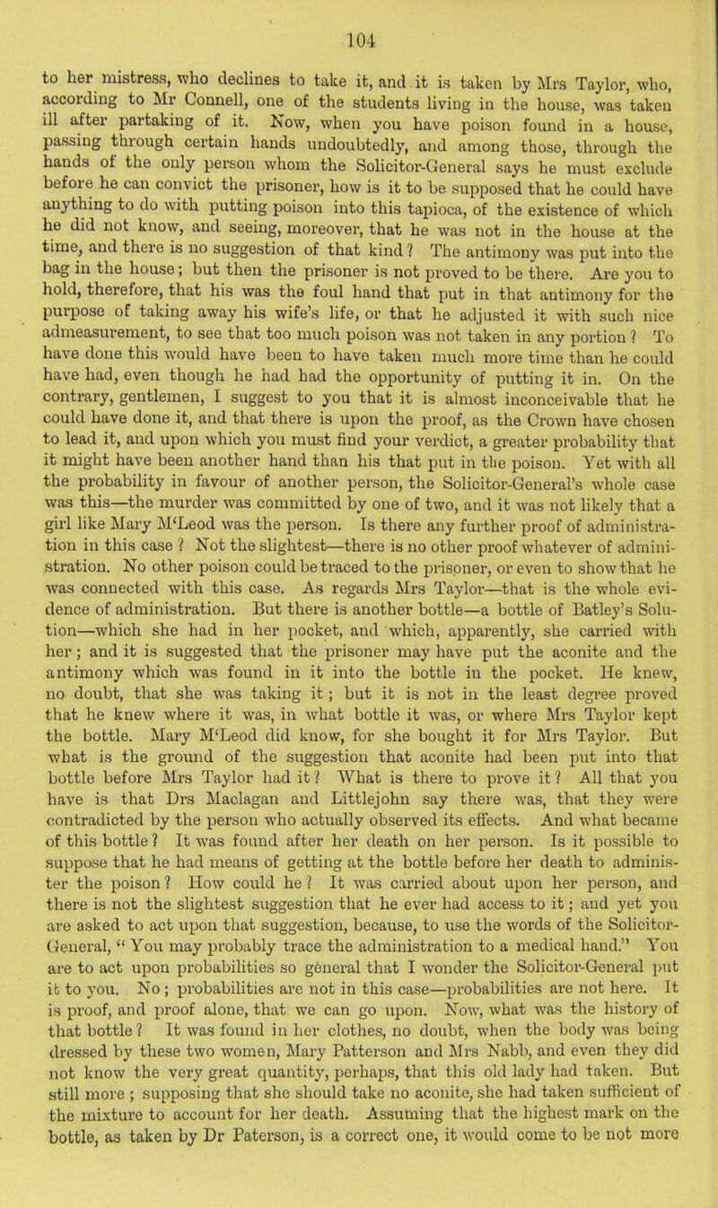 to her mistress, who declines to take it, and it is taken by Mrs Taylor, who, according to Mr Connell, one of the students living in the house, was taken ill after partaking of it. Now, when you have poison found in a house, pa.ssing through certain hands undoubtedly’, and among those, through the hands of the only pei’son whom the Solicitor-General says he must exclude before he can convict the prisoner, how is it to be supposed that he could have anything to do with putting poison into this tapioca, of the existence of which he did not know, and seeing, moreover, that he was not in the house at the time, and there is no suggestion of that kind ? The antimony was put into the bag in the house; but then the prisoner is not proved to be there. Are you to hold, therefore, that his was the foul hand that put in that antimony for the purpose of taking away his wife’s life, or that he adjusted it with such nice admeasurement, to see that too much poison was not taken in any portion ? To have done this would have been to have taken much more time than he could have had, even though he had had the opportunity of putting it in. On the contrary, gentlemen, I suggest to you that it is almost inconceivable that he could have done it, and that there is upon the proof, as the Crown have chosen to lead it, and upon which you must find your verdict, a greater probability that it might have been another hand than his that put in the poison. Yet with all the probability in favour of another person, the Solicitor-General’s whole case was this—the murder was committed by one of two, and it was not likely that a girl like Mary M'Leod was the person. Is there any further proof of administra- tion in this case 1 Not the slightest—there is no other proof whatever of admini- stration. No other poison could be traced to the prisoner, or even to show that he was connected with this case. As regards Mrs Taylor—that is the whole evi- dence of administration. But there is another bottle—a bottle of Batley’s Solu- tion—which she had in her pocket, and which, appai-ently, she carried with her; and it is suggested that the prisoner may have put the aconite and the antimony which was found in it into the bottle in the pocket. He knew, no doubt, that she was taking it; but it is not in the least degi’ee proved that he knew where it was, in what bottle it was, or where Mrs Taylor kept the bottle. Mary M‘Leod did know, for she bought it for Mrs Taylor. But what is the ground of the suggestion that aconite had been put into that bottle before Mrs Taylor had it ? What is there to prove it 1 All that j’ou have is that Drs Maclagan and Littlejohn say there was, that they were contradicted by the person who actually observed its effects. And what became of this bottle ? It was found after her death on her person. Is it possible to suppose that he had means of getting at the bottle before her death to adminis- ter the poison ? How could he ? It was carried about upon her person, and there is not the slightest suggestion that he ever had access to it; and yet you are asked to act upon that suggestion, because, to use the words of the Solicitor- General, “ You may probably trace the administration to a medical hand.” You are to act upon pi’obabilities so general that I wonder the Solicitor-General put it to you. No ; probabilities are not in this case—probabilities are not here. It is proof, and proof alone, that we can go upon. Now, what was the history of that bottle? It was found in her clothes, no doubt, when the body was being dressed by these two women, Mary Patterson and Mrs Nabb, and even they did not know the very great quantity, perhap.s, that this old lady had taken. But still more ; supposing that she should take no aconite, she had taken sufficient of the mixture to account for her death. Assuming that the highest mark on the bottle, as taken by Dr Paterson, is a correct one, it would come to be not more