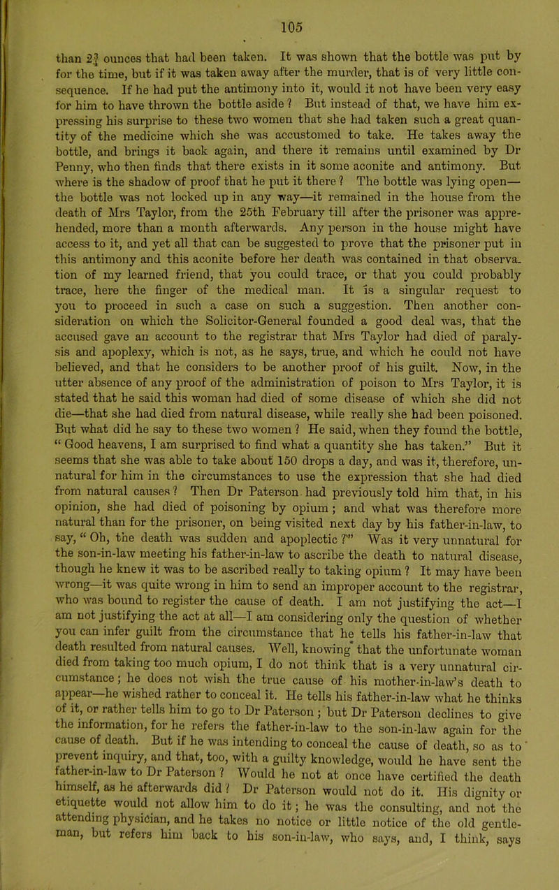 than 2| ounces that had been taken. It was shown that the bottle was put by for the time, but if it was taken away after the murder, that is of very little con- sequence, If he had put the antimony into it, would it not have been very easy for him to have thrown the bottle aside ? But instead of that, we have him ex- pressing his surprise to these two women that she had taken such a great quan- tity of the medicine which she was accustomed to take. He takes away the bottle, and brings it back again, and there it remains until examined by Dr Penny, who then finds that there exists in it some aconite and antimony. But where is the shadow of proof that he put it there ? The bottle was lying open— the bottle was not locked up in any way—it remained in the house from the death of Mrs Taylor, from the 25th February till after the prisoner was appre- hended, more than a month afterwards. Any person in the house might have access to it, and yet all that can be suggested to prove that the prisoner put in this antimony and this aconite before her death was contained in that observa. tion of my learned friend, that you could trace, or that you could probably trace, here the finger of the medical man. It is a singular request to you to proceed in such a case on such a suggestion. Then another con- sideration on which the Solicitor-General founded a good deal was, that the accused gave an account to the registrar that Mrs Taylor had died of paraly- sis and ajjoplexy, which is not, as he says, true, and which he could not have believed, and that he considers to be another proof of his guilt. Now, in the utter absence of any proof of the administration of poison to Mrs Taylor, it is stated that he said this woman had died of some disease of which she did not die—that she had died from natural disease, while really she had been poisoned. But what did he say to these two women ? He said, when they found the bottle, “ Good heavens, I am sui-prised to find what a quantity she has taken.” But it seems that she was able to take about 150 drops a day, and was it, therefore, un- natural for him in the circumstances to use the expression that she had died from natural causes ? Then Dr Paterson had previously told him that, in his opinion, she had died of poisoning by opium ; and what was therefore more natural than for the prisoner, on being visited next day by his father-in-law, to say, “ Oh, the death was sudden and apoplectic T” Was it very unnatural for the son-in-law meeting his father-in-law to ascribe the death to natural disease, though he knew it was to be ascribed ready to taking opium ? It may have been wrong—it was quite wrong in him to send an improper accomit to the registrar’, who was bound to register the cause of death. I am not justifying the act—I am not justifying the act at all—I am considering only the question of whether you can infer guilt from the circumstance that he tells his father-in-law that death resulted from natural causes. Well, knowing* that the unfortunate woman died from taking too much opium, I do not think that is a very unnatural cir- cumstance; he does not wish the true cause of his mother-in-law’s death to appear—he wished rather to conceal it. He tells his father-in-law what he thinks of it, or rather tells him to go to Dr Paterson ; but Dr Paterson declines to give the information, for he refers the father-in-law to the son-in-law again for the cause of death. But if he was intending to conceal the cause of death, so as to ' prevent inquiry, and that, too, with a guilty knowledge, would he have sent the father-in-law to Dr Paterson ? Would he not at once liave certified the death himself, as he afterwards did ? Dr Paterson would not do it. His dignity or etiquette would not allow him to do it; he was the consulting, and not the a tending physician, and he takes no notice or little notice of the old gentle- man, but refers him back to his son-in-law, who says, and, I think, says