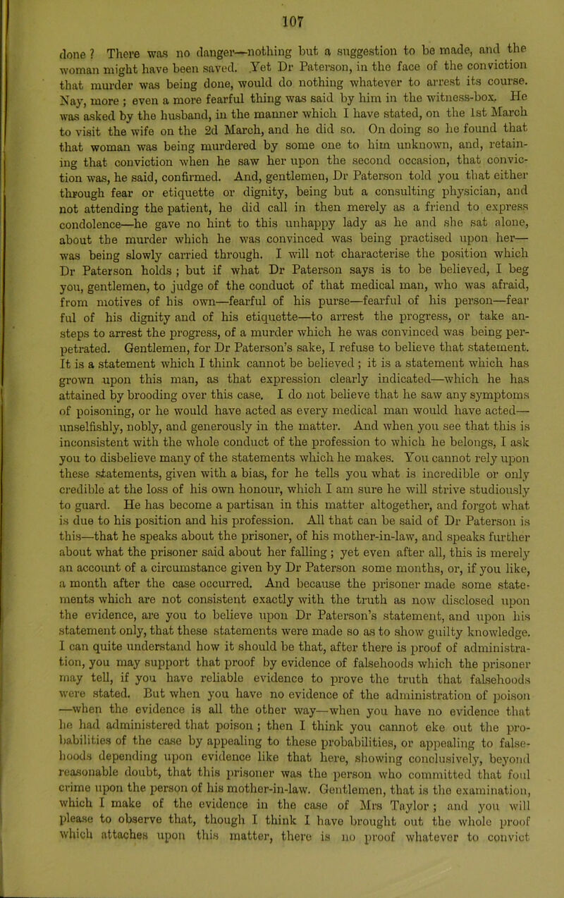 clone ? There was no clanger—nothing but a suggestion to be made, and the woman might have been saved. .Yet Dr Paterson, in the face of the conviction that murder was being done, would do nothing whatever to arrest its course. Nay, more ; even a more fearful thing was said by him in the witness-box. He was asked by the husband, in the manner which I have stated, on the 1st ilarch to visit the wife on the 2d March, and he did so. On doing so he found that that woman was being murdered by some one to him unknowm, and, retain- ing that conviction when he saw her upon the second occasion, that convic- tion was, he said, confirmed. And, gentlemen. Dr Paterson told you that either through fear or etiquette or dignity, being but a consulting physician, and not attending the patient, he did call in then merely as a friend to express condolence—he gave no hint to this unhappy lady as he and she sat alone, about the murder which he was convinced was being practised upon her— was being slowly carried through. I will not characterise the position which Dr Paterson holds ; but if what Dr Paterson says is to be believed, I beg you, gentlemen, to judge of the conduct of that medical man, w'ho was afraid, from motives of his own—fearful of his purse—fearful of his person—fear ful of his dignity and of his etiquette—to arrest the progress, or take an- steps to arrest the progress, of a murder which he was convinced was being pei’- petrated. Gentlemen, for Dr Paterson’s sake, I refuse to believe that statement. It is a statement which I think cannot be believed ; it is a statement which has grown upon this man, as that expression clearly indicated—which he has attained by brooding over this case, I do not believe that he saw any symj)toms of poisoning, or he would have acted as every medical man would have acted— unselfishly, nobly, and generously in the matter. And when yon see that this is inconsistent with the whole conduct of the profession to which he belongs, I ask yon to disbelieve many of the statements which he makes. Yon cannot rely upon these statements, given with a bias, for he tells you what is incredible or only credible at the loss of his own honour, which I am sure he will strive studiously to guard. He has become a partisan in this matter altogether, and forgot what is due to his position and his profession. All that can be said of Dr Paterson is this—that he speaks about the prisoner, of his mother-in-law, and .speaks fiu-ther about what the prisoner said about her falling ; yet even after all, this is merel}' an account of a circumstance given by Dr Paterson some months, or, if you like, a month after the case occun’ed. And because the pilsoner made some state- ments which are not consistent exactly with the truth as now disclosed upon the evidence, are yon to believe upon Dr Paterson’s statement, and upon his statement only, that these statements were made so as to show guilty knowledge. I can quite understand bow it should be that, after there is proof of administra- tion, you may support that proof by evidence of falsehoods which the prisoner may tell, if you have reliable evidence to prove the truth that falsehoods were stated. But when you have no evidence of the administration of poison —when the evidence is all the other way—when you have no evidence that he had administered that poison ; then I think you cannot eke out the pro- babilities of the case by appealing to these pi'obabilities, or appealing to false- hoods depending upon evidence like that here, showing conclusively, beyond reasonable doubt, that this prisoner was the person who committed that foul crime upon the person of his mother-in-law. Gentlemen, that is the examination, which I make of the evidence in the case of Mrs Taylor; and you will please to observe that, though I think I have brought out the whole proof which attaches \ipoii this matter, there is no proof whatever to convict