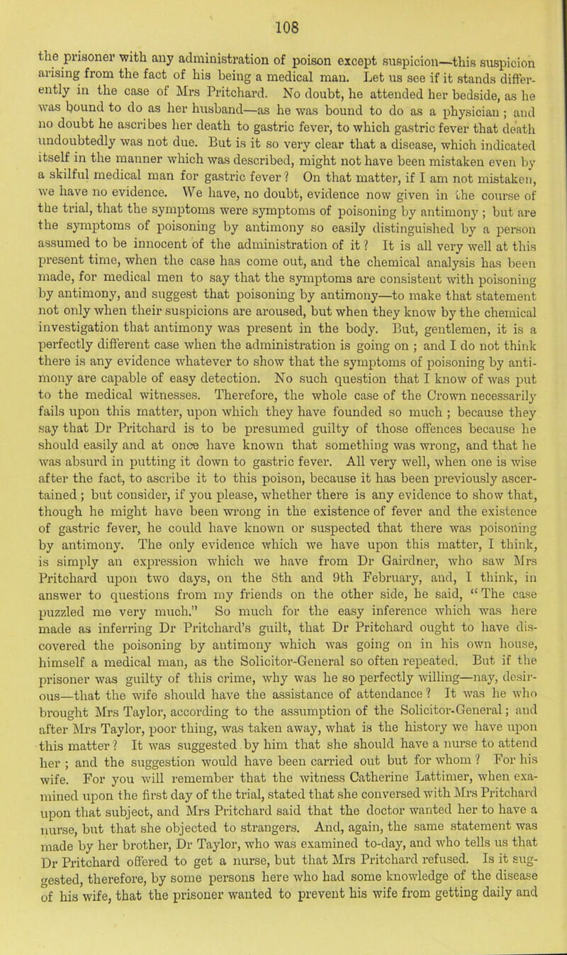 the prisoner with any administration of poison except suspicion—this suspicion arising from the fact of his being a medical man. Let us see if it stands differ- ently in the case of Mrs Pritchard. No doubt, he attended her bedside, as he was bound to do as her husband—as he was bound to do as a physician ; and no doubt he ascribes her death to gastric fever, to which gastric fever that death undoubtedly was not due. But is it so very clear that a disease, which indicated itself in the manner which was described, might not have been mistaken even by a skilful medical man for gastric fever ? On that matter, if I am not mistaken, we have no evidence. We have, no doubt, evidence now given in the course of the trial, that the symptoms were symptoms of poisoning by antimony ; but are the symptoms of poisoning by antimony so easily distinguished by a person assumed to be innocent of the administration of it ? It is all very well at this present time, when the case has come out, and the chemical analysis has been made, for medical men to say that the s3nnptoms are consistent with poisoning by antimony, and suggest that poisoning by antimony—to make that statement not only when their suspicions are aroused, but when they know by the chemical investigation that antimony was present in the body. But, gentlemen, it is a perfectly different case when the administration is going on ; and I do not think there is any evidence whatever to show that the symptoms of poisoning by anti- mony are capable of easy detection. No such question that I know of was put to the medical witnesses. Therefore, the whole case of the Crown necessarily fails upon this matter, upon which they have founded so much ; because they say that Dr Pritchard is to be presumed guilty of those offences because he should easily and at once have known that something was wrong, and that he was absurd in putting it down to gastric fever. All very well, when one is wise after the fact, to ascribe it to this poison, because it has been previously ascer- tained ; but consider, if you please, whether there is any evidence to show that, though he might have been wrong in the existence of fever and the existence of gastric fever, he could have known or suspected that there was poisoning by antimony. The only evidence which we have upon this matter, I think, is simply an expression which we have from Dr Gairdner, who saw Mrs Pritchard upon two days, on the 8th and 9th February, and, I think, in answer to questions from my friends on the other side, he said, “ The case puzzled me very much.” So much for the easy inference which was here made as inferring Dr Pritchard’s guilt, that Dr Pritchard ought to have di.s- covered the poisoning by antimony which was going on in his own house, himself a medical man, as the Solicitor-General so often repeated. But if the prisoner was guilty of this ci'ime, why was he so perfectly willing—nay, desir- ous—that the wife should have the assistance of attendance ? It was he who bi’ought Mrs Taylor, according to the assumption of the Solicitor-General; and after Mrs Taylor, poor thing, was taken away, what is the history we have upon this matter ? It was suggested by him that she should have a nurse to attend her ; and the suggestion -would have been carried out but for whom ? For his wife. For you will remember that the witness Catherine Lattimer, when exa- iiiined upon the first day of the trial, stated that she conversed with Mrs Pritchard upon that subject, and Mrs Pritchard said that the doctor wanted her to have a nurse, but that she objected to strangers. And, again, the same statement was made by her brother. Dr Taylor, who was examined to-day, and who tells us that Dr Pritchard ofi'ered to get a nurse, but that Mrs Pritchard refused. Is it sug- gested, therefore, by some persons here who had some knowledge of the disease of his wife, that the prisoner wanted to prevent his wife from getting daily and