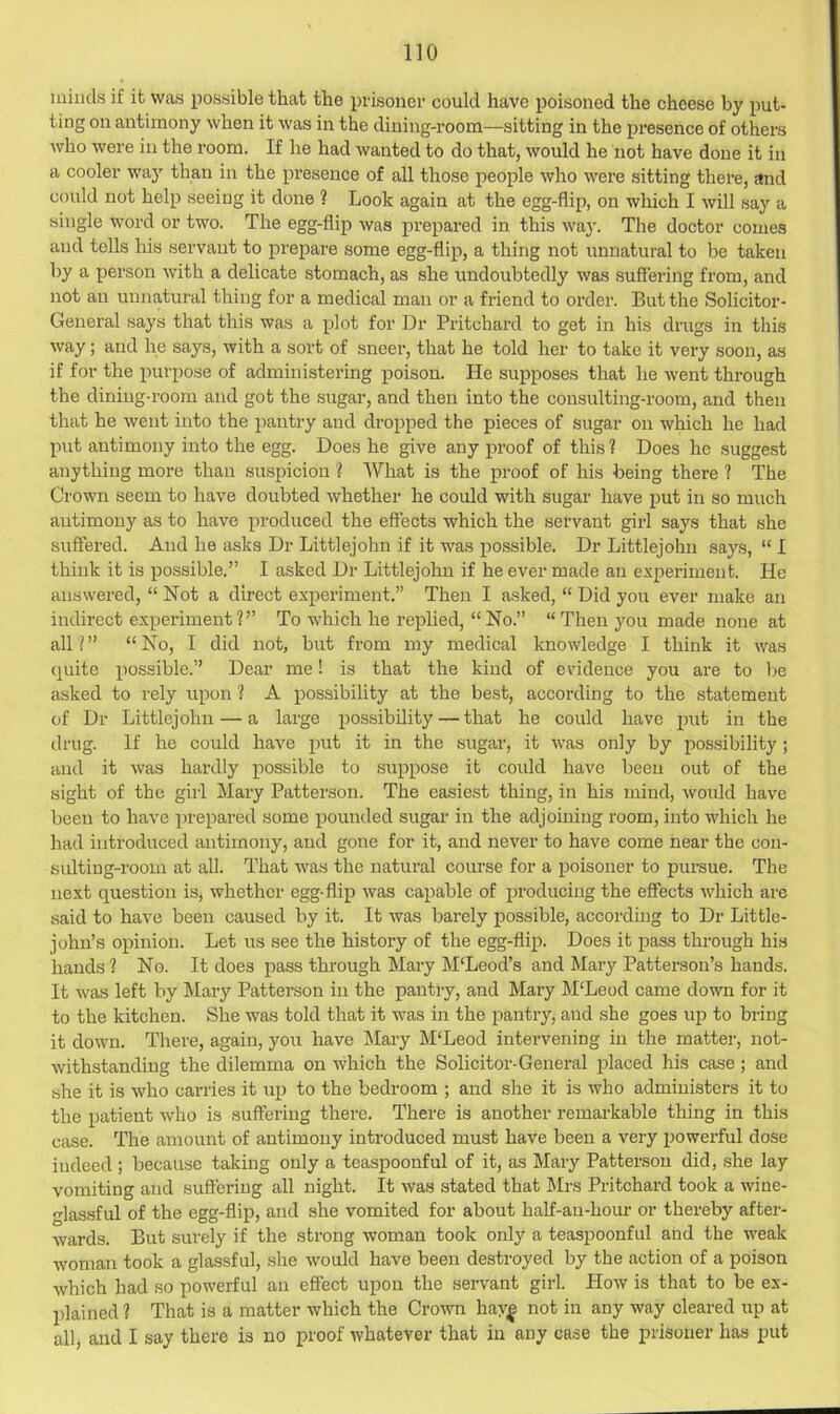 minds if it was possible that the prisoner could have poisoned the cheese by put- ting on antimony when it was in the dining-room—sitting in the presence of others who were in the room. If he had wanted to do that, would he not have done it in a cooler wa}' than in the presence of all those people who were sitting there, and could not help seeing it done ? Look again at the egg-flip, on which I will say a single word or two. The egg-flip was prepared in this way. The doctor comes and tells his servant to prepare some egg-flip, a thing not unnatural to be taken by a person with a delicate stomach, as she undoubtedly was suffering from, and not an unnatural thing for a medical man or a friend to order. But the Solicitor- General says that this was a plot for Dr Pritchard to get in his drugs in this way; and he says, with a sort of sneer, that he told her to take it very soon, as if for the purpose of administering poison. He supposes that he went through the dining-room and got the sugar, and then into the consulting-room, and then that he went into the pantry and dropped the pieces of sugar on which he had put antimony into the egg. Does he give any proof of this 1 Does he suggest anything more than suspicion I What is the proof of his being there ? The Crown seem to have doubted whether he could with sugar have put in so much antimony as to have produced the effects which the servant girl says that she suffered. And he asks Dr Littlejohn if it was possible. Dr Littlejohn says, “ I think it is possible.” I asked Dr Littlejohn if he ever made an experiment. He answered, “ Not a direct experiment.” Then I asked, “ Did you ever make an indirect experiment?” To which he replied, “No.” “Then you made none at all I ” “ No, I did not, but from my medical knowledge I think it was quite possible.” Dear me! is that the kind of evidence you are to be asked to rely rxpon ? A possibility at the best, according to the statement of Dr Littlejohn — a large possibility — that he could have put in the drug. If he could have put it in the sugar, it was only by possibility; and it was hardly possible to suppose it could have been out of the sight of the girl Mary Patterson. The easiest thing, in his mind, would have been to have prepared some pounded sugar in the adjoining room, into which he had introduced antimony, and gone for it, and never to have come near the con- sulting-room at all. That was the natural course for a poisoner to pursue. The next question is, whether egg-flip was capable of producing the effects which are said to have been caused by it. It was barely possible, according to Dr Little- john’s opinion. Let us see the history of the egg-flip. Does it pass through his hands ? No. It does pass through Mary M‘Leod’s and Mary Patterson’s hands. It was left by Mary Patterson in the pantry, and Mary M'Leod came down for it to the kitchen. She was told that it was in the i^antry, and she goes iqo to bring it down. There, again, you have l\Iary M‘Leod intervening in the matter, not- withstanding the dilemma on which the Solicitor-General placed his case; and she it is who carries it up to the bedroom ; and she it is who administers it to the patient who is suffering there. There is another remarkable thing in this case. The amount of antimony introduced must have been a very powerful dose indeed ; because taking only a teaspoonful of it, as Mary Patterson did, she lay vomiting and suffering all night. It was stated that Mrs Pritchard took a wine- glassful of the egg-flip, and she vomited for about half-an-hour or thereby after- wards. But surely if the strong woman took only a teaspoonful and the weak woman took a glassful, she would have been destroyed by the action of a poison which had so powerful an effect upon the servant girl. How is that to be ex- plained ? That is a matter which the Crown hav| not in any way cleared up at all, and I say there is no proof whatever that in any case the prisoner has put