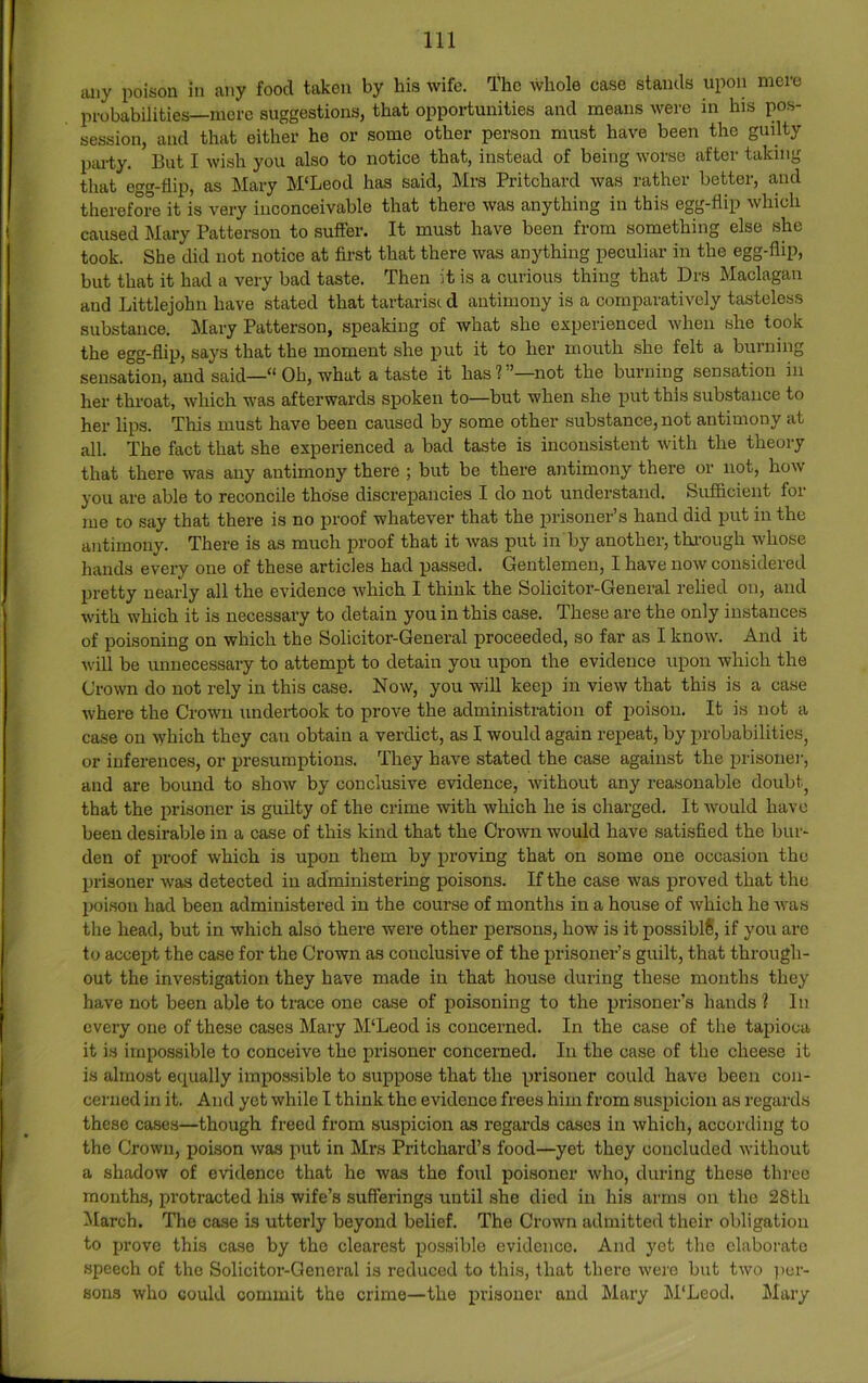 iuiy poison in any food taken by his wife. The whole case stands upon mere probabilities—mere suggestions, that opportunities and means were in his pos- session, and that either he or some other person must have been the guilty p;u-ty. But I wish you also to notice that, instead of being worse after taking that egg-flip, as Mary M'Leod has said, Mrs Pritchard was rather better, and therefore it is very inconceivable that there was anything in this egg-flip which caused Mary Patterson to suffer. It must have been from something else she took. She did not notice at first that there was anything peculiar in the egg-flip, but that it had a very bad taste. Then it is a curious thing that Drs l\Iaclagan and Littlejohn have stated that tartarisi d antimony is a comparatively tasteless substance. Mary Patterson, speaking of what she experienced when she took the egg-flip, says that the moment she put it to her mouth .she felt a burning sensation, and said—“ Oh, what a taste it has?”—not the burning sensation in her throat, which was afterwards spoken to—but when she put this substance to her lips. This must have been caused by some other substance, not antimony at all. The fact that she experienced a bad taste is inconsistent with the theory that there was any antimony there ; but be there antimony there or not, how you are able to reconcile those discrepancies I do not understand. Sufficient foi me to say that there is no proof whatever that the prisoner’s hand did put in the antimony. There is as much proof that it Avas put in by another, thi'ough Avhose hands every one of these articles had passed. Gentlemen, I have now considered pretty nearly all the evidence Avhich I think the Solicitor-General relied on, and with which it is necessary to detain you in this case. These are the only instances of poisoning on which the Solicitor-General proceeded, so far as I know. And it will be unnecessary to attempt to detain you upon the evidence upon which the Crown do not rely in this case. Now, you wiU keep in view that this is a case where the Crown undei-took to prove the administration of poison. It is not a case on which they can obtain a verdict, as I would again repeat, by probabilities, or inferences, or presumptions. They have stated the case against the prisonej, and are bound to shoAV by conclusive evidence, without any reasonable doubt, that the prisoner is guilty of the crime with which he is charged. It Avould have been desirable in a case of this kind that the Crown would have satisfied the bur- den of proof which is upon them by proving that on some one occasion the prisoner Avas detected in administering poisons. If the case was proved that the poison had been administered in the course of months in a house of Avhich he Avas the head, but in which also there were other persons, how is it possible, if you are to accept the case for the Crown as conclusive of the prisoner’s guilt, that through- out the investigation they have made in that house during these months they have not been able to trace one case of poisoning to the prisoner’s hands ? In every one of these cases Mary M‘Leod is concerned. In the case of the tapioca it is impossible to conceive the prisoner concerned. lu the case of the cheese it is almost equally impossible to suppose that the prisoner could have been con- cerned in it. And yet Avhile I think the evidence frees him from suspicion as regards these cases—though freed from suspicion as regards cases in Avhich, according to the CroAvn, poison Avas put in Mrs Pritchard’s food—yet they concluded Avithout a shadow of evidence that he was the foul poisoner Avho, during these three mouths, protracted his wife’s sufferings until she died in his arms on the 28th March. The case i.s utterly beyond belief. The Crown admitted their obligation to prove this case by the clearest possible evidence. And yet the elaborate .speech of the Solicitor-General is reduced to this, that there Avere but tAvo ])cr- sons Avho could commit the crime—the prisoner and Mary M'Leod. Mary