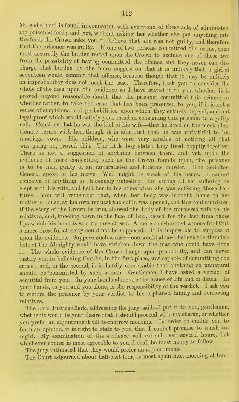 M'Leod’s hand is found in connexion with every one of these acts of administer- ing poisoned food; and yet, without asking her whether she jiut anything into the food, the Crown asks you to believe that she was not guilty, and therefore that the prisoner was guilty. If one of two persons committed the crime, then most assuredly the burden rested upon the Crown to exclude one of these two from the possibility of having committed the offence, and they never can dis- charge that burden by the mere suggestion that it is unlikely that a girl of seventeen would commit that offence, because though that it may be unlikely an improbability does not meet the case. Therefore, I ask you to consider the whole of the case upon the evidence as I have stated it to you, whether it is proved beyond reasonable doubt that the prisoner committed this crime ; or whether rather, to take the case that has been presented to you, if it is not a series of suspicions and probabilities upon which they entirely depend, and not legal proof which would satisfy your mind in consigning this prisoner to a guilty cell. Consider that he was the idol of his wife—that he lived on the most affec- tionate terms with her, though it is admitted that he was unfaithful to his marriage vows. His children, who were very capable of noticing all that was going on, proved this. The little boy stated they lived happily together. There is not a suggestion of anything between them, and yet, upon the evidence of mere conjecture, such as the Crown founds upon, the prisoner is to be held guilty of an unparalleled and hideous murder. The Solicitor- General spoke of his nerve. Well might he speak of his nerve. I cannot conceive of anything so hideously unfeeling; for during all her suffering he slept with his wife, and held her in his arms when she was suffering those tor- tures. You will remember that, when her body was brought home to her mother’s house, at his own request the coffin was opened, and this foul murderer, if the story of the Crown be true, showed the body of his murdered wife to his relatives, and, kneeling down in the face of God, kissed for the last time those lips which his hand is said to have closed. A more cold-blooded, a more frightful, a more dreadful atrocity could not be supposed. It is impossible to suppose it upon the evidence. Suppose such a case—one would almost believe the thmider- bolt of the Almighty would have stricken down the man Avho could have done it. The whole evidence of the Crown hangs upon probability, and can never justify you in believing that he, in the first place, was capable of committing the crime; and, in the second, it is hardly conceivable that anything so imnatm-al should be committed by such a man. Gentlemen, I have asked a verdict of acquittal from you. In your hands alone are the issues of life and of death. In your hands, to you and you alone, is the responsibility of the verdict. I ask you to restore the prisoner by your verdict to his orphaned family and sorrowing relatives. The Lord Justice-Clerk, addressing the jury, said—I put it to you, gentlemen, whether it would be your desire that I should proceed with my charge, or whether you prefer an adjournment till to-morrow morning. In order to enable you to form an opinion, it is right to state to you that I cannot promise to finish to- night. My examination of the evidence will extend over several hours, but whichever course is most agreeable to you, I shall be most happy to follow. The jury intimated that they would prefer an adjournment. The Court adjourned about half-past four, to meet again next morning at ten.