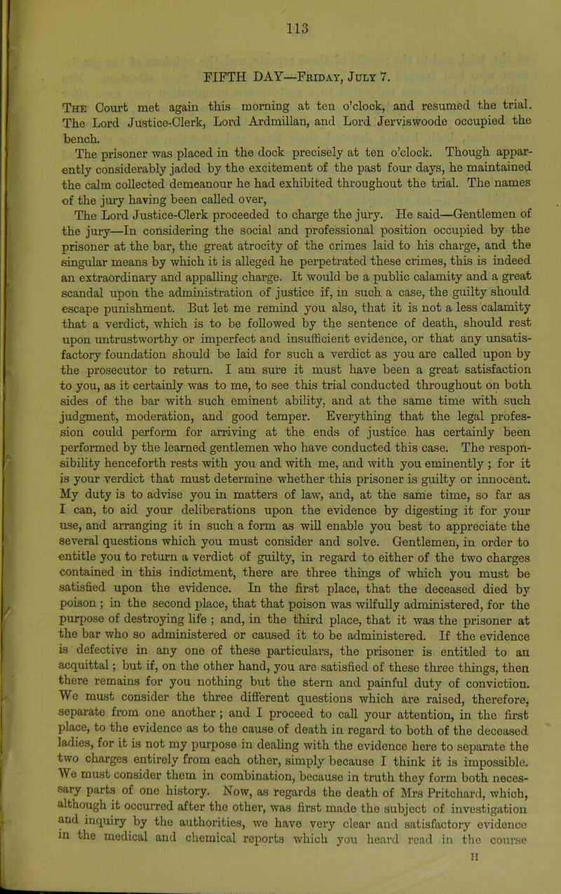 FIFTH DAY—Friday, July 7. The Court met again this morning at ten o’clock, and resumed the trial. The Lord Justice-Clerk, Lord Ardmillau, and Lord Jerviswoode occupied the bench. The prisoner was placed in the dock precisely at ten o’clock. Though appar- ently considerably jaded by the excitement of the past four days, he maintained the calm collected demeanour he had exhibited throughout the trial. The names of the jury having been called over, The Lord Justice-Clerk proceeded to charge the jury. He said—Gentlemen of the jury—In considering the social and professional position occupied by the prisoner at the bar, the great atrocity of the crimes laid to his charge, and the singular means by which it is alleged he perpetrated these crimes, this is indeed an extraordinary and appalling charge. It would be a public calamity and a great scandal upon the administration of justice if, in such a case, the guilty should escape punishment. But let me remind you also, that it is not a less calamity that a verdict, which is to be followed by the sentence of death, should rest upon mitrustworthy or imperfect and insufficient evidence, or that any unsatis- factory foundation should be laid for such a verdict as you are called upon by the prosecutor to retm’n. I am sure it must have been a great satisfaction to you, as it certainly was to me, to see this trial conducted throughout on both sides of the bar with such eminent ability, and at the same time with such judgment, moderation, and good temper. Everything that the legal profes- sion could perform for arriving at the ends of justice has certainly been performed by the learned gentlemen who have conducted this case. The respon- sibihty henceforth rests with you and with me, and with you eminently ; for it is your verdict that must determine whether this prisoner is guilty or innocent. My duty is to advise you in matters of law, and, at the same time, so far as I can, to aid your deliberations upon the evidence by digesting it for your use, and arranging it in such a form as will enable you best to appreciate the several questions which you must consider and solve. Gentlemen, in order to entitle you to return a verdict of guilty, in regard to either of the two charges contained in this indictment, there are three things of which you must be satisfied upon the evidence. In the first place, that the deceased died by poison ; in the second place, that that poison was wilfuUy administered, for the purpose of destroying life ; and, in the third place, that it was the prisoner at the bar who so administered or caused it to be administered. If the evidence is defective in any one of these particulars, the prisoner is entitled to an acquittal; but if, on the other hand, you are satisfied of these three things, then there remains for you nothing but the stern and painful duty of conviction. We must consider the three different questions which are raised, therefore, separate from one another; and I proceed to call your attention, in the first place, to the evidence as to the cause of death in regard to both of the deceased ladies, for it is not my purpose in dealing with the evidence here to separate the two charges entirely from each other, simply because I think it is impossible. We must consider them in combination, because in truth they form both neces- sary parts of one history. Now, as regards the death of Mrs Pritchard, which, although it occurred after the other, was first made the subject of investigation and inquiry by the authorities, we have very clear and satisfactory evidence in the medical and chemical reports which you heard read in the coni'se H