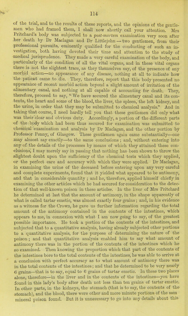 of the trial, and to the I’esults of these reports, and the opinions of the gentle- men who had framed them, I shall now shortly call your attention. Mrs Pritchard’s body was subjected to a 'post-mortem examination very soon after her death by Dr Maclagan and Dr Littlejohn — two gentlemen, from their professional pursuits, eminently qualified for the conducting of such an in- vestigation, both having devoted their time and attention to the study of -medical jurisprudence. They made a very careful examination of the body, and particularly of the condition of all the vital organs, and in these vital organs there is not the slightest trace, as they themselves say, of the presence of any morbid action—no appearance of any disease, nothing at all to indicate how the .patient came to die. They, therefore, report that this body presented no appearance of recent morbid action beyond a slight amount of irritation of the alimentary canal, and nothing at all capable of accounting for death. They, therefore, proceed to say, “We have secured the alimentary canal and its con- tents, the heart and some of the blood, the liver, the spleen, the left kidney, and the urine, in order that they may be submitted to chemical analysis.” And in taking that course, I need hardly tell you that these gentlemen did only what was their clear and obvious duty. Accordingly, a portion of the different parts ■of the. body which had been thus secured for examination was submitted to chemical examination and analysis by Dr Maclagan, and the other portion by Professor Penny, of Glasgow. These gentlemen again came substantially—one may almost say exactly—to the same conclusions ; and, without entering into any of the details of the processes by means of which they attained these con- clusionsj I may merely say in passing that nothing has been shown to throw the slightest doubt upon the sufficiency of the chemical tests which they applied, or the perfect care and accuracy with which they were applied. Dr Maclagan, in examining the urine of the deceased before entering upon any very careful and complete experiments, found that it yielded what appeared to be antimony, and that in considerable quantity ; and he, therefore, applied himself chiefly in examining the other articles which he had secured for consideration to the detec- tion of that well-known poison in these articles. In the liver of Mrs Pritchard he determined at last that the amount of antimony, in the shape apparently of what is called tartar emetic, was almost exactly four grains ; and, in his evidence as a witness for the Crown, he gave us further information regai’ding the total amount of the antimony contained in the contents of the intestines, which appears to me, in connexion with what I am now going to say, of the gi’eatest possible importance. He took a portion of the contents of the intestines, and subjected that to a quantitative analysis, having already subjected other portions to a quantitative analysis, for the purpose of determining the nature of the poison; and that quantitative analysis enabled him to say what amount of antimony there was in the portion of the contents of the intestines which he so examined. Then knowing the proportion which that part of the contents of the intestines bore to the total contents of the intestines, he was able to arrive at a conclusion with perfect accuracy as to what amount of antimony there was in the total contents of the intestines; and that he determined to be very nearly b grains—that is to say, equal to 6 grains of tartar emetic. In these two places alone, therefore—in the liver and in the contents of the intestines—you have found in this lady’s body after death not less than ten grains of tartar emetic. In other parts, in the kidneys, the stomach (that is to say, the contents of the stomach), and the blood, there were other and more minute portions of the sam mineral poison found. But it is unnecessary to go into any details about this