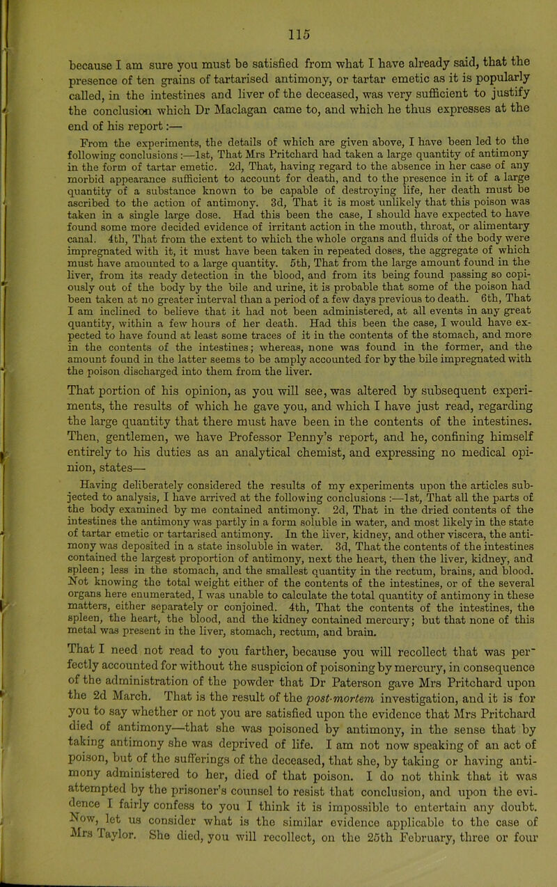 because I am sure you must be satisfied from what I have already said, that the presence of ten grains of tartarised antimony, or tartar emetic as it is popularly called, in the intestines and liver of the deceased, was very sufficient to justify the conclusion which Dr Maclagan came to, and which he thus expresses at the end of his report;— From the experiments, the details of which are given above, I have been led to the following conclusions :—1st, That Mrs Pritchard had taken a large quantity of antimony in the form of tartar emetic. 2d, That, having regard to the absence in her case of any morbid appearance sufficient to account for death, and to the presence in it of a large quantity of a substance known to be capable of destroying life, her death must be ascribed to the action of antimony. 3d, That it is most unlikely that this poison was taken in a single large dose. Had this been the case, I should have expected to have found some more decided evidence of irritant action in the mouth, throat, or alimentary canal. 4th, That from the extent to which the whole organs and fluids of the body were impregnated with it, it must have been taken in repeated doses, the aggregate of which must have amounted to a large quantity. 5th, That from the large amount found in the liver, from its ready detection in the blood, and from its being found passing so copi- ously out of the body by the bile and urine, it is probable that some of the poison had been taken at no greater interval than a period of a few days previous to death. 6th, That I am inclined to believe that it had not been administered, at all events in any great quantity, within a few hours of her death. Had this been the case, I would have ex- pected to have found at least some traces of it in the contents of the stomach, and more in the contents of the intestines; whereas, none was found in the former, and the amount found in the latter seems to be amply accounted for by the bile impregnated with the poison discharged into them from the liver. That portion of his opinion, as you will see, was altered by subsequent experi- ments, the results of which he gave you, and which I have just read, regarding the large quantity that there must have been in the contents of the intestines. Then, gentlemen, we have Professor Penny’s report, and he, confining himself entirely to his duties as an analytical chemist, and expressing no medical opi- nion, states— Having deliberately considered the results of my experiments upon the articles sub- jected to analysis, I have arrived at the following conclusions :—1st, That all the parts of the body examined by me contained antimony. 2d, That in the dried contents of the intestines the antimony was partly in a form soluble in water, and most likely in the state of tartar emetic or tartai'ised antimony. In the liver, kidney, and other viscera, the anti- mony was deposited in a state insoluble in water. 3d, That the contents of the intestines contained the largest proportion of antimony, next the heart, then the liver, kidney, and spleen; less in the stomach, and the smallest quantity in the rectum, brains, and blood. Not knowing the total weight either of the contents of the intestines, or of the several organs here enumerated, I was unable to calculate the total quantity of antimony in these matters, either separately or conjoined. 4th, That the contents of the intestines, the spleen, the heart, the blood, and the kidney contained mercury; but that none of this metal was present in the liver, stomach, rectum, and brain. That I need not read to you farther, because you will recollect that was per' fectly accounted for without the suspicion of poisoning by mercury, in consequence of the administration of the powder that Dr Paterson gave Mrs Pritchard upon the 2d March. That is the result of the 'post-mortem investigation, and it is for you to say whether or not you are satisfied upon the evidence that Mrs Pritchard died of antimony—that she was poisoned by antimony, in the sense that by taking antimony she was deprived of life. I am not now speaking of an act of poison, but of the sufferings of the deceased, that she, by taking or having anti- mony administered to her, died of that poison. I do not think that it was attempted by the prisoner’s counsel to resist that conclusion, and upon the evi- dence I fairly confe.ss to you I think it is impossible to entertain any doubt. Now, let us consider what is the similar evidence applicable to the case of Mrs Taylor. She died, you will recollect, on the 25th February, throe or four