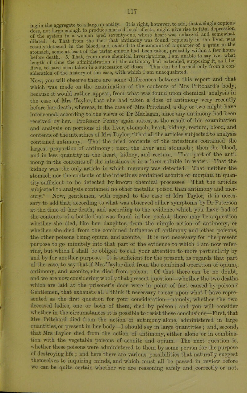 ing iu the aggregate to a large quantity. It ia right, however, to add, that a single copious dose, not large enough to produce marked local effects, might give rise to fatal depression of the system iu a woman aged seventy-one, whose heart was enlarged and somewhat dilated. 4. That from the fact that antimony was found copiously in the liver, was readily detected in the blood, and existed to the amount of a quarter of a grain in the stomach, some at least of the tai-tar emetic had been taken, probably within a few hours before death. 5. That, from mere chemical investigations, I am unable to say over what length of time the administration of the antimony had extended, supposing it, as I be- lieve, to have been taken iu a succession of doses. This can be learned only from a con- sideration of the history of the case, with which I am unacquainted. Xow, you -will observe there are some differences between this report and that which was made on the examination of the contents of Mrs Pritchard’s body, because it would rather appear, from what was found upon chemical analysis in the case of Mrs Taylor, that she had taken a dose of antimony very recently before her death, whereas, in the case of Mrs Pritchard, a day or two might have intervened, according to the views of Dr Maclagan, since any antimony had been received by her. Professor Penny again states, as the result of his examination and analysis on portions of the liver, stomach, heart, kidney, rectum, blood, and contents of the intestines of Mrs Taylor, “ that all the articles subjected to analysis contained antimony. That the dried contents of the intestines contained the lai'gest proportion of antimony ; next, the liver and stomach ; then the blood, and in less quantity in the heart, kidney, and rectum. That part of the anti- mony in the contents of the intestines is in a form soluble in water. That the kidney was the only article in which mercury was detected. That neither the stomach nor the contents of the intestines contained aconite or morphia in quan- tity sufficient to be detected by known chemical processes. That the articles subjected to analysis contained no other metallic poison than antimony and mer- cury.” Now, gentlemen, with regard to the case of Mrs Taylor, it is neces- sary to add that, according to what was observed of her symptoms by Dr Paterson at the. time of her death, and according to the evidence which you have had of the contents of a bottle that was found in her pocket, there may be a question whether she died, like her daughter, from the simple action of antimony, or whether she died from the combined influence of antimony and other poisons, the other poisons being opium and aconite. It is not necessary for the present purpose to go minutely into that part of the evidence to which I am now refer- ring, but which I shall be obliged to call your attention to more particularly by and by for another purpose. It is sufficient for the present, as regards that part of the case, to say that if Mrs Taylor died from the combined operation of opium, .antimony, and aconite, she died from poison. Of that there can be no doubt, and we are now considering wholly that present question—^whether the two deaths which are laid at the prisoner’s door were in point of fact caused by poison ? Gentlemen, that exhausts all 1 think it necessary to say upon what I have rejjre- sented as the first question for your consideration—namely, whether the two deceased ladies, one or both of them, died by poison ; and you will consider whether in the circumstances it is possible to resist these conclusions—First, that Mrs Pritchard died from the action of antimony alone, administered in large quantities, or present in her body—I should say in large quantities ; and, second, that Mrs Taylor died from the action of antimony, either alone or in combina- tion with the vegetable poisons of aconite and opium. The next question is, whether these poisons were administered to them by some person for the purpose of destroying life ; and here there are various possibilities that naturally suggest themselves to inquiring minds, and which must all be passed iu review before we can be quite certain whether we are reasoning safely and correctly or not.