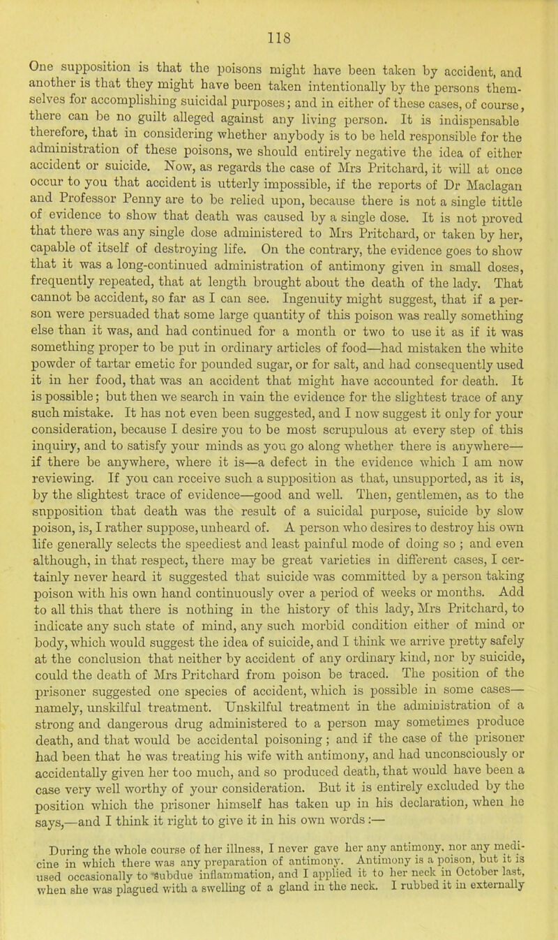 One supposition is that the poisons might have been taken by accident, and another is that they might have been taken intentionally by the persons them- selves for accomplishing suicidal purposes; and in either of these cases, of course, there can be no guilt alleged against any living person. It is indispensable therefore, that in considering whether anybody is to be held responsible for the administration of these poisons, we should entirely negative tlie idea of either accident or suicide. Now, as regards the case of Mrs Pritchard, it will at once occur to you that accident is utterly impossible, if the reports of Dr Maclagan and Professor Penny are to be relied upon, because there is not a single tittle of evidence to show that death was caused by a single dose. It is not proved that there was any single dose administered to Mrs Pritchard, or taken by her, capable of itself of destroying life. On the contrary, the evidence goes to show that it was a long-continued administration of antimony given in small doses, frequently repeated, that at length brought about the death of the lady. That cannot be accident, so far as I can see. Ingenuity might suggest, that if a per- son were persuaded that some large quantity of tins poison was really something else than it was, and had continued for a month or two to use it as if it was something proper to be put in ordinary az’ticles of food—had mistaken the white powder of tai-tar emetic for pounded sugar, or for salt, and had consequently used it in her food, that was an accident that might have accounted for death. It is possible; but then we search in vain the evidence for the slightest trace of any such mistake. It has not even been suggested, and I now suggest it only for your consideration, because I desire you to be most scrupulous at every step of this inquiry, and to satisfy your minds as you go along whether there is anywhere— if there be anywhere, where it is—a defect in the evidence which I am now reviewing. If you can receive such a supposition as that, unsupijorted, as it is, by the slightest trace of evidence—good and well. Then, gentlemen, as to the supposition that death was the result of a suicidal purpose, suicide by slow poison, is, I rather suppose, unheard of. A person who desires to destroy his own life generally selects the speediest and least painful mode of doing so ; and even although, in that respect, there may be great varieties in different cases, I cer- tainly never heard it suggested that suicide was committed by a person taking poison with his own hand continuously over a period of weeks or months. Add to all this that there is nothing in the history of this lady, Mrs Pritchard, to indicate any such state of mind, any such morbid condition either of mind or body, which would suggest the idea of suicide, and I think we arrive pretty safely at the conclusion that neither by accident of any ordinary kind, nor by suicide, could the death of Mrs Pritchard from poison be traced. The position of the prisoner suggested one species of accident, which is possible in some cases— namely, unskilful treatment. Unskilful treatment in the administration of a strong and dangerous drug administered to a person may sometimes produce death, and that would be accidental poisoning ; and if the case of the prisoner had been that he was treating his wife with antimony, and had unconsciously or accidentally given her too much, and so produced death, that would have been a case very well worthy of your consideration. But it is entirely excluded by the position which the j)risoner himself has taken up in his declaration, when he says,—and I think it right to give it in his own words During the whole course of her illness, I never gave her any antirnouy. nor any medi- cine in which there was any preparation of antimony. Antimony is a poison, but it is used occasionally to'Subdue inflammation, and I applied it to her neck in October last, when she was plagued with a swelling of a gland in the neck. I rubbed it in external y