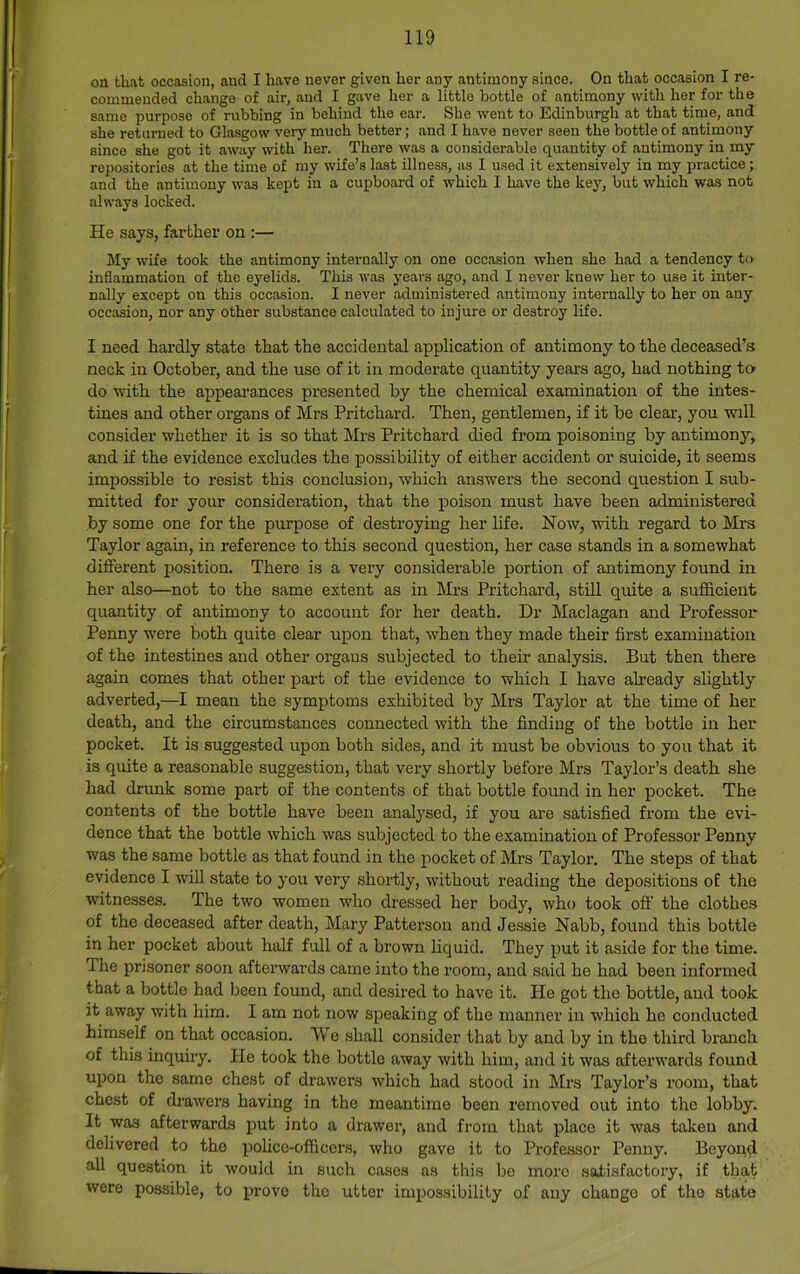 on that occasion, and I have never given her any antimony since. On that occasion I re- commended change of air, and I gave her a little bottle of antimony with her for the same purpose of rubbing in behind the ear. She went to Edinburgh at that time, and she returned to Glasgow very much better; and I have never seen the bottle of antimony since she got it away with her. There was a considerable quantity of antimony in my repositories at the time of my wife’s last illness, as I used it extensively in my practice; and the antimony was kept in a cupboard of which I have the key, but which was not always locked. He says, farther on :— My wife took the antimony internally on one occasion when she had a tendency to inflammation of the eyelids. This was years ago, and I never knew her to use it inter- nally except on this occasion. I never administered antimony internally to her on any occasion, nor any other substance calculated to injure or destroy life. I need hardly state that the accidental application of antimony to the deceased’s neck in October, and the use of it in moderate quantity years ago, had nothing to do with the appearances presented by the chemical examination of the intes- tines and other organs of Mrs Pritchard. Then, gentlemen, if it be clear, you will consider whether it is so that Mrs Pritchard died from poisoning by antimony, and if the evidence excludes the possibility of either accident or suicide, it seems impossible to resist this conclusion, which answers the second question I sub- mitted for your consideration, that the poison must have been administered by some one for the purpose of destroying her life. Now, with regard to Mrs Taylor again, in reference to this second question, her case stands in a somewhat different position. There is a very considerable portion of antimony found in her also—not to the same extent as in Mrs Pritchard, still quite a sufficient quantity of antimony to account for her death. Dr Maclagan and Professor Penny were both quite clear upon that, when they made their first examination of the intestines and other organs subjected to their analysis. But then there again comes that other part of the evidence to which I have already slightly adverted,—I mean the symptoms exhibited by Mrs Taylor at the time of her death, and the circumstances connected with the finding of the bottle in her pocket. It is suggested upon both sides, and it must be obvious to you that it is quite a reasonable suggestion, that very shortly before Mrs Taylor’s death she had dnmk some part of the contents of that bottle found in her pocket. The contents of the bottle have been analysed, if you are satisfied from the evi- dence that the bottle which was subjected to the examination of Professor Penny was the same bottle as that found in the pocket of Mrs Taylor. The steps of that evidence I will state to you very shortly, without reading the depositions of the witnesses. The two women who dressed her body, who took off’ the clothes of the deceased after death, Mary Patterson and Jessie Nabb, found this bottle in her pocket about half full of a brown liquid. They put it aside for the time. The prisoner soon afterwards came into the room, and said he had been informed that a bottle had been found, and desired to have it. He got the bottle, and took it away with him. I am not now speaking of the manner in which he conducted himself on that occasion. We shall consider that by and by in the third branch of this inquiry. He took the bottle away with him, and it was afterwards found upon the same chest of drawers which had stood in Mrs Taylor’s room, that chest of drawers having in the meantime been removed out into the lobby. It was afterwards put into a drawer, and from that place it was taken and delivered to the police-officers, who gave it to Professor Penny. Beyond all question it would in such cases as this be more satisfactory, if that were possible, to prove the utter impossibility of any change of the state