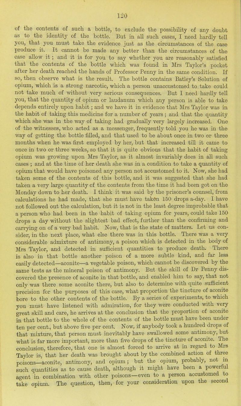 of the contents of such a bottle, to exclude the possibility of any doubt as to the identity of the bottle. But in all such cases, I need hardly tell you, that you must take the evidence just as the circumstances of the case produce it. It cannot be made any better than the circumstances of the case allow it; and it is for you to say whether you are reasonably satisfied that the contents of the bottle which was found in Mrs Taylor’s pocket after her death reached the hands of Professor Penny in the same condition. If so, then observe what is the result. The bottle contains Batley’s Solution of opium, which is a strong narcotic, which a person unaccustomed to take could not take much of without very serious consequences. But I need hardly tell you, that the quantity of opium or laudanum which any person is able to take depends entirely upon habit; and we have it in evidence that Mrs Taylor was in the habit of taking this medicine for a number of years ; and that the quantity which she was in the way of taking had gradually very largely increased. One of the witnesses, who acted as a messenger, frequently told you he was in the way of getting the bottle filled, and that used to be about once in two or three months when he was first employed by her, but that increased till it came to once in two or three weeks, so that it is quite obvious that the habit of taking opium was growing upon Mrs Taylor, as it almost invariably does in all such cases ; and at the time of her death she was in a condition to take a quantity of opium that would have poisoned any person not accustomed to it. Now, she had taken some of the contents of this bottle, and it was suggested that she had taken a very large quantity of the contents from the time it had been got on the Monday down to her death. I think it was said by the prisoner’s counsel, from calculations he had made, that she must have taken 150 drops a-day. I have not followed out the calculation, but it is not in the least degi-ee improbable that a person who had been in the habit of taking opium for years, could take 150 drops a day without the slightest bad effect, further than the confirming and carrying on of a very bad habit. Now, that is the state of matters. Let us con- sider, in the next place, what else there was in this bottle. There was a very considerable admixture of antimony, a poison which is detected in the body of Mrs Taylor, and detected in sufficient quantities to produce death. There is also in that bottle another poison of a more subtle kind, and far less easily detected—aconite—a vegetable poison, which cannot be discovered by the same tests as the mineral poison of antimony. But the skill of Dr Penny dis- covered the presence of aconite in that bottle, and enabled him to say, that not only was there some aconite there, but also to determine with quite sufficient precision for the purposes of this case, what proportion the tincture of aconite bore to the other contents of the bottle. By a series of experiments, to which you must have listened with admiration, for they were conducted with very great skill and care, he arrives at the conclusion that the proportion of aconite in that bottle to the whole of the contents of the bottle must have been under ten per cent., but above five per cent. Now, if anybody took a hundred drops of that mixture, that person must inevitably have swallowed some antimony, but what is far more important, more than five drops of the tincture of aconite. The conclusion, therefore, that one is almost forced to arrive at in regard to Mrs Taylor is, that her death was brought about by the combined action of three poisons—aconite, antimony, and opium; but the opium, probably, not in such quantities as to cause death, although it might have been a powerful agent in combination with other poisons—even to a person accustomed to take opium. The question, then, for your consideration upon the second