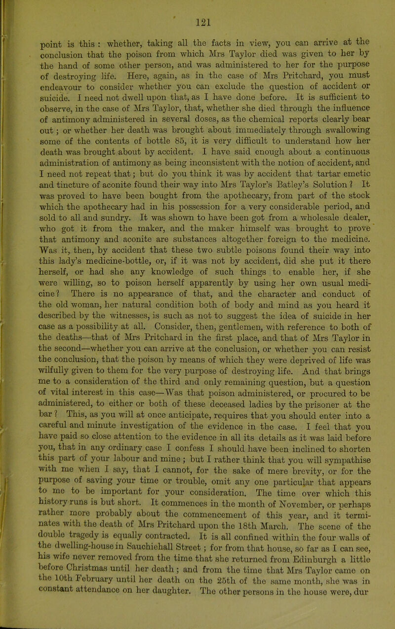 point is this : whether, taking all the facts in view, you can arrive at the conclusion that the poison from which Mrs Taylor died was given to her by the hand of some other person, and was administered to her for the purpose of destroying life. Here, again, as in the case of Mrs Pritchard, you must endeavour to consider whether you can exclude the question of accident or suicide. I need not dwell upon that, as I have done before. It is sufficient to observe, in the case of Mrs Taylor, that, whether she died through the influence of antimony administered in several doses, as the chemical reports clearly bear out; or whether her death was brought about immediately through swallowing some of the contents of bottle 85, it is very difiicult to understand how her death was brought about by accident. I have said enough about a continuous administration of antimony as being inconsistent with the notion of accident, and I need not repeat that; but do you think it was by accident that tartar emetic and tincture of aconite fbund their way into Mrs Taylor’s Batley’s Solution 1 It was proved to have been bought from the apothecary, from part of the stock which the apothecary had in his possession for a very considerable period, and sold to all and sundry. It was shown to have been got from a wholesale dealer, who got it from the maker, and the maker himself was brought to prove that antimony and aconite are substances altogether foreign to the medicine. Was it, then, by accident that these two subtle poisons found their way into this lady’s medicine-bottle, or, if it was not by accident, did she put it there herself, or had she any knowledge of such things to enable her, if she were willing, so to poison herself apparently by using her own usual medi- cine? There is no appearance of that, and the character and conduct of the old woman, her natural condition both of body and mind as you heard it described by the witnesses, is such as not to suggest the idea of suicide in her case as a possibihty at all. Consider, then, gentlemen, with reference to both of the deaths—that of Mrs Pritchard in the first place, and that of Mrs Taylor in the second—whether you can arrive at the conclusion, or whether you can resist the conclusion, that the poison by means of which they were deprived of life was wilfully given to them for the very purpose of destroying life. And that brings me to a consideration of the third and only remaining question, but a question of vital interest in this case—Was that poison administered, or procured to be administered, to either or both of these deceased ladies by the prisoner at the bar ? This, as you will at once anticipate, requires that you should enter into a careful and minute investigation of the evidence in the case. I feel that you have paid so close attention to the evidence in all its details as it was laid before you, that in any ordinary case I confess I should have been inclined to shorten this part of your labour and mine ; but I rather think that you will sympathise with me when I say, that I cannot, for the sake of mere brevity, or for the purpose of saving your time or trouble, omit any one particular that appears to me to be important for your consideration. The time over which this history runs is but short. It commences in the month of November, or perhaps rather more probably about the commencement of this year, and it termi- nates with the death of Mrs Pritchard upon the 18th March. The scene of the double tragedy is equally contracted. It is all confined within the four walls of the dwelling-house in feauchiehall Street; for from that house, so far as I can see, his wife never removed from the time that she returned from Edinburgh a little before Christmas until her death ; and from the time that Mrs Taylor came on the 10th February until her death on the 26th of the same month, she was in constant attendance on her daughter. The other persons in the house were, dur