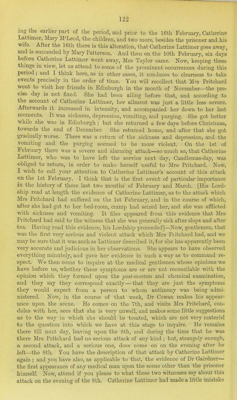ing the earlier part of the period, and prior to the 16th February, Catherine Lattinier, Mary M'Leod, the children, and two more, besides the prisoner and his ■wife. After the 16th there is this alteration, that Catherine Lattimer goes away^ and is succeeded by Mary Patterson. And then on the 10th February, six days before Catherine Lattimer went away, Mrs Taylor came. Now, keeping these things in ■view, let us attend to some of the prominent occurrences during this period; and I think here, as in other cases, it conduces to clearness to take events precisely in the order of time. You will recollect that Mrs Pritchard went to visit her friends in Edinburgh in the month of November—the pre- cise day is not fixed. She had been ailing before that, and according to the account of Catherine Lattimer, her ailment was just a little less severe. Afterwards it increased in intensity, and accompanied her down to her last moments. It was sickness, depression, vomiting, and purging. She got better while she was in Edinburgh ; but she returned a few days before Christmas, towards the end of December. She returned home, and after that she got ■gradually worse. There was a return of the sickness and depression, and the vomiting and the purging seemed to be more violent. On the 1st of February there was a severe and alarming attack—so much so, that Catherine Lattimer, who was to have left the service next day. Candlemas-day, was •obliged to return, in order to make herself useful to Mrs Pritchard. Now, I wish to call your attention to Catherine Lattimer's account of this attack on the 1st February. I think that is the first event of particular importance in the history of these last two months of I'ebruary and March. [His Lord- ship read at length the evidence of Catherine Lattimer, as to the attack which Mrs Pritchard had suffered on tlie 1st February, and in the course of which, after she had got to her bed-room, cramp had seized her, and she was afflicted with sickness and vomiting. It Also appeared from this evidence that klrs Pritchard had said to the witness that she was generally sick after slops and after tea. Having read this evidence, his Lordship jn’oceeded]—Now, gentlemen, that W'as the first very serious and violent attack which Mrs Pritchard had, and we may be sure that it ■was such as Lattimer described it, for she has airparently been very accurate and judicious in her observations. She appears to have observed everything minutely, and gave her evidence in such a way as to command re- tspect. We then come to inquire at the medical gentlemen whose opinions ■we have before us, whether these symptoms are or are not reconcilable with the opinion which they formed upon the post-mortem and chemical examination, and they say they correspond exactly — that they are just the symptoms they would expect from a person to whom antimony was being admi- nistered. Now, in the course of that week, Dr Cowan makes his appear- ■ance upon the scene. He comes on the 7th, and visits Mrs Pritchard, con- doles with her, sees that she is very unwell, and makes some little suggestions as to the way in which she should be treated, which are not very material to the question into which we have at this stage to inquire. He remains there till next day, leaving upon the 8th, and during the time that he was there Mrs Pritchard had no serious attack of any kind ; but, strangely enough, a second attack, and a serious one, does come on on the evening after he left—the 8th. You have the description of that attack by Cathei’ine Lattimer again ; and you have also, as applicable to that, the evidence of Dr Gairdner— the first appearance of any medical man upon the scene other than the prisoner himself. Now, attend if you please to what these two witnesses say about this attack on the evening of the 8th. Catherine Lattimer had made a little mistake