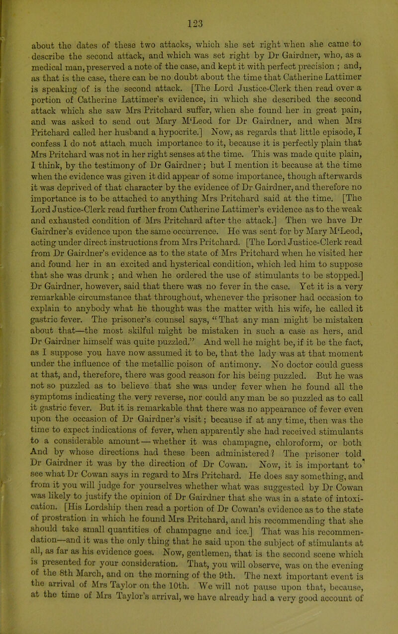 about tho dates of these two attacks, which she set right when she came to describe the second attack, and which was set right by Dr Gairdner, who, as a medical man, preserved a note of the case, and kept it with perfect precision ; and, jis that is the case, there can be no doubt about the time that Catherine Lattimer is speaking of is the second attack. [The Lord Justice-Clerk then read over a portion of Catherine Lattimer’s evidence, in which she described the second attack which she saw Mrs Pritchard suffer, when she found her in gi-eat pain, and was asked to send out hlary M'Leod for Dr Gairdner, and when Mrs Pritchard called her husband a hypocrite.] Now, as regards that little episode, I confess 1 do not attach much importance to it, because it is perfectly plain that Mrs Pritchard was not in her right senses at the time. This was made quite plain, I think, by the testimony of Dr Gairdner; but I mention it because at the time when the evidence was given it did appear of some importance, though afterwai’ds it was deprived of that character by the evidence of Dr Gairdner, and therefore no importance is to be attached to anything Mrs Pritchard said at the time. [The Lord Justice-Clerk read further from Catherine Lattimer’s evidence as to the weak and exhausted condition of Mrs Pritchard after the attack.] Then we have Dr Gairdner’s evidence upon the same occurrence. He was sent for by Mary M'Leod, acting under direct instructions from Mrs Pritchard. [The Lord J ustice-Clerk read from Dr Gairdner’s evidence as to the state of Mrs Pritchard when he visited her and found her in an excited and hysterical condition, which led him to suppose that she was drunk ; and when he ordered the use of stimulants to be stopped.] Dr Gairdner, however, said that there was no fever in the case. Yet it is a very remarkable circumstance that throughout, whenever the prisoner had occasion to explain to anybody what he thought was the matter with his wife, he called it gastric fever. The prisoner’s counsel says, “ That any man might be mistaken about that—the most skilful might be mistaken in such a case as hers, and Dr Gairdner himself was quite puzzled.” And well he might be, if it be the fact, as I suppose you have now assumed it to be, that the lady was at that moment under the influence of the metallic poison of antimony. No doctor could guess at that, and, therefore, there was good reason for his being puzzled. But he was not so puzzled as to believe that she was under fever when he found all the symptoms indicating the very reverse, nor could any man be so puzzled as to call it gastric fever. But it is remarkable that there was no appearance of fever even upon the occasion of Dr Gairdner’s visit; because if at any time, then was the time to expect indications of fever, when apparently she had received stimulants to a considerable amount — whether it was champagne, chloroform, or both And by whose directions had these been administered? The prisoner told Dr Gairdner it was by the direction of Dr Cowan. Now, it is important to' see what Dr Cowan says in regard to Mrs Pritchard. He does say something, and from it you will judge for yourselves whether what was suggested by Dr Cowan was likely to justify the opinion of Dr Gairdner that she was in a state of intoxi- cation. [His Lordship then read a portion of Dr Cowan’s evidence as to the state of prostration in which he found Mrs Pritchard, and his recommending that she should take small quantities of champagne and ice.] That was his recommen- dation and it was the only thing that he said upon tho subject of stimulants at all, as far as his evidence goes. Now, gentlemen, that is the second scene which is presented for your consideration. That, you will observe, was on the evening of the 8th March, and on the morning of the 9th. The next important event is the arrival of Mrs Taylor on the 10th. We will not pause upon that, because, at the time of Mrs Taylor’s arrival, we have already had a very good account of