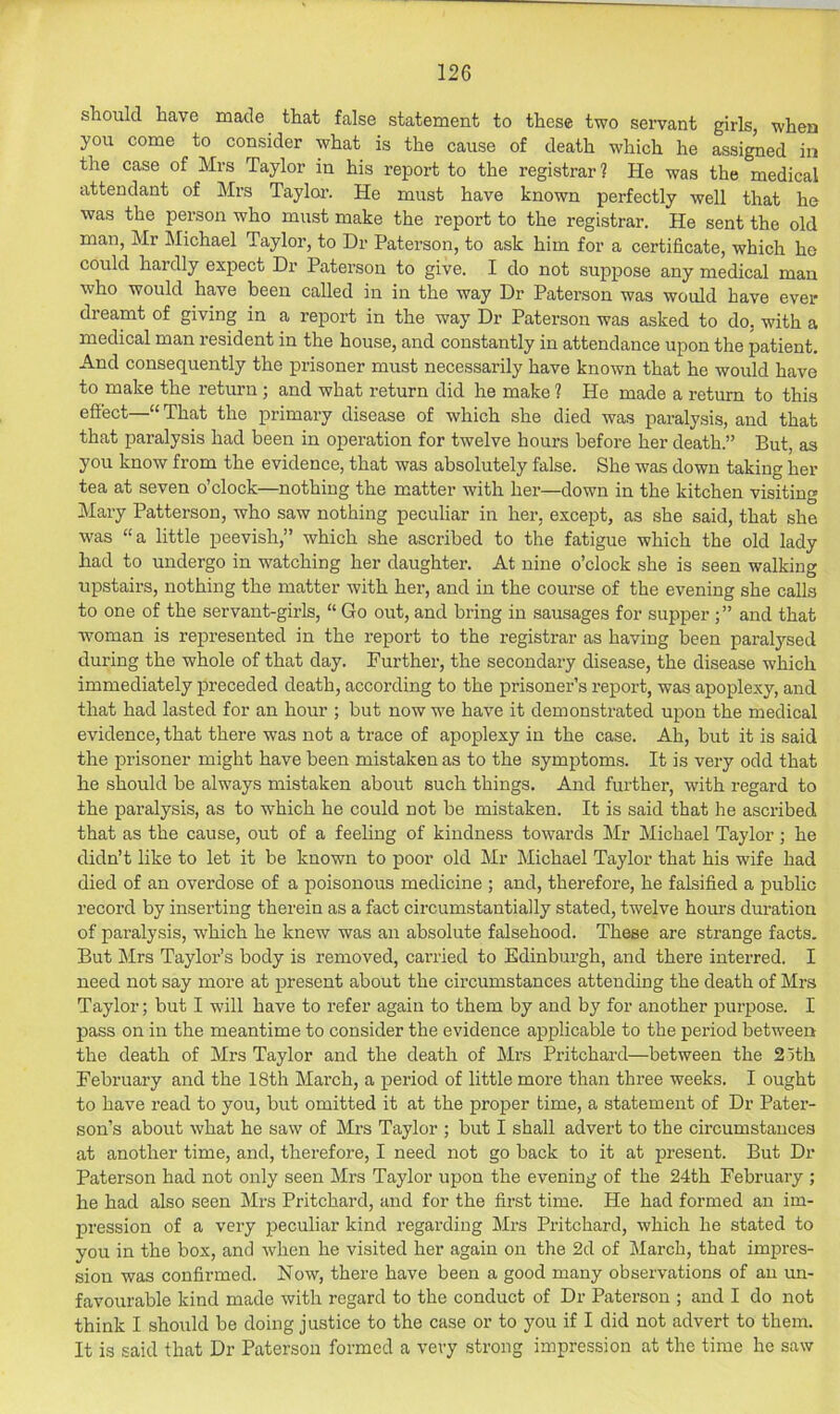 should have made that false statement to these two servant girls, when you come to consider what is the cause of death which he assigned in the case of Mrs Taylor in his report to the registrar? He was the medical attendant of Mrs Taylor. He must have known perfectly well that he was the person who must make the report to the registrar. He sent the old man, Mr Michael Taylor, to Dr Paterson, to ask him for a certificate, which he could hardly expect Dr Paterson to give. I do not suppose any medical man who would have been called in in the way Dr Paterson was would have ever dreamt of giving in a report in the way Dr Paterson was asked to do, with a medical man resident in the house, and constantly in attendance upon the patient. And consequently the prisoner must necessarily have known that he would have to make the return ; and what return did he make ? He made a return to this effect—“ That the primary disease of which she died was paralysis, and that that paralysis had been in operation for twelve hours before her death.” But, as you know from the evidence, that was absolutely false. She was down taking her tea at seven o clock—nothing the matter with her—down in the kitchen visiting Mary Patterson, who saw nothing peculiar in her, except, as she said, that she was “a little peevish,” which she ascribed to the fatigue which the old lady had to undergo in watching her daughter. At nine o’clock she is seen walking upstairs, nothing the matter with her, and in the course of the evening she calls to one of the servant-girls, “ Go out, and bring in sausages for supper and that woman is represented in the report to the registrar as having been paralysed during the whole of that day. Further, the secondary disease, the disease which immediately preceded death, according to the prisoner’s report, was apoplexy, and that had lasted for an hour ; but now we have it demonstrated upon the medical evidence, that there was not a trace of apoplexy in the case. Ah, but it is said the prisoner might have been mistaken as to the symptoms. It is very odd that he should be always mistaken about such things. And further, with regard to the paralysis, as to which he could not be mistaken. It is said that he ascribed that as the cause, out of a feeling of kindness towards iMr Michael Taylor ; he didn’t like to let it be known to poor old Mr Michael Taylor that his wife had died of an overdose of a poisonous medicine ; and, therefore, he falsified a public record by inserting therein as a fact circumstantially stated, twelve hours duration of pai’alysis, which he knew was an absolute falsehood. These are strange facts. But Mrs Taylor’s body is removed, carried to Edinburgh, and there interred. I need not say more at present about the circumstances attending the death of Mrs Taylor; but I will have to refer again to them by and by for another jJurpose. I pass on in the meantime to consider the evidence applicable to the period between the death of Mrs Taylor and the death of Mrs Pritchard—between the 25th February and the 18th March, a period of little more than three weeks. I ought to have read to you, but omitted it at the proper time, a statement of Dr Pater- son’s about what he saw of Mrs Taylor ; but I shall advert to the circumstances at another time, and, therefore, I need not go back to it at present. But Dr Paterson had not only seen Mrs Taylor upon the evening of the 24th February ; he had also seen Mrs Pritchard, and for the first time. He had formed an im- pression of a very peculiar kind regarding Mrs Pritchard, which he stated to you in the box, and when he visited her again on the 2d of March, that impres- sion was confirmed. Now, there have been a good many observations of an un- favourable kind made with regard to the conduct of Dr Paterson ; and I do not think I should be doing justice to the case or to you if I did not advert to them. It is said that Dr Paterson formed a very strong impression at the time he saw