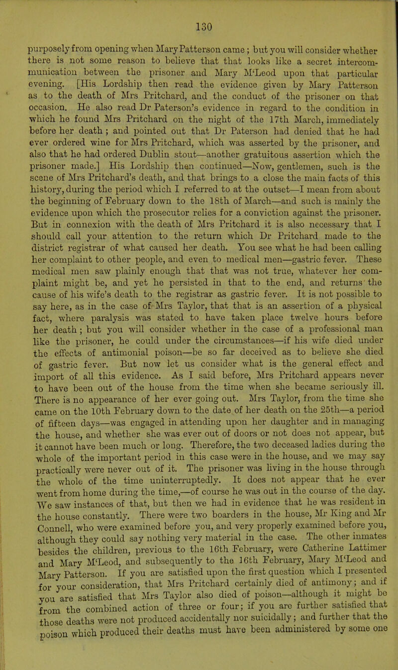 purposely from opening when Mary Patterson came ; but you will consider whether there is not some reason to believe that that looks like a secret intercom- munication between the prisoner and Mary M‘Leod upon that particular evening. [His Lordship then read the evidence given by Mary Patterson as to the death of Mrs Pritchard, and the conduct of the prisoner on that occasion. He also read Dr Paterson’s evidence in regard to the condition in which he found Mrs Pritchard on the night of the 17th March, immediately before her death ; and pointed out that Dr Paterson had denied that he had ever ordered wine for Mrs Pritchard, which was asserted by the prisoner, and also that he had ordered Dublin stout—another gratuitous assertion which the prisoner made.] His Lordship then continued—Now, gentlemen, such is the scene of Mrs Pritchard’s death, and that brings to a close the main facts of this history, during the period which I referred to at the outset—I mean from about the beginning of February down to the 18th of March—and such is mainly the evidence upon which the prosecutor relies for a conviction against the prisoner. But in connexion with the death of Mrs Pritchard it is also necessary that I should call your attention to the return which Dr Pritchard made to the district registrar of what caused her death. You see what he had been calling her complaint to other people, and even to medical men—gastric fever. These medical men saw plainly enough that that was not true, whatever her com- plaint might be, and yet he persisted in that to the end, and returns the cause of his wife’s death to the registrar as gastric fever. It is not possible to say here, as in the case of Mrs Taylor, that that is an assertion of a physical fact, where paralysis was stated to have taken place twelve hours before her death; but you will consider whether in the case of a professional man like the prisoner’, he could under the circumstances—if his wife died under the effects of antimonial poison—be so far deceived as to believe she died of gastric fever. But now let us consider what is the general effect and import of all this evidence. As I said before, Mrs Pritchard appears never to have been out of the house from the time when she became seriously ill. There is no appearance of her ever going out. Mrs Taylor, from the time she came on the 10th February down to the date of her death on the 25th—a period of fifteen days—was engaged in attending upon her daughter and in managing the house, and whether she was ever out of doors or not does not appear, but it cannot have been much or long. Therefore, the two deceased ladies during the whole of the important period in this case were in the house, and we may say practically were never out of it. The prisoner was living in the house through the whole of the time uninterruptedly. It does not appear that he ever went from home during the time,—of course he was out in the course of the day. We saw instances of that, but then we had in evidence that he was resident in the house constantly. There were two boai'ders in the house, l^L- King and Mr Connell, who were examined before you, and very properly examined before you, although they could say nothing very material in the case. The other inmates besides the children, previous to the 16th February, were Catherine Lattimer and Mary M'Leod, and subsequently to the 16th February, Mary M'Leod and Mary Patterson. If you are satisfied upon the first question which I presented for your consideration, that Mrs Pritchard certainly died of antimony; and if you are satisfied that Mrs Taylor also died of poison—although it might bo from the combined action of thi-ee or four; if you are further satisfied that those deaths were not produced accidentally nor suicidally; and further that the poison which produced their deaths must have been administered by some one