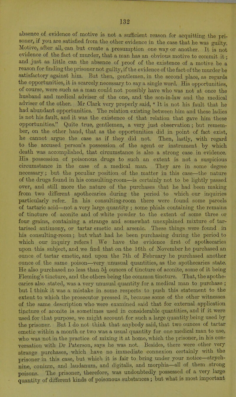 absence of evidence of motive is not a sufficient reason for acquitting the pri- soner, if you are satisfied from the other evidence in the case that he was guilty. Motive, after all, can but create a presumption one way or another. It is not evidence of the fact of murder, that a man has an obvious motive to commit it; and just as little can the absence of proof of the existence of a motive be a reason for finding the prisoner not guilty, if the evidence of the fact of the murder be satisfactory against him. But then, gentlemen, in the second place, as regards the opportunities, it is scarcely necessary to say a single word. His opportunities, of course, were such as a man could not possibly have who was not at once the husband and medical adviser of the one, and the son-in-law and the medical adviser of the other. Mr Clark very properly said, “ It is not his fault that he had abundant opportunities. The relation existing between him and these ladies is not his fault, and it was the existence of that relation that gave him these opportunities.” Quite true, gentlemen, a very just observation ; but remem- ber, on the other hand, that as the opportunities did in point of fact exist, he cannot argue the case as if they did not. Then, lastly, with regard to the accused person’s possession of the agent or instrument by which death was accomplished, that circumstance is also a strong case in evidence. His possession of poisonous drugs to such an extent is not a suspicious circumstance in the case of a medical man. They are in some degi’ee necessary; but the peculiar position of the matter in this case—the nature of the di’ugs found in his consulting-room—is certainly not to be lightly passed over, and still more the nature of the purchases that he had been making from two different apothecaries during the period to which our inquiries particularly refer. In his consulting-room there were found some parcels of tartaric acid—not a very large quantity ; some phials containing the remains of tincture of aconite and of white powder to the extent of some three or four grains, containing a strange and somewhat unexplained mixture of tar- tarised antimony, or tartar emetic and arsenic. These things were found in his consulting-room; but what had he been purchasing during the period to which our inquiry refers? We have the evidence first of apothecaries upon this subject, and we find that on the 16th of November he purchased an ounce of tartar emetic, and upon the 7th of February he purchased another ounce of the same poison—very unusual quantities, as the apothecaries state. He also purchased no less than 5^ ounces of tincture of aconite, some of it being Fleming’s tincture, and the others being the common tincture. That, the apothe- caries also stated, was a very unusual quantity for a medical man to purchase ; but I think it was a mistake in some resjjects to push this statement to the exteut to which the prosecutor pressed it, because some of the other witnesses of the same description who were examined said that for external application tipctui’e of aconite is sometimes used in considerable quantities, and if it were iised for that purpose, we might account for such a large quantity being used by the prisonei’. But I do not think that anybody said, that two ounces of tartar emetic within a month or two was a usual quantity for one medical man to use, who was not in the practice of mixing it at home, which the prisoner, in his con- versation with Dr Paterson, says he was not. Besides, there were other very strange purchases, which have no immediate connexion certainly -with the prisoner in this case, but which it is fair to bring under your notice—strych- nine, couium, and laudanum, and digitalis, and morphia—all of them strong poisons. The prisoner, therefore, was undoubtedly possessed of a very large quantity of different kinds of poisonous substances; but what is most important